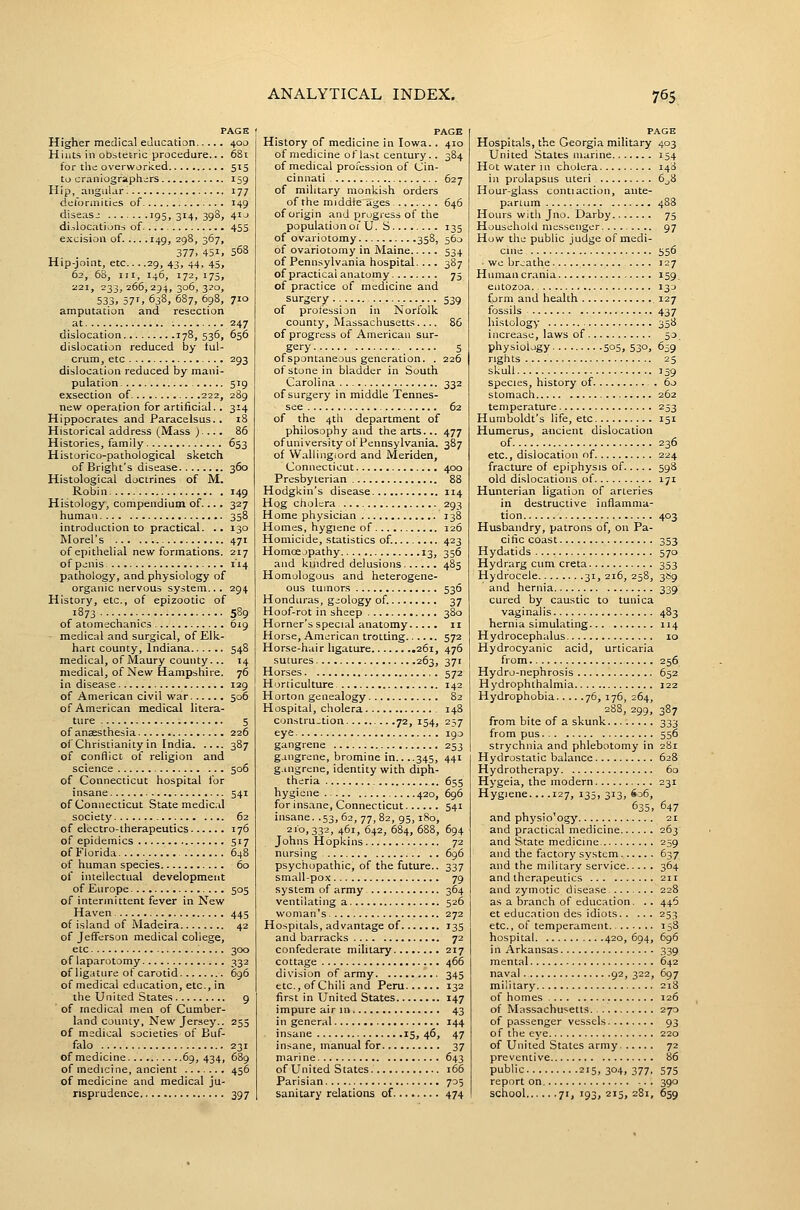 PAGE Higher medical education 400 Hints in obstetric procedure... 68i for the overworfced 515 to craniograph;;rs 159 Hip, angular I 177 deformities of 149 disease 195, 314, 398, 4Ij di.docations of 455 excision of 149, 298, 367, 377, 451, 568 Hip-joint, etc... .29, 43, 44, 45, 62, 68, III, 146, 172, 175, 221, 233, 266,294, 3°^, 3^°> 533. 571. 638, 687, 698, 710 amputation and resection at 247 dislocation 17B, 536, 656 dislocation reduced by tul- crum, etc 293 dislocation reduced by mani- pulation 519 exsection of 222, 289 new operation for artificial.. 314 Hippocrates and Paracelsus. . 18 Historical address (Mass ).... 86 Histories, family 653 Historico-pathological sketch of Bright's disease 360 Histological doctrines of M. Robin 149 Histology, compendium of.... 327 human 358 introduction to practical. .. 130 Morel's 471 of epithelial new formations. 217 of p jnis 114 pathology, and physiology of organic nervous system... 294 History, etc., of epizootic of 1873 589 of atomechanics 619 medical and surgical, of Elk- hart county, Indiana 548 medical, of Maury county... 14 medical, of New Hampshire. 76 in disease 129 of American civil war 506 of American medical litera- ture 5 of anaesthesia 226 of Christianity in India 387 of conflict of religion and science 506 of Connecticut hospital for insane 541 of Connecticut Statemedic.il society 62 of electro-therapeutics 176 of epidemics 517 of Florida 648 of human species 60 of intellectual development of Eu rope. 505 of intermittent fever in New Haven 445 of island of Madeira 42 of Jefferson medical college, etc 300 of laparotomy 332 of ligature of carotid 696 of medical education, etc., in the United States 9 of medical men of Cumber- land county. New Jersey.. 255 of medical societies of Buf- falo 231 of medicine 69,434, 689 of medicine, ancient 456 of medicine and medical ju- risprudence 397 PAGE History of medicine in Iowa.. 410 of medicine of last century.. 384 of medical profession of Cin- cinnati 627 of military monkish orders of the middle ages 646 of origin and progress of the population of U. S 135 of ovariotomy 358, 560 of ovariotomy in Maine 534 of Pennsylvania hospital. ... 387 of practical anatomy 75 of practice of medicine and surgery 539 of profession in Norlolk county, Massachusetts 85 of progress of American sur- gery 5 of spontaneous generation. . 226 of stone in bladder in South Carolina 332 of surgery in middle Tennes- see 62 of the 4th department of philosophy and the arts... 477 of university of Pennsylvania. 387 of Wallingiord and Meriden, Connecticut 400 Presbyterian 88 Hodgkin's disease 114 Hog cholera 293 Home physician 138 Homes, hygiene of 126 Homicide, statistics of. 423 Homoejpathy 13, 356 and kindred delusions 485 Homologous and heterogene- ous tumors 536 Honduras, geology of. 37 Hoof-rot in sheep 380 Horner's special anatomy 11 Horse, American trotting 572 Horse-hair ligature 261, 476 sutures 263, 371 Horses 572 Horticulture 142 Horton genealogy 82 Hospital, cholera 148 constru_tion 72, 154, 237 eye 190 gangrene 253 gangrene, bromine in.. ..345, 441 g.mgrene, identity with diph- theria 655 hygiene 420, 696 for insane, Connecticut 541 insane. .53,62, 77, 82, 95, 180, 2'°, 332, 461, 642, 684, 688, 694 Johns Hopkins 72 nursing 696 psychopathic, of the future.. 337 small-pox 79 system of army 364 ventilating a 526 woman's 272 Hospitals, advantage of 135 and barracks 72 confederate military 217 cottage 466 division of army 345 etc., of Chili and Peru 132 first in United States 147 impure air in 43 in general 144 insane 15,46, 47 insane, manual for 37 marine 643 of United States 166 Parisian 705 sanitary relations of 474 PAGE Hospitals, the Georgia military 403 United States marine 154 Hot water m cholera 148 in prolapsus uteri 6^8 Hour-glass contiaction, ante- partum 488 Hours with Jno. Darby 75 Household messenger 97 How the public judge of medi- cuie . 556 • we breathe .... 127 Human crania 159. entozoa 133 form and health 127 fossils 437 histology 358 increase, laws of 50. physiology 5o5. 53°. 659 rights 25 skull 159 species, history of 60 stomach 262 temperature 253 Humboldt's life, etc 151 Humerus, ancient dislocation of 236 etc., dislocation of 224 fracture of epiphysis of 598 old dislocations of 171 Hunterian ligation of arteries in destructive inflamma- tion 403 Husbandry, patrons of, on Pa- cific coast 353 Hydatids 570 Hydrarg cum creta 353 Hydrocele 31, 216, 25B, 3S9 and hernia 339 cured by caustic to tunica vaginalis 483 hernia simulating 114 Hydrocephalus 10 Hydrocyanic acid, urticaria from 256 Hydro-nephrosis 652 Hydrophthalmia 122 Hydrophobia 76, 176, 264, 288, 299, 387 from bite of a skunk 333 from pus 556 strychnia and phlebotomy in 281 Hydrostatic balance 628 Hydrotherapy 60 Hygeia, the modern 231 Hygiene... .127, 135, 313, S06, 635, 647 and physio'ogj' 21 and practical medicine 263' and State medicine 259 and the factory system 637 and the military service 364 and therapeutics 211 and zymotic disease. ....... 228 as a branch of education. . . 446 et educ.Ttion des idiots 253 etc., of temperament 158 hospital 420, 694, 696 in Arkansas 339 mental 642 naval 92, 322, 697 military 218 of homes 126 of Massachusetts 270 of passenger vessels 93 of the eye 220 of United States army 72 preventive 86 public 215,304,377. S75 report on 390 school 71,193,215,281, 659
