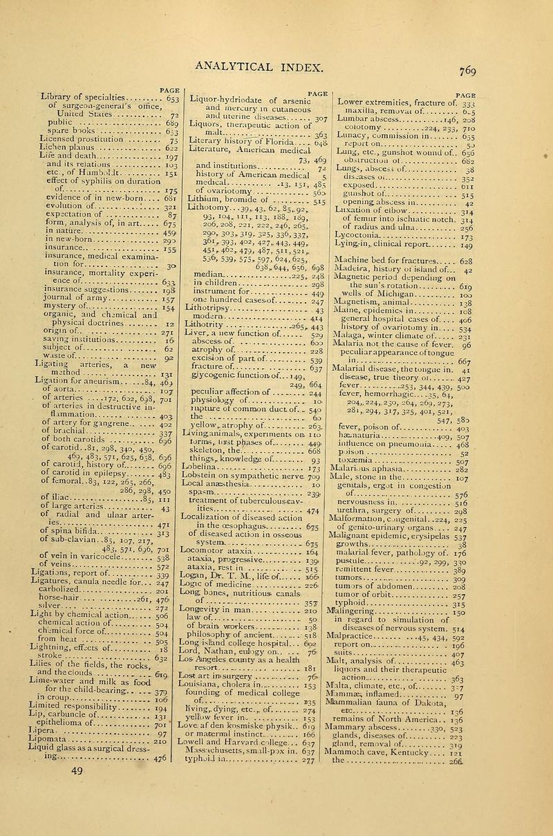 151 17s 681 87 PAGE Library of specialties 653 of sjrgeoii-generai's omce. United States 72 public 6S9 spare bioks 6^3 Licensed prostitution 75 Lichen planus 622 Life and death igy and its relations 103 etc., of Humboldt. effect of syphilis on duration of evidence of in new-born evolution of : expectation of form, analysis of, in art 675 in nature 450, in new-born 293 insurance 15c insurance, medical examina- tion for ... 30 insurance, mortality experi- ence of. 6^^ insurance suggestions igS journal of army 157 mystery of 15^ organic, and chemical and physical doctrines 12 origin of. - 271 saving in.uitntious . 16 subject of 62 waste of Ligating arteries, a method Ligation for aneurism 84, 46'> of aorta 107 of arteries 172,602,698 of arteries in destructive in tl-immation 403 of artery for gangrene 402 of brachial o^^- of both carotids 696 of carotid. .81, 298, 340,' 450, 469, 483, 571, 625, 658, 696 of carotid, history of 696 of carotid in epilepsy 483 of femoral..83, 122, 265, 266, r .,. 286, 298, 450 Of >l'a« 85, III of large arteries 43 of radial and ulnar arter- 9,2 131 701 '^= 471 of spina bifida 113 of sub-clavian. .85, 107,217, r . . 483. 571. 696, 701 01 vein in varicocele 538 of veins 572 Ligations, report of 339 Ligatures, canula needle for... 247 carbolized 201 horse-hair 261, 476 silver 272 Light by chemical action 506 chemical action of 504 chemical force of 504 from heat ■Lightning, effects of stroke Lilies of the fields, the rocks', and the clouds _ .. ' g,ig Lime-water and milk as food for the child-bearing.. .... 379 ^.'^.OUP 106 Limited responsibility 194 Lip, carbuncle of 137 epithelioma of 701 J'ipera '_ ^7 Lipomata 210 Liquid glass as a surgical dress- . iS 476 49 Liquor-hydriodate of arsenic and mercury in cutaneous and uterine diseases 307 Liquors, tnerapeutic action of malt ^g. Literary history of Florida. .. [ 64^ Literature, American medical , . . . 73, 4.69 and msUUitions 7J history of American, medical 5 medical... 13^ 151^ 4S3 of ovariotomy... 363. Lithium, bromide of . 315 Lithotomy.. .39„ 43,. 62,. S5,. 92,. 93. 104, III,, 113, 188,, 189, 206,208, 221, 222,, 246, 265,. 290. 303, 319.. 325, 336, 337^ 361,393, 402, 427,, 443, 449,. 451,, 462,479, 487, 511,521, 536', 539» 575, 597j 624, 625, 638,644, 656, 698 pitdian 225, 248 ini children _ _ 208 instrument for one hundred Gases.of... Lithotripsy modern,,...... ax2 Lithotrity ... 265, 443 Liver, a new function of 529 abscess, of. g^o atrophy of 228 e.'ccision of part of. .. 539 fracture of 637 glycogenic function, of... 149, 249, 664, peculiar affectiom of . .... 244 physiology of ... . lo- jupture of common duct of. . 540 the ._ 60 yellow, atrophy of 263, Livingauimais-, experiments on, ilo torms, Imst phas<;s of. 449, skeleton, the. 668 things, knowledge of ..... .. 93 Ijobelina 173 Lobstein on. sympathetic nerve. 709 Local anaesthesia;. 10 449 247 PAGE Lower extremities, fracture of 333 maxilla, removal of. b.'s Lumbar abscess 146, 208 colotomy 224, 233, 710 Lunacy, commission in 635 report on jj Lung, etc., gunshot wound of. 656 obstruction ol Lungs, absces.s of diseases oi exposed gunshot of 515 opening abscess in 42 Lu.xation of elbow 314 of femur into ischiatic notch. 314 of radius and ulna 256 Lycoctonia, 173 Lying-in,, clinical reporL 149 Machine bed. for fractures 628 Madeira, history ot'island of.. a-^ Magnetic period depending on the sun's rotation... Wells of Michigan 1 Magnetism, animal i Maine, epidemics in general hospital cases of .. . hi.story of ovariotomy in... . Mtilaga, winter climate of IVLalaria not the cause of fever. peculiarappearance of tongue 682 38 352 611 619 38 108 406 534 667 spasmi 239, treatraent of tuberculous.cav- 505 iS 632 ities 474 Localizatio.n of diseased action in the oesophagus 6,^5 of diseased actiion in osseous systenn 675 Locomotor ataxia 164 ata.xi,a, progressive 139, ataxia, rest in 515. Logan, D^r. T. M., life of. 166 Logic of medicine 226 Long bones, nutritious canals^ of .. 357- Lo'ngevity in man 210 law of. 50 of brain. vForkers _ 138 philosophy- of an-ciient 518 Long islhnd college hospital... 60a Lord, Nathan, eulngy on 76 Los-Angeles eoujity as a healtdi resort. .. .181 Lost art ini surgery 76^ Louisiana, cholera in 153 founding of medical college of _ 1.35 I'iving,dying, etc., of. 274 yeU'ow fever in 153 Love: af den kosmiske physik.. 619 or maternal instinct 166 Lowell and Harvard cillege... 6:;7 Ma.ssachusetts,sm-ill-p5x in. 637 typhoid m 277 I 107 Malarial disease, the tongue in. disease, true theory 01. 427 ^^(^■t- ■■■ .253, 344, 439, 500 lever, hemorrhagic ^5, 64, 204,,224,230, 264, 269, 273, 281,, 294, 317,325, 4oi, 521, , . , 547, 580 lever,, poison of 403 hae^uaturia 409, 507 intiuence on pneumonia 468 prison 52 to.x3smaa 507 Malari.jus aphasia 282 Male, stone m the ic genitals, ergot in congestion of 576 nervousness in. 516 urethra, surgery of 298 Malformation, c jugenital. .224, 225 of genito-urijiary organs... . 247 Malignant epidemic, erysipelas 537 growths 38 makirial, fever, pathology of. 176 pufHule 92, 299, 330 remittent fever 389 tumors 309 tum,jrs of abdomen 208 tumor of orbit 257 typhoid 315 Malingering 150 in regard to simulation of diseases of nervous system. 514 Malpractice 45, 434, 592 report on 196 suits 407 Malt, analysis of 463 liquors and their therapeutic action 363 Malta, climate, etc., of 3:7 Mammae; inflamed 97 IVSammalian fauna of Dakota, ecc 136 remains of North America.. 136 Mammary abscess ^30, 523 glands, diseases of 223 gland, removal of. 319 Mammoth cave, Kentucky. .. . 121 the 266.