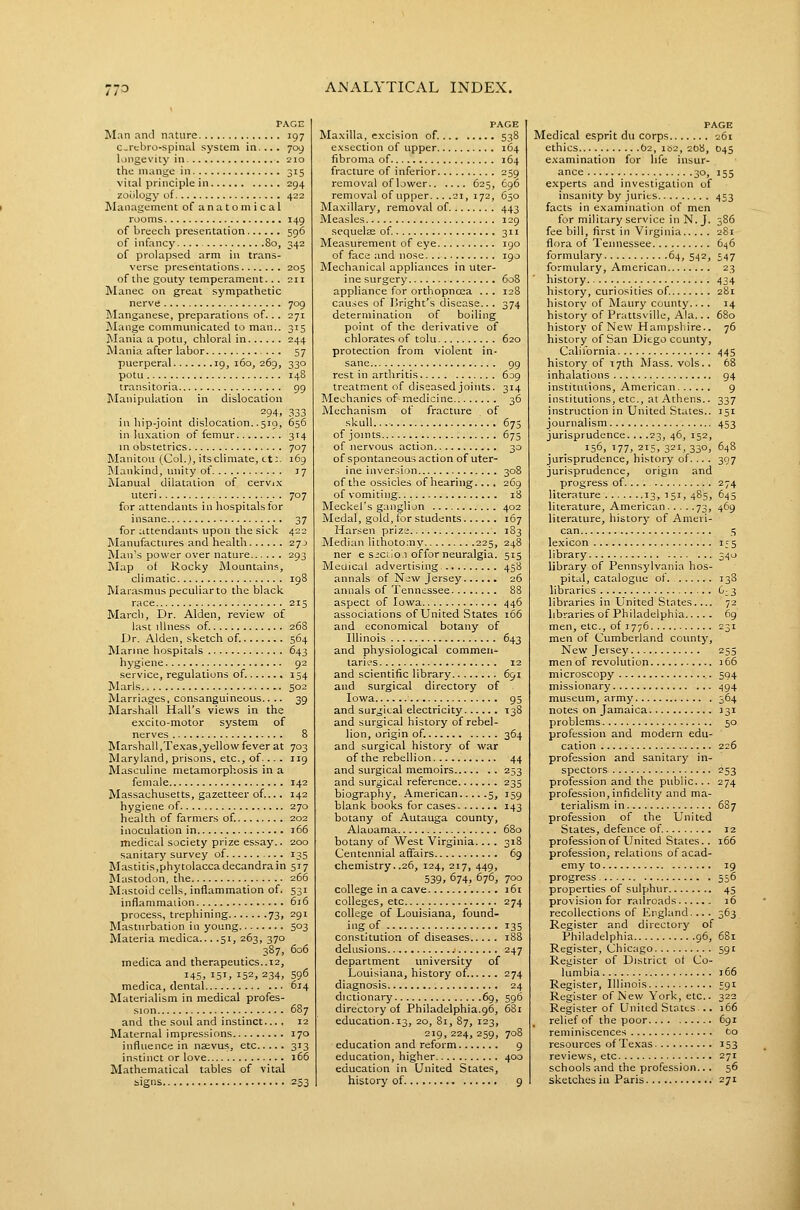 PAGE Man and nature 197 C-rebro-spinal system in.... 709 longevity in 210 the mange in 315 vital principle in 294 zoology of 422 Management of anatomical rooms 149 of breech presentation 596 of infancy.... 80, 342 of prolapsed arm in trans- verse presentations 205 of the gouty temperament.. . 211 Manec on great sympathetic nerve 709 ]\Ianganese, preparations of. .. 271 Mange communicated to man.. 315 Mania a potu, chloral in 244 Mania after labor 57 puerperal 19,160,269, 330 potu 148 transitoria 99 INIanipulation in dislocation 294, 333 in hip-joint dislocation. .519, 656 in luxation of femur 314 in obstetrics 707 Manitou (Col.), its climate, tt;. 169 I\Iankind, unity of 17 Manual dilatation of cervj.x uteri 707 for attendants in hospitals for insane 37 for attendants upon the sick 422 Manufactures and health 27j Man's power over nature 293 Map of Rocky Mountain.^, climatic 198 Marasmus peculiar to the black race 215 March, Dr. Alden, review of last illness of. 268 Dr. Alden, sketch of. 564 Marine hospitals 643 hygiene 92 service, regulations of. 154 Marls 502 Marriages, consanguineous.. .. 39 Marshall Hall's views in the exci to-motor system of nerves 8 Marshall,Texas,yellow fever at 703 Maryland, prisons, etc., of•... 119 Masculine metamorphosis in a female 142 Massachusetts, gazetteer of.... 142 hygiene of 270 health of farmers of. 202 inoculation in 166 medical society prize essay.. 200 sanitary survey of 135 Mastitis,phytolaccadecandrain 517 Mastodon, the 266 Mastoid cells, inflammation of. 531 infiammaiion 616 process, trephining 73, 291 Masturbation in young 503 Materia medica... .51, 263, 370 387, 606 medica and therapeutics..12, 145, 15T, 152, 234, 596 medica, dental 614 Materialism in medical profes- sion 687 and the soul and instinct... . 12 Maternal impressions 170 influence in nssvus, etc 313 instinct or love 166 Mathematical tables of vital signs 253 PAGE Maxilla, excision of. 538 exsection of upper 164 fibroma of 164 fracture of inferior 259 removal of lower 625, 696 removal of upper... .21, 172, 650 Maxillary, removal of 443 Measles 129 sequelae of 311 Measurement of eye igo of face and nose igo Mechanical appliances in uter- ine surgery 608 appliance for orthopnea ... 128 cau.ses of Bright's disease.. . 374 determination of boiling point of the derivative of chlorates of tolu 620 protection from violent in- sane 99 rest in arthritis 609 treatment of diseased joints. 314 Mechanics of medicine 36 Mechanism of fracture of skull... 675 of joints 675 of nervous action 30 of spontaneous action of uter- ine inversion 308 of t.he ossicles of hearing.... 269 of vomiting 18 Meckel's ganglion 402 Medal, gold, for students 167 Harsen prize 1S3 Median lithotomy 225, 248 ner e siciioi offor neuralgia. 515 Meuical advertising. 458 annals of New Jersey 26 annals of Tennessee 88 aspect of Iowa 446 associations of United States 166 and economical botany of Illinois 643 and physiological commen- taries 12 and scientific library 691 and surgical directory of Iowa 95 and sur^jital electricity 138 and surgical history of rebel- lion, origin of. 364 and surgical history of war of the rebellion 44 and surgical memoirs 253 and surgical reference 235 biography, American 5, 159 blank books for cases 143 botany of Autauga county, Alaoama 680 botany of West Virginia... . 318 Centennial affairs 69 cheiTiistry..26, 124, 217, 449, 539. 674, 676, 700 college in a cave ' 161 colleges, etc 274 college of Louisiana, found- ing of 135 constitution of diseases 188 delusions 247 department university of Louisiana, history of. 274 diagnosis 24 dictionary 69, 596 directory of Philadelphia.96, 681 education.13, 20, 81, 87, 123, 219, 224, 259, 708 education and reform 9 education, higher 400 education in United States, history of 9 PAGE Medical esprit du corps 261 ethics 62, 1B2, 208, D45 examination for life insur- ance 30, 155 experts and investigation of insanity by juries 453 facts in examination of men for military service in N.J. 386 fee bill, first in Virginia 281- flora of Tennessee 646 formulary 64, 542, 547 formulary, American 23 history 434 history, curiosities of. 281 history of Maury county.... 14 history of Prattsville, Ala... 680 history of New Hampshire.. 76 history of San Diego county, California 445 history of T7th Mass. vols.. 68 inhalations 94 institutions, American 9 institutions, etc., at Athens.. 337 instruction in United States.. 151 journalism 453 jurisprudence... .23, 46, 152, 156, 177, 215, 321, 330, 648 jurisprudence, history of. ... 397 jurisprudence, origm and progress of 274 literature 13,151, 485, 645 literature, American 73, 469 literature, history of Ameri- can 5 lexicon 155 library 340 library of Pennsylvania hos- pital, catalogue of 138 libraries 6^3 libraries in United States.... 72 libraries of Philadelphia 69 men, etc., of 1776 231 men of Cumberland county, New Jersey 255 men of revolution 166 microscopy 594 missionary 494 museum, army 364 notes on Jamaica 131 problems 50 profession and modern edu- cation 226 profession and sanitary in- spectors 253 profession and the public... 274 profession, infidelity and ma- terialism in 687 profession of the United States, defence of 12 professionof United States.. 166 profession, relations of acad- emy to 19 progress 556 properties of sulphur 45 provision for railroads 16 recollections of England.... 363 Register and directory of Philadelphia 96, 6S1 Register, Chicago 591 Register of District of Co- lumbia 166 Register, Illinois 591 Register of New York, etc.. 322 Register of United States... 166 relief of the poor 691 reminiscences fco resources of Texas 153 reviews, etc 271 schools and the profession... 56 sketches iu Paris 271