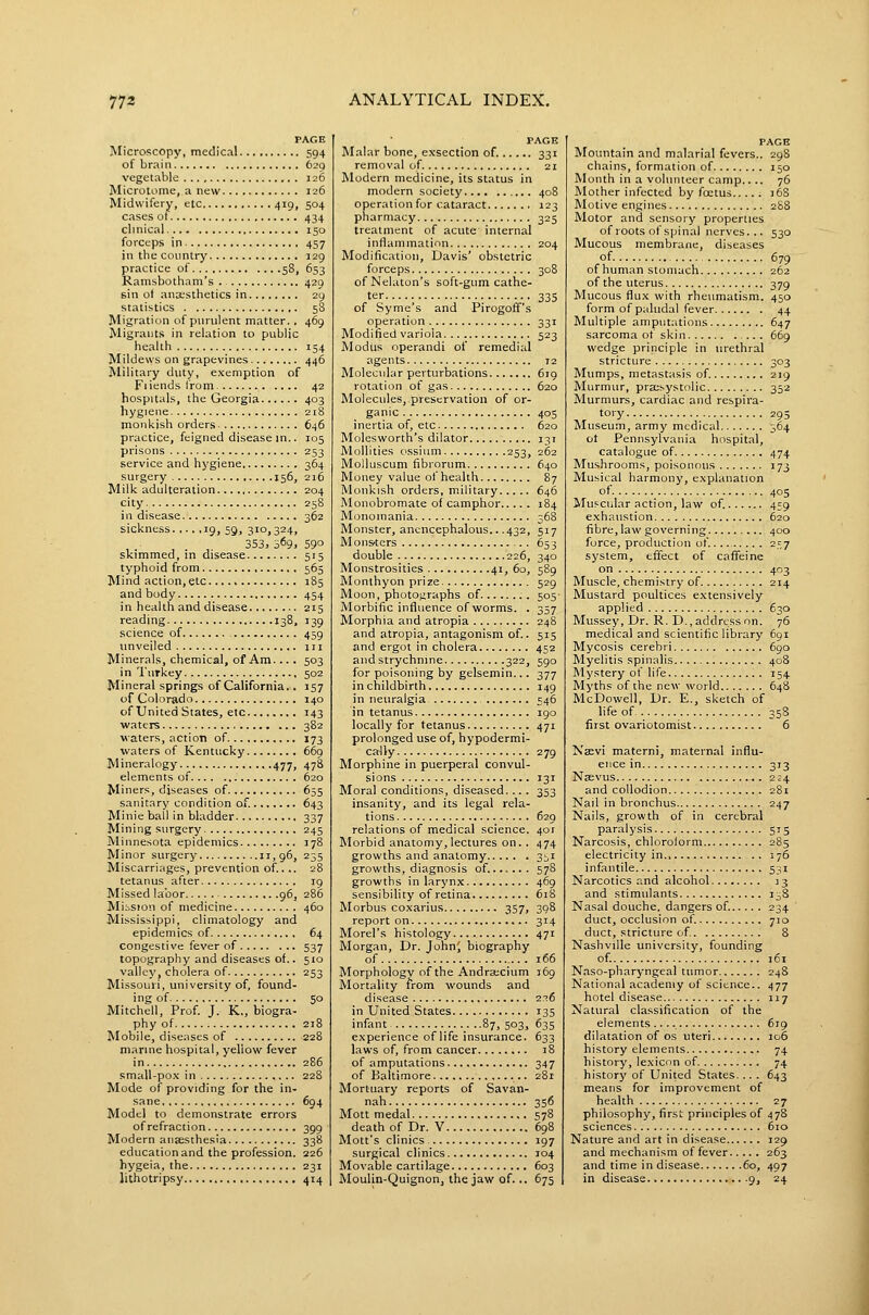 PAGE Microscopy, medical 594 of brain 629 vegetable 126 Microtome, a new 126 Midwifery, etc 419, 504 cases of 434 clmical 150 forceps in 457 in the country 129 practice of 58, 653 Ramsbotham's . 429 sin ot ancEsthetics in 29 statistics 5S Migration of purulent matter. , 469 Migrants in relation to public health 154 Mildews on grapevines 446 Military duty, exemption of Filends I'rom 42 hospitals, the Georgia 403 hygiene 218 monkish orders 646 practice, feigned disease in.. 105 prisons 253 service and hygiene 364 surgery 156, 216 Milk adulteration 204 city 25S i n disease 362 sickness ig, 59, 310,324, 353, 369. 59° skimmed, in disease 515 typhoid from 565 Mind action, etc. 185 and body 454 in health and disease 215 reading 138, 139 science of 459 unveiled jii Minerals, chemical, of Am. .. . 503 in Turkey 502 Mineral springs of California,. 157 of Colorado 140 of United States, etc 143 waters 382 waters, action of 173 waters of Kentucky 669 Mineralogy 477, 478 elements of 620 Miners, diseases of 655 sanitary condition of. 643 Minie ball in bladder 337 Mining surgery 245 Minnesota epidemics 178 Minor surgery 11, 96, 235 Miscarriages, prevention of.. ,. 28 tetanus after 19 Missed labor 96, 286 Miision of medicine 460 Mississippi, climatology and epidemics of 64 congestive fever of 537 topography and diseases of.. 510 valley, cholera of 253 Missouri, university of, found- ing of , 50 Mitchell, Prof. J. K., biogra- phy of 218 Mobile, diseases of 228 marine hospital, yellow fever small-po-v in 228 Mode of providing for the in- sane 694 Model to demonstrate errors of refraction 399 Modern ansesthesia 338 education and the profession. 226 hygeia, the 231 lithotripsy 414 PAGE Malar bone, exsection of. 331 removal of 21 Modern medicine, its status in modern society 408 operation for cataract 123 pharmacy 325 treatment of acute internal inflammation 204 Modification, Davis' obstetric forceps 308 ofNelaton's soft-gum cathe- ter 335 of Syme's and Pirogoff's operation 331 Modified variola 523 Modus operandi of remedial agents 12 Molecular perturbations 619 rotation of gas 620 Molecules, preservation of or- ganic 405 inertia of, etc 620 Molesworth's dilator 131 Mollities ossium 253, 262 Molluscum fibrorum 640 Money value of health 87 Monkish orders, military 646 Monobromate of camphor 184 Monomania 368 Monster, anencephalous.. .432, 517 M ons'ters 65 3 double 226, 340 Monstrosities 41, 60, 589 Monthyon prize 529 Moon, photojjraphs of . 505- Morbific influence of worms. . 357 Morphia and atropia 248 and atropia, antagonism of.. 515 and ergot in cholera 452 and strychnine 322, 590 for poisoning by gelsemin... 377 in childbirth 149 in neuralgia 546 in tetanus 190 locally for tetanus 471 prolonged use of, hypodermi- cally 279 Morphine in puerperal convul- sions 131 Moral conditions, diseased... . 353 insanity, and its legal rela- tions 629 relations of medical science. 401 Morbid anatomy, lectures on. . 474 growths and anatomy 3^1 growths, diagnosis of. 578 growths in larynx 469 sensibility of retina 618 Morbus coxarius 357, 308 report on 314 Morel's histology 471 Morgan, Dr. John^ biography of 166 Morphology of the Andra;cium 169 Mortality from wounds and disease 2.'!6 in United States 135 infant 87, 503, 635 experience of life insurance. 633 laws of, from cancer 18 of amputations 347 of Baltimore 281 Mortuary reports of Savan- nah 356 Mott medal '578 death of Dr. V 698 Mott's clinics 197 surgical clinics 104 Movable cartilage 603 Moulin-Quignon, the jaw of... 675 PACE Mountain and malarial fevers.. 29S chains, formation of 150 Month in a volunteer camp.... 76 Mother infected by foetus j6S Motive engines 288 Motor and sensory properties of roots of spinal nerves... 530 Mucous membrane, diseases of. 679 of human stomach 262 of the uterus 379 Mucous flux with rheumatism. 450 form of paludal fever 44 Multiple amputations 647 sarcoma of skin 669 wedge principle in urethral stricture 303 Mumps, metastasis of. 219 Murmur, presystolic 352 Murmurs, cardiac and respira- tory 295 Museum, army medical 364 ot Pennsylvania hospital, catalogue of 474 Mushrooms, poisonous 173 Musical harmony, explanation of 405 Muscular action, law of. 459 exhaustion 620 fibre, law governing 400 force, production of. 257 system, effect of caffeine on 403 Muscle, chemistry of 214 Mustard poultices extensively applied 630 Mussey, Dr. R. D., address nn. 76 medical and scientific library 691 Mycosis cerebri 690 Myelitis spinalis 408 Mystery of life 154 Myths of the new world 648 McDowell, Dr. E., sketch of life of 358 first ovariotomist 6 Jsaevi materni, maternal influ- ence in 313 Naevus . 224 and collodion 281 Nail in bronchus 247 Nails, growth of in cerebral paralysis 515 Narcosis, chloroform 285 electricity in 176 infantile 531 Narcotics and alcohol 13 and stimulants 138 Nasal douche, dangers of. 234 duct, occlusion of. 710 duct, stricture of. 8 Nashville university, founding of. 161 Naso-pharyngeal tumor 248 National academy of science.. 477 hotel disease 117 Natural classification of the elements.... 619 dilatation of OS uteri 106 history elements 74 history, lexicon of 74 history of United States, .. . 643 means for improvement of health 27 philosophy, first principles of 478 sciences 610 Nature and art in disease 129 and mechanism of fever 263 and time in disease 60, 497 in disease .9, 24