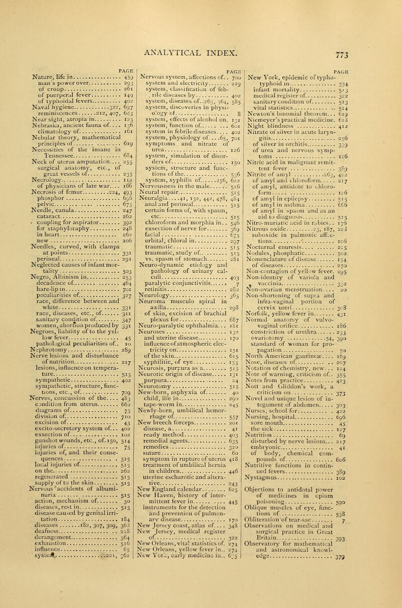 PAGE Nature, life in 459 man's power over 293 of croup 261 of puerperal fever 149 of typhoidal fevers 402 Naval hygiene 322, 697 reminiscences 212, 407, 603 Near sight, atropia in . 123 Nebraska, ancient fauna of.... 136 climatology of 161 Nebular theory, mathematical principles of 619 Necessities of the insane in Tennessee 684 Neck of uterus amputation.... 255 surgical anatomy, etc., of great vessels of 235 Necrology t 12 of physicians of late war... . 166 Necrosis of femur 224, 493 phosphor 696 pelvic 675 Needle, canula 247 cataract 262 • coupling for aspirator 392 for staphyloraphy 248 in heart 262 new 106 Needles, curved, with clamps at points 331 perineal 291 Neglected causes of infant mor- tality .. 503 Negro, Albinism in 253 decadence of. 464 hare-lip in 701 peculiarities of. 327 race, difference between and white 331 race, diseases, etc., of 311 sanitary condition of. 347 women, abortion produced by 331 Negroes, liability of to the yel- low fever 45 pathological peculiarities of. 10 Nephrotomy 289 Nerve lesions and disturbance of nutrition 217 lesions, influence on tempera- ture 515 sympathetic 402 sympathetic, structure, func- tions, etc., of 709 Nerves, concussion of the.... 483 condition from uterus 662 diagrams of 73 division of. 710 excision of 43 excito-secretory system of... 402 exsection of 102 gunshot wounds, etc., of. 150, 514 injuries of 75 injuries of, and their conse- quences 515 local injuries of. 515 on the 262 regenerated 515 supply of to the skin 515 Nervous 'accidents of albumi- nuria .. 515 action, mechanism of 30 diseases, rest in 515 disease caused by genital irri- tation 184 diseases '82,307,309, 363 deafness 218 derangement 364 exhaustion 516 influence 65 systeift 221, 362 PAGE Nervous system, affections of.. 700 system and electricity 219 system, classification of feb- , rile diseases by 402 system, diseases of. .263, 364, 585 system, discoveries in physi- o'ogy of 8 system, effects of alcohol on. 131 system, function of 601 system in febrile diseases... . 402 system, physiology of... .65, 701 symptoms and nitrate of urea 126 system, simulation of disor- ders of 150 system, structure and func- tions of the 536 system, syphilis of. 256, 622 Nervousness in the male 516 Neural repair 515 Neuralgia. .. .41, 132, 442, 478, 484 anal and perineal 515 certain forms of, with spasm, etc 515 chloroform and morphia in.. 546 exsection of nerve for 369 facial 675 orbital, chloral in 297 traumatic 515 traumatic, study of. 515 vs. spasm of stomach 2S1 Neuro-dynamic etiology and pathology of urinary cal- culi 403 paralytic conjunctivitis 7 retinitis 2S2 Neurology 363 Neuroma musculo spiral in axilla 298 of skin, excision of brachial plexus for 687 Neuro-paralytic ophthalmia.. . 181 Neuroses 132 and uterine disease 170 influence of atmospheric elec- tricity on 151 of the skin 615 syphilitic, of eye 153 Neurosis, purpura as a 515 Neurotic origin of disease 131 purpura 1. 24 Neurotomy 515 New-born, asphyxia of 40 child, life in 290 tape-worm in 245 Newly-born, umbilical hemor- rhage of 557 New breech forceps 201 disease, a 41 ready method 403 remedial agents 635 remedies 320 suture 60 symptom in rupture of uterus 418 treatment of umbilical hernia in children 446 uterine escharotic and altera- tive 243 New England calendar 623 New Haven, history of inter- mittent fever in 445 instruments for the detection and prevention of pulmon- ary disease 170 New Jersey coast, atlas of.... 348 New Jersey, medical register of ; 322 New Orleans, vita! statistics of. 274 New Orleans, yellow fever in.. 274 New York, early medicine in.. 6_,5 PAGE New York, epidemic of typho- typhoid in 334 infant mortality 523 medical register of. 322 sanitary condition of 513 vital statistics 514 Newton's binomial theorem.. . 619 Niemeyer's practical medicine. 618 Night blindness 412 Nitrate of silver in acute laryn- gitis 256 of silver in orchitis 339 of urea and nervous symp- toms 126 Nitric acid in malignant remit- tent fever 3S9 Nitrite of aniyl 263, 422 of amyl and chiloruform 217 cf amyl, antidote to chloro- form 1:6 of amyl in epilepsy 515 of amyl in asthma 666 of amyl in spasm and as an aid to diagnosis 513 Nitro-muriatic acid in riibies.. 176 Nitrous oxide 23, 187, 223 suboxide in pulmonic affv-C- tions 106 Nocturnal enuresis 225 Nodules, phosphatic 502 Nomenclature of disease 154 of diseases 270 Non-contagion of yellow fever. 295 Non-identity of variola and - vaccinia 332 Non-ovarian menstruation.... 20 Non-shortening of supra and infra-vaginal portion of cervix uteri 308 Norfolk, yellow fever in 431 Normal anatomy of vulvo- vaginal orifice 1S6 constriction of urethra...... 233 ovariotomy 54, 390 standard of woman for pro- pagation 50 North American gaurinese. .. . 169 Nose, diseases of 207 Notation of chemistry, new.. . 124 Note of warning, criticism of. 355 Notes from practice 423 Nott and Gliddon's work, a criticism on 373 Novel and unique lesion of in- tegument of abdomen 303 Nurses, school for 422 Nursing, hospital 696 sore mouth 45 the sick 127 Nutrition 69 disturbed by nerve lesions... 217 embryonic 41 of body, chemical com- pounds of 606 Nutritive functions in contin- ued fevers 3S9 Nystagmus 102 Objections to antidotal power of medicines in opium poisoning 590 Oblique muscles of eye, func- tions of 538 Obliteration of tear-sac 7 Observations on medical and surgical practice in Great Britain 393 Observatory for mathematical and astronomical knowl- edge 379