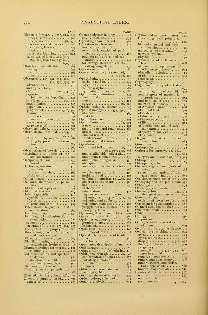 Obstetric forceps 215,019, forceps, new forceps, use of 38, notes on 1,000 deliveries.... operations, Barnes... practice procedure, hints in ,... cases. .91, 288, 311, 466, 501, 563, 568, 609, 620, 637, 640, 670, Obstetrical auscultation bandage operations report Obstetrics . .185, 291, 517, 528, 532, 570, 576, advances in and gynsecology chloroform in 294, 534, ergot in in Johnson's cyclopsedia.... in Vienna 252, manipulation in papers on progress of 388, quinine in rare cases theory and practice of. 3,000 cases of. 2,246 cases of. Obstructed labor Obstruction, intestinal... .144, 01 intestine by worms of lung by pressure on bron- chus of pharynx Obstructions of bowels Occipital, etc., bones of the African cranium Occiput in the races tumor of. Occlusion, intestinal of nasal duct of OS uteri in labor of the colon Ocular tumors 143, Oculaire, therapeutique plusi- eurs questions de Odd hours of a physician (Jdontoid, fractured CEdema glottidis glottidis from tj'phus of glottis of penis and scrotum Gideinatous laryngitis and scarification GEsophagotomy 2ji, Esophagus, localization of dis- eased action in severed stricture of.. .. .211, 277, 504, Ogier, Dr. S., biography of .. Ohio county. West Virginia, epidemics, etc., of. Oil, early discovery of coal Oils, illuminating photogenic and hydro-carbon Ointment syringe for uterus.., bleaching Old blood stains and spectral an.'dysis dislocation of shoulder physic and young physic... . Oh.-crannn, fracture of. Olfactory nerve perturbation after cataract Olmsted, Dr. Jos., sketch of.. Omentum, amputation of. cancer of ,\r,E 653 308 436 296 174 366 TACn Opening abscess in lungs 42 cavity of chest 574 Operating chair, portable 381 Operation in phimosis 343 modern, for cataract 123 new, for laceration of peri- neum 483 new, for soft and mi.xed cat- aracts 709 for strangulated hernia with- out opening the sac 233 Operations, cataract bo Operative surgery, system of, II, 31, 96, 709 Ophthalmia 10 carbolic acid in 195 Egyptian . . .^ 665 neuroparalytic 181 sympathetic... .190, 216, 282, 283 Ophthalmic institutions 144 memoranda 155 notes 487 surgery 96, 282 Ophthalmological science 649 Ophthalmology 435, 450, 616 clinical 487 first chair of. 7 Ophthalmometer 191 Ophthalmoscope 163, 201 anew igi an aid to general prattice.... 123 and its uses 618 clinical use of. 218 in intracranial lesions 515 in intracranial tumors .- 346 Opisthotonos 310 Opium and belladonna... .29, 243. 247. 292, 558 and its alkaloids, effect of .. 515 and opium mania cures 274 and quinia, antagonism of... 458 and quinine 194 and strychnine and electric- ity 266 and the appetite for it 423 antidote fraud 128 caffeine an antidote to. .402, 403 effect of on the uterus 386 habit 250 in shock, etc i5 intoxication 441 pigeons not susceptible to. . 515 poisoning, 143, 254, 256, 537, 590 poisoning and coffee 619 poisoning, statistics of 423 propylamin a substitute for.. 128 strangury from 570 Opossum, development of the.. 701 Opposition to ovariotomy 560 Optic nerve, atrophy of. 181 herniopia, etc., of 181 lesions of. 153 Optic neuritis . J43 in tumor of brain 8 Optical defects a cause of head- ache 346 in school children 649 Optometer, description of an. . 241 Oral surgery 75 Orange, Conn., diphtheria in.. 415 Orbit, aneurism of 8, 43 conformation of bones of... . 67s pulsating tumors of. 8 sarcoma of 351 tumor of. 257 Orbital aneurismal disease.... 43 neuralgia, chloral in 297 Orchitis, nitrate of silver in... 339 Ordeal poison, effects of an... . 514 Organic analysis 214 . PAGE Organic and inorganic matter.. 294 forms, general principles, etc., of , . 228 life and chemical and physi- cal doctrines 12 molecules, preservation of.. 405 nervous system 294 physics 459 Organization of Bellevue col- lege 658 of medical departaient of Willamette university 693 of medical ocieties 13 of plants 505 science of 701 Organogeny 701 Origin and history of art de- signs 675 and propagation of typhoid.. 320 and progress of medical ju- risprudence 274 and relations of urea, etc... 288 neurotic, of disease 131 of American Indian races. .. 628 of animal heat 449 of diabetes 149' of disease, cryptogamic. ... 590 of false conception 303 oflife 271 of Pacific medical and surgi- cal journal 444 of spectrum analysis 505 of syphilis 18 Originator of street railroad in Cincinnati 283 Oroya fever 132 Orthopoedia 27 Orthopoedic surgery, 27, 2S4, 313. 613 surgery and diseases of joints 314 Orthopcedics 56)'77> 178 OrthopnoEa, relief of ieS Osseous angular anchylosis of knee 568 system, localization of dis- eased action in 675 Ossicles, connections of the... 219 Osteogeny and the periosteum 452 Osteological notes 675 Osteology, comparative in Osteo-myelitis 345, 564 pathological anatomy of.... 675 Osteo-sarcoma 102 excision of lower jaw for. ... 248 Ostracism for consumption.... 170 Os uteri occluded in labor i6o Otic memoranda 155 Otitis 4S7 Otology 450 report on 406 Our eyes and how to take care of them 649 Ovaria, the, in uterine disease 535 Ovarian cyst in child 214 cysts 163 cysts, iodine in 147 dropsy .243, 305, 457 fluid, granular cell in 540 pregnancy 141 tumor, 80, 107, 434, 521, 558, 601 tumor in a child 357 tumor, spontaneous cure... . 124 tumors and ovariotomy 358 tumors, general and differen- tial diagnosis of 562 tumors, diagnosis of 540 Ovaries, cancer of 317 removal of. 337 removal of both 20 rheumatism of ^.. . 307