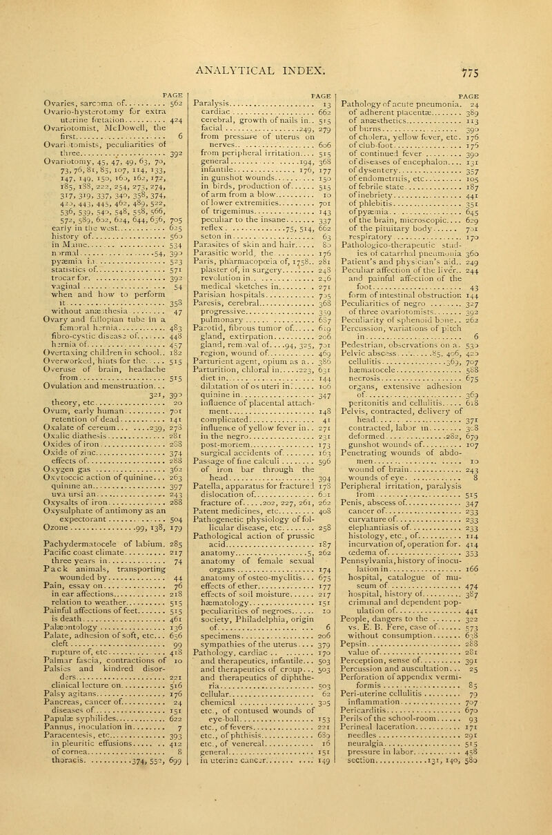 PAGE Ovaries, sarcoma of 562 Ovario-hysterotomy for extra uterine foetation 424 Ovariotomist, JMcDowell, the first 6 Ovari.itomists, peculiarities of three _. 392 Ovariotomy, 45, 47, 49, 63, 70, 73,76,81,85,107,114,133, 147, 149, 150, i6j, 162, 172, 185, i'3S, 222, 254, 273, 274, 317, 319. 337, 340, 358, 374, 4^J, 443, 445, 46=, 489, 522, 536, 539, 540, 548, 558, 566, 572, 5S9, 6o2, 624, 644, 636, 705 early in the west 625 history of 560 in Maine 534 n irmal 54, 390 pyaemia i.i 523 statistics of. 571 trocar for 392 vaginal 54 when and how to perform it 358 without anaesthesia 47 Ovary and fallopian tube in a femoral hernia 483 fibro-cystic disease of....... 448 hernia of 457 Ovcrta.xing children in school.. 182 Overworked, hints for the 515 Overuse of brain, headache from 515 Ovulation and menstruation... 3^1, 39^ theory, etc 20 Ovum, early human 701 retention of dead 141 O.valate of cereum 239, 278 Oxalic diathesis 281 O.xides of iron 2SS Oxide of zinc 374 effects of 288 Oxygen gas 362 Oxytoccic action of quinine.. . 263 quinine an 397 uva ursi an _. 243 Oxysalts of iron 2S8 O.^ysulphate of antimony as an expectorant 504 Ozone 99, 138, 179 Pachydermatocele of labium. 285 Pacific coast climate 217 three years in 74 Pack animals, transporting wounded by 44 Pai n, essay on 76 in ear affections 218 relation to weather 515 Painful affections of feet 515 is death 461 Palaeontology 136 Palate, adhesion of soft, etc... 656 cleft 99 rupture of, etc ... 41S Palmar fascia, contractions of 10 Palsies and kindred disor- ders 221 clinical lecture on 516 Palsy agitans 176 Pancreas, cancer of. 24 diseases of 151 Papulae syphHides 622 Pannus, inoculation in 7 Paracentesis, etc 393 in pleuritic effusions 412 of cornea 8 thoracis 374, S5-, ^99 PAGE Paralysis 13 cardiac 662 cerebral, growth of nails in.. 515 facial 249, 279 from pressure of uterus on nerves 606 from peripheral irritation... . 515 general 194, 368 infantile 176, 177 in gunshot wounds 150 in birds, production of 515 of arm from a blow 10 of lower e.vtremities 701 of trigeminus 143 peculiar to the insane 337 refle.x 75, 514, 662 seton in 63 Par.asites of skin and hair 80 Parasitic world, the 176 Paris, pharmacopoeia of, 1758.. 281 plaster of, in surgery....'. 24S revolution in 246 medical sketches in . 271 Parisian hospitals 735 Paresis, cerebral 368 progressive 359 pulmonary 687 Parotid, fibrous tumor of 619 gland, e.^ctirpation 206 gland, removal of... .94, 325, 701 region, wound of 469 Parturient agent, opium as a. . 386 Parturition, chloral in 223, 631 diet in 144 dilatation of os uteri in 106 quinine in 347 influence of placental attach- ment 148 complicated 41 influence of yellow fever in.. 271 in the negro 231 post-mortem 173 surgical accidents of 163 Passage of fine calculi 596 of iron bar through the head 394 Patella, apparatus for fractured 17S dislocation of. 6ji fracture of 202, 227, 261, 262 Patent medicines, etc 40S Pathogenetic physiology of fol- licular disease, etc 258 Pathological action of prussic acid 187 anatomy 5, 262 anatomy of female sexual organs 174 anatomy of osteo-myelitis... 675 effects of ether 177 effects of soil moisture 217 haematology 151 peculiarities of negroes 10 society, Philadelphia, origin of 6 specimens 206 sympathies of the uterus .... 379 Pathology, cardiac 170 and therapeutics, infantile.. . 503 and therapeutics of croup. .. 503 and therapeutics of diphthe- ria 503 cellular 62 chemical 305 etc., of contused wounds of eye-ball 153 etc., of fevers 221 etc., of phthisis 6S9 etc., of venereal 16 general. 151 in uterine cancer 149 PAGE Pathology of acute pneumonia. 24 of adherent placentas 389 of anaesthetics 113 of burns 390 of cholera, yellow fever, etc. 176 of club-foot 176 of continued fever 390 of diseases of encephalon.... 131 of dysentery 357 of endometritis, etc. 105 of febrile state 187 of inebriety 441 of phlebitis 351 of pyaemia..- 645 of the brain, microscopic.... 629 of the pituitary body 701 respiratory 170 Pathologico-therapeutic stud- ies of catarrhal pneumonia 360 Patient's and physician's aid.. 249 Peculiar affection of the live'r.. 244 and painful affection of the foot 43 form of intestinal obstruction 144 Peculiarities of negro 327 of three ovariotomists 392 Peculiarity of sphenoid bjiie.. 262 Percussion, variations of pitch in 6 Pedestrian, observations on a. 533 Pelvic absc.^ss 85. 406, 420 cellulitis .369, 707 haematocele 588 necrosis , 675 organs, extensive adhesion of 3^9 peritonitis and cellulitis 618 Pelvis, contracted, delivery of head 371 contracted, labor in 308 deformed 2S2, 679 gunshot wounds of 107 Penetrating wounds of abdo- men 10 wound of brain 243 wounds of eye 8 Peripheral irritation, paralysis from 515 Penis, abscess of. 347 cancer of 233 curvature of 233 elephantiasis of 233 histology, etc., of 114 incurvation of, operation for. 414 cedema of 353 Pennsylvania, history of inocu- lationin 166 hospital, catalogue of mu- seum of. 474 hospital, history of 387 criminal and dependent pop- ulation of 441 People, dangers to the 322 vs. E. B. Fere, case of 573 without consumption 6:;8 Pepsin 2SS value of 2S1 Perception, sense of 391 Percussion and auscultation. .. 25 Perforation of appendix vermi- formis 85 Peri-uterine cellulitis 79 inflammation 707 Pericarditis 670 Perilsof the school-room 93 Perineal laceration 171 needles 291 neuralgia 513 pressure in labor 458 section 131, 140, 5S0