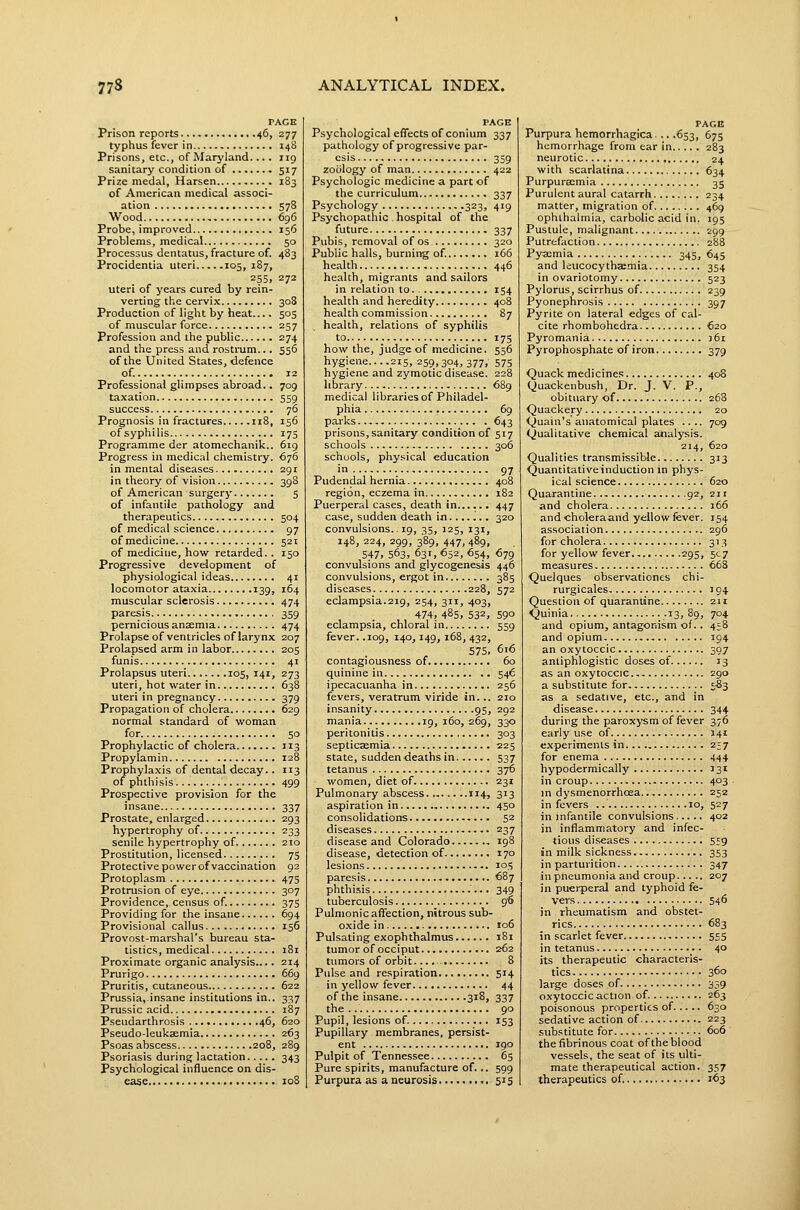 PAGE Prison reports 46, 277 typhus fever in 148 Prisons, etc., of Maryland.... 119 sanitary condition of ... 517 Prize medal, Harsen 183 of American medical associ- ation S78 Wood 696 Probe, improved 156 Problems, medical 50 Processus dentatus, fracture of. 483 Procidentia uteri 105, 187, 255, 272 uteri of years cured by rein- verting the cervix 308 Production of light by heat.... 503 of muscular force 257 Profession and the public 274 and the press and rostmm... 556 of the United States, defence of. 12 Professional glimpses abroad., 709 taxation 559 success 76 Prognosis in fractures 118, 156 ofsyphilis 175 Programme der atomechanik.. 619 Progress in medical chemistry. 676 in mental diseases 291 in theory of vision 398 of American surgery 5 of infantile pathology and therapeutics 504 of medical science 97 of medicine 521 of medicine, how retarded.. 150 Progressive development of physiological ideas 41 locomotor ataxia 139, 164 muscular sclerosis 474 paresis , 359 pernicious anjemia 474 Prolapse of ventricles of larynx 207 Prolapsed arm in labor 205 funis 41 Prolapsus uteri 105, 141, 273 uteri, hot water in 638 uteri in pregnancy 379 Propagation of cholera 629 normal standard of woman for 50 Prophylactic of cholera 113 Propylamin 128 Prophylaxis of dental decay.. 113 of phthisis 499 Prospective provision for the insane 337 Prostate, enlarged 293 hypertrophy of 233 senile hypertrophy of 210 Prostitution, licensed 75 Protective power of vaccination 92 Protoplasm 475 Protrusion of eye 307 Providence, census of. 375 Providing for the insane 694 Provisional callus 156 Provost-marshal's bureau sta- tistics, medical 181 Proximate organic analysis.... 214 Prurigo 669 Pruritis, cutaneous 622 Prussia, insane institutions in.. 337 Prussic acid 187 Pseudarthrosis 46, 620 Pseudo-leukaemia 263 Psoas abscess 208, 289 Psoriasis during lactation 343 Psychological influence on dis- ease zoS PAGE Psychological effects of conium 337 pathology of progressive par- esis 3S9 zoology of man 422 Psychologic medicine a part of the curriculum 337 Psychology_ 323, 419 Psychopathic . hospital of the future 337 Pubis, removal of os 320 Public halls, burning of. 166 health 446 health, migrants and sailors in relation to 154 health and heredity 408 health commission 87 health, relations of syphilis to 175 how the, judge of medicine. 556 hygiene....215, 259,304,377, 575 hygiene and zymotic disease. 228 library 689 medical libraries of Philadel- phia 69 parks 643 prisons, sanitary condition of 517 schools 306 schools, physical education in 97 Pudendal hernia 408 region, eczema in 182 Puerperal cases, death in 447 case, sudden death in 320 convulsions.. 19, 35, 125, 131, 148, 224, 299, 389, 447, 489, 547. 563, 631, 652, 654, 679 convulsions and glycogenesis 446 convulsions, ergot in 385 diseases 228, 572 eclampsia.219, 254, 311, 403, 474, 485, 532, 590 eclampsia, chloral in 559 fever. .109, 140,149, 168, 432, 575, 616 contagiousness of 60 quinine in 546 ipecacuanha in 256 fevers, veratrum viride in... 210 insanity 95, 292 mania 19,160,269, 330 peritonitis 303 septicsemia 225 state, sudden deaths in 537 tetanus 376 women, diet of 231 Pulmonary abscess 114, 313 aspiration in 450 consolidations 52 diseases 237 disease and Colorado 198 disease, detection of 170 lesions 105 paresis 687 phthisis 349 tuberculosis 96 Pulmonic affection, nitrous sub- oxide in 106 Pulsating exophthalmus 181 tumor of occiput 262 tumors of orbit 8 Pulse and respiration 514 in yellow fever 44 of the insane 318, 337 the.. 90 Pupil, lesions of. 153 Pupillary membranes, persist- ent 190 Pulpit of Tennessee 65 Pure spirits, manufacture of. .. 599 Purpura as a neurosis 515 PAGE Purpura hemorrhagica... .653, 675 hemorrhage from ear in 283 neurotic 24 with scarlatina 634 Purpuraemia 35 Purulent aural catarrh 234 matter, migration of 469 ophthalmia, carbolic acid in. 195 Pustule, malignant 299 Putrefaction 288 Pyscmia 345, 645 and leucocythaemia 354 in ovariotomy 523 Pylorus, scirrhus of 239 Pyonephrosis 397 Pyrite on lateral edges of cal- cite rhombohedra 620 Pyromania 361 Pyrophosphate of iron 379 Quack medicines 408 Quackenbush, Dr. J. V. P., obituary of 268 Quackery 20 Quain's anatomical plates .... 709 Qualitative chemical analysis. 214, 620 Qualities transmissible 313 Quantitative induction in phys- ical science 620 Quarantine 92, 211 and cholera 166 and choleraand yellow fever. 154 association 296 for cholera 313 for yellow fever 295, 5c7 measures 668 Quelques observationes chi- rurgicales 194 Question of quarantine 211 Quinia .13, 89, 704 and opium, antagonism of.. 458 and opium 394 an oxytoccic 307 antiphlogistic doses of 13 as an oxytoccic 290 a substitute for 5-83 as a sedative, etc., and in disease 344 during the paroxysm of fever 376 early use of 141 experiments in 257 for enema 444 hypodermically 131 in croup 403 in dysmenorrhoea 252 in fevers 10, 527 in infantile convulsions 402 in inflammatory and infec- tious diseases 559 in milk sickness 353 in parturition 347 in pneumonia and croup 207 in puerperal and typhoid fe- vers 546 in rheumatism and obstet- rics 683 in scarlet fever 555 in tetanus 40 its therapeutic characteris- tics. 360 large doses of 339 oxytoccic action of. 263 poisonous properties of..... 630 sedative action of 223 substitute for 606 the fibrinous coat of the blood vessels, the seat of its ulti- mate therapeutical action. 357 therapeutics of. 163