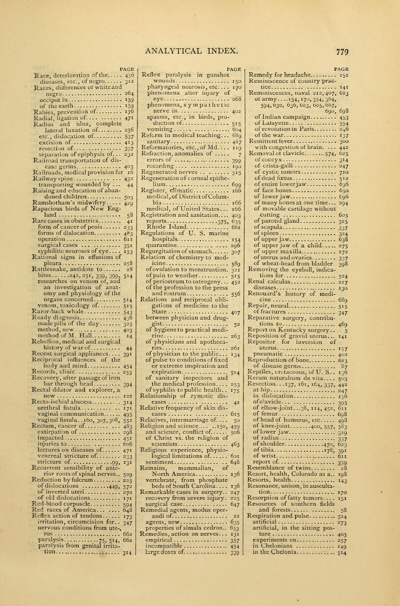 PAGE Race, deterioration of the 456 diseases, etc., of negro 311 Races, dilferences of white and negro 264 occiput in 159 of the earth 159 Rabies, prevention of 176 Radial, ligation of 471 Radius and ulna, complete lateral luxation of 256 etc., dislocation of 537 excision of 4^3 resection of 337 separation of epiphysis of... 232 Railroad transportation of dis- ease germs 403 Railroads, medical provision for 16 Railway spine 432 transporting wounded by ... 44 Raising and educationof aban- doned children 503 Ramsbotham's midwifery 429 Rapacious birds of New Eng- land 58 Rare cases in obstetrics 41 form of cancer of penis 233 forms of dislocation 483 operation 611 surgical cases 351 syphilitic neuroses of eye.... 153 Rational signs in effusions of pleura 258 Rattlesnake, antidote to 28' bites 242, 251, 339, 399, 514 researches on venom ot, and an investigation of anat- omy and physiology of the organs concerned 514 venom, toxicology of 515 Razor-back whale 543 Ready diagnosis 436 made pills of the day 325 method, new 403 method of M. Hall 14 Rebellion, medical and surgical history of war of 44 Recent surgical appliances.... 391 Reciprocal influences of the body and mind 454 Records, clinic 253 Recovery, after passage of iron bar through head 394 Rectal dilator and explorer, a new 122 Recto-ischial abscess 314 urethral fistula 171 vaginal communication 495 vaginal fistula. .160, 307,308, 552 Rectum, cancer of 483 extirpation of 298 i mpacted 451 injuries to 606 lectures on diseases of 471 venereal stricture of. 233 stricture of 99, 131 Recurrent sensibility of ante- rior roots of spinal nerves.. 529 Reduction by fulcrum 225 of dislocations 449, 572 of inverted uteri 272 of old dislocations 171 Red-blood corpuscle 594 Red races of America 648 Reflex action of tendons 173 irritation, circumcision for.. 347 nervous conditions from ute-, rus 662 paralysis 75.514, 662 paralysis from genital irrita- tion 314 PAGE Reflex paralysis in gunshot wounds 150 pharyngeal neurosis, etc.... 170 phenomena alter injury of eye 26S phenomena, sympathetic nerve in 402 spasms, etc., in birds, pro- duction of 515 vomiting 604 Reform in medical teaching... 689 sanitary 4S7 Reformatories, etc., of Md.... 119 Refraction, anomalies of 7 errors of 399 recording 190 Regenerated nerves 515 Regeneration of corneal epithe- lium 699 Register, climatic 166 medical, of District of Colum- bia 166 medical, of United States... 166 Registration and sanitation 403 reports 375, 635 Rhode Island 661 Regulations of U. S. marine hospitals 154 quarantine .... 296 Regurgitation of stomach 307 Relation of chemistry to med- icine 569 of ovulation to menstruation. 321 of pain to weather 515 of periosteum to osteogeny... 452 of the profession to the press and rostrum 556 Relations and reciprocal obli- gations of medicine to the State 407 between physician and drug- gist.. 52 of hygiene to practical medi- cine 263 of physicians and apotheca- ries 261 of physician to the public... 334 of pulse to conditions of fixed or extreme inspiration and expiration 514 of sanitary inspectors and the medical profession. ... 253 of syphilis to public health.. 175 Relationship of zymotic dis- eases 41 Relative frequency of skin dis- eases 61 s Relatives, intermarriage of.... 50 Religion and science 150, 459 and science, conflict of. 506 of Christ vs. the religion of scientists 4G3 Religious experience, physio- logical limitations of. 6oi sentiment 648 Remains, mammalian, of North America 136 vertebrate, from phosphate beds of South Carolina.... 136 Remarkable cases in surgery.. 247 recovery from severe injury. 225 surgical case 647 Remedial agents, modus oper- andi of 12 agents, new 635 properties of simala cedron.. 653 Remedies, action on nerves... 131 empirical_ 357 incompatible 454 large doses of........ ..^.....». 339 PAGE Remedy for headache 151 Reminiscence of country prac- tice 141 Reminiscences, naval 212,407, 683 of army 154,17°, 354. 364. 594,030, 636, 063, 0b5, 0^7, 690, 698 of Indian campaign 453 of Lalayette 554 of revolution in Paris 2^6 of the war 137 Remittent fever 300 with congestion ot brain. ... 442 Removal ot clavicle 574, 625 of coccyx 314 of crista-galli 247 of cystic tumors 710 of dead fcEtus 512 of entire lowerjaw 696 of face bones 650 of lower jaw £96 of many bonesat one time... 294 of movable cartilage without cutting 603 of parotid gland 325 of scapula 337 of spleen 324 of upper jaw 638 of upper jaw of a child 273 of upper ma.xilla 172 of uterus and ovaries 337 of wheat-head from bladder. 398 Removing the eyeball, indica- tions for 524 Renal calculus 217 diseases 130 Renouard's history of medi- cine 689 Repair, neural 515 of fractures 347 Reparative surgery, contribu- tions to 469 Report on Kentucky surgery.. 5 Reposition of gravid uterus... 141 Repositor for inversion of uterus 157 pneumatic 402 Reproduction of bone 613 of disease germs 87 Reptiles, cretaceous, of U. S.. 136 Rerum naturalium de vita... . 503 Resection.. .137, 161,164,337, 442 at hip 247 in dislocation 156 of clavicle 395 of elbow-joint. ..38, 114, 452, 6n of femur 698 of head of humerus, etc 498 of knee-joint 400, 557, 583 of lower jaw 319 of radius 337 of shoulder 470, 623 of tibia 178, 391 of wrist 611 report of .' 339 Resemblance of twins 28 Resort, health, Colorado as a.. 198 Resorts, health 143 Resonance, unison, in ausculta- tion 170 Resorption of fatty tumors... . 151 Resources of southern fields and forests 58 Respiration and pulse 514 artificial 273 artificial, in the sitting pos- ture , 403 experiments on 257 in Chelonians 149 in the Chelonia ... 514