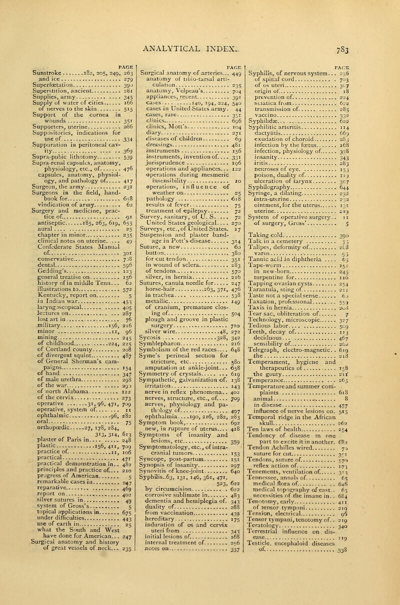 PAGE Sunstroke 182, 205, 249, 203 and ice 279 Superfoetation 390 Superstition, ancient 2bi Supplies, army 345 Supply of water of cities 166 of nerves to the skin , 515 Support of the cornea in wounds 35T Supporters, uterine 2S6 Suppositories, indications for use of 334 Suppuration in peritoneal cav- ity 3^9 Supra-pubic lithotomy .. 539 Supra-renal capsules, anatomy, physiology, etc., of 476 capsules, anatomy, physiol- ogy, and pathology of.. 417 Surgeon, the army 231 Surgeons ira the field, hand- book for 658 vindication of army 62 Surgery and medicine, prac- tice of.. -91 antiseptic -185,263,619, 655 aural. - , 25 chapter in minor 235 clinical notes on uterine 49 Confederate States ]\Ianuul of-.. 301 conservative - 738 dental. - 596 Gedding's - 123 general treatise on 156 history of in middle Tenn..- 62 illustrations to - 572 Kentucky, report on 5 ill Indian war. , , 453 laryngoscopical - 405 lectures on 287 lost art in 76 military ,....156, 216 minor ,. 11, 96 mining 245 of childhood - .224, 225 of Cortland county 208 of divergent squint 487 of General Sherman's cam- paigns , 154 of hand , 347 of male urethra 298 of the war....,, , 293 of north Alabama , 112 of the cervix 273 operative ,31,96,471, 709 operative, system of. 11 ophthalmic..,,..., 96, 282 oral -. , 75 orthopoedic 27, T78, 284, 313. 3M, 5i3 plaster of Paris in 248 plastic , 156, 411, 709 practice of 11, 106 practical ,. 471 practical demonstration in., 482 principles and practice of,... 210 progress of American 5 remarkable cases in.. 247 reparative 46^ report on ,. 402 silver sutures in 49 system of Gross's , 5 topical applications m 675 under difficulties 443 use of earth in 25 what the Sfvuth and West have done for American.. . 247 Surgical anatomy and history of great vessels of neck.., 235 PAGE Surgical anatomy of arteries... 449 anatomy of tibio-tarsal arti- culation. ,. 235 anatomy, Velpeau's 704 appliances, recent 391 cases 140, 194, 224, 540 cases in United States army. 44 cases, rare 351 clinics 696 clinics, Mott's 104 diary, 271 diseases of children.. ^9 dressings 481 instruments 156 instruments, invention of. 331 jurisprudence , ... . ig6 operations and appliances.., 122 operations during mesmeric insensibility 10 operations, influence of weather on 25 pathology 618 results ot fever 75 treatment of epilepsy, 72 Survey, sanitary, of U. S 72 United States geological... . 270 Surveys, etc.,of UnitedStates, 17 Suspension and plaster band- age in Pott's disease 314 Suture, a new , €0 button 380 lorcuttendon , 351 in wound of sclera, 283 of tendons., 57a silver, in hernia 216 Sutures, canula needle for 247 horse-hair 263,371, 476 in trachea 538 metallic 149 of cranium, premature clos- ing of 504 plough and groove in plastic surgery ,. 7ro silver wire 48, 272 Sycosis ..., 328, 342 Symblepharon 216 Symbolism of the red races.... 648 Syme's perineal section for stricture, etc 580 amputation at ankle-joint... 658 Symmetry of crystals 619 Sympathetic, galvanization of. 138 irritation , 143 nerve in refle.x phenomena.. 402 nerves, structure, etc., of.... 709 nerves, physiology and pa- thology of 407 ophthalmia... .190, 2i'6, 282, 283 Symptom book, 692 new, in rupture of utenjis.... 418 Symptoms of insanity and lesions, etc 359 Symptomatology, etc., of intra- cranial tumors T53 Syncope, post-partum. ... 151 Synopsis of insanity 297 Synovitis of knee-joint 640 Syphilis..63, 131, 14-6, 561, 471, 523, 622 Tsy circumcision . 622 corrosive sublimate in 483 ■dementia and hemiplegia of. 343 duality of 288 from vaccination . 439 hereditary 175 induration of os and cervix uteri from 343 initial lesions of. 168 internal treatment of 256 notes on 337 TAcn Syphilis, of nervous system.., 256 of spinal cord . 703 of OS uteri 307 origi n of. 18 prevention of 224 sciatica from 622 transmission of- 285 vaccino 332 Syphilidse 622 Syphilitic arteritis 114 dactytitis 669 exudation of choroid aSj infection by the foetus 168 infection, physiology of. 338 insanity 3^3 iritis 2S3 neuroses of eye 153 poison, duality of 11 j ulceration of larynx 307 Syphilography 644 Syringe, a dilating J.. . 232 intra-uterine 232 ointment, for the uterus 131 uterine 219 System of operative surgery. . 31 of surgery, Grosb' $ Taking cold 390 Talk in a cemetery 75 Talipes, deformity of. 2I8 varus 95 Tannic acid in diphtheria .... to^ Tape-worm 151 in new-born 245 turpentine for 116 Tapping ovarian cysts 254 Tarantula, sting of. 211 Taste not a special sense Oj Taxation, professional 555 Taxis in hernia 2<ji-! Tear sac, obliteration of 7 Technology, microscopic 327 Tedious labor 509 Teeth, decay of. 113 deciduous 467 sensibility of. zo-i Telegraph, electro-magnetic. . 6ig the 2i3 Temperament, hygiene and therapeutics of 158 the gouty 21 x Temperance 263 Temperature and summer corn- plaints 613 animal 8 in disease 457 influence of nerve lesions on. 515 Temporal ridge in the African skull 262 Ten laws of health 254 Tendency of disease in one part to excite it in another. 6R2 Tendon Achilles wired 70 suture for cut 3rT Tendons, suture of 570 reflex action of 17-; Tenements, ventilation of. 373 Tennessee, annals of 65 medical flora of. 64^ medical topography of east.. 65 necessities of the insane in. . 684 Tenotomy, early 411 of tensor tympiini 21Q Tension, electrical q'S Tensor tympani, tenotomy of. . 219 Teratology 340 Terrestrial influence on dis- ease Jig Testicle, eiicephaloid diseases of- 533