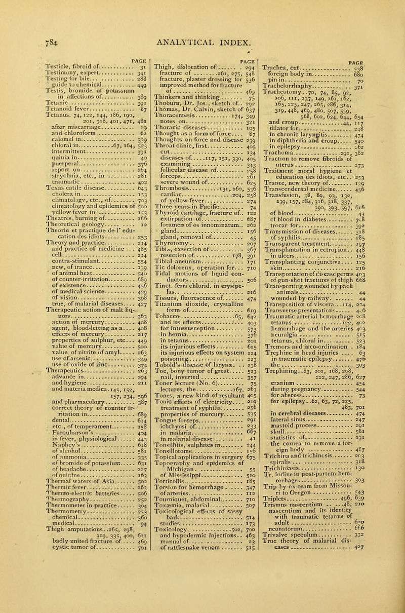 PAGE Testicle, fibroid of. 31 Testimony, expert 341 Testing for bile 288 ~ guide to oheniical 449 Testis, bromide ot potassium in affections of 389 Tetanic 391 Tetanoid fever 87 Tetanus. 74, 122, 144, 186, 190, zoi, 318, 401, 471, 481 after miscarriage 19 and chloroform 62 calomel in 339 chloral in.. 67, 164, 523 intermittent 391 quinia in 40 puerperal 376 report on 164. strychnia, etc., in 281 traumatic 402 Texas cattle disease 643 cholera in 153 climatologv, etc., of 703 climatology and epidemics of 500 yellow fever in 153 Theatres, burning of 166 Theoretical geology 12 Theorie et practique de 1' edu- cation des idiots 253 Theory a^nd practice 214 and practice ot medicine .. . 485 cell 114 contra-stimulant 554 new, of trance 139 of animal heat 540 of counter-irritation 689 of existence 456 of medical science 429 of vision 398 true, of malarial diseases... . 427 Therapeutic action of malt liq-- iiors 363 action of mercury 408 agent, blood-letting as a.... 408 effects of mercury 217 properties of sulphur, etc 449 value of mercury 500. value of nitrite of amyl 263 use of arsenic 349 use of oxide of zinc 374 Therapeutics 263 advance in 294 and hygiene 211 and materiamedica. 145, 152, ^ , 157, 234. 596 and pharmacology 387 correct theory of counter ir- ritation in 689 dental 614 etc., of temperament 158 Farquharson's 404 in fever, physiological 443 Naphey's 648 of alcohol 581 of ammonia 335 of bromide of potassium 631 nfheadache 227 ofnuinine 163 Thermal waters of Asia 502 Thermic fever 263 Thermo-electric batteries 506 Thermography 252 Thermometer in practice 304 Thermometry 2^3 chemical 360 medical 94 Thigh amputations. .265, 298, , J, . , 319. 33?. 400, 6ti badly united fracture of ... . 469 cystic tumor of 701 PAGE Thigh, dislocation of 294 fracture of 261, 275, 548 fracture, plaster dressing lor 536 improved method for fracture of 469 Thinkers and thinking 75 Thoburn, Dr. Jos., sketch of.. 292 Thomas, Dr. Calvin, sketch of 637 Thoracentesis 174, 349 notes on 321 Thoracic diseases 105 Thought as a form of force... . 87 Thoughts on force and disease 239 Throat clinic, first 405 cut •. 134 diseases of.... .117, 151, 330, 405 examining 343 follicular disease of. 258 forceps 261 severe ivound of 625 Thrombosis 131,160, 536 cardiac 204, 258 of yellow fever 274 Thi-ee )'ears in Pacific ..... 74 Thyroid cartilage,fractnre of.. 122 extirpation of 687 foramen of os innominatum.. 262 gland • ; 156 gland, removal of. 45 Thyrotomy 207 Tibitt, cxsection of 367 resection of 178, 391 Tibial aneurism 371 Tic doloreux, operation for... 710 Tidal motions of liquid con- ductors 506 Tinct. ferri chlorid. in erysipe- las 216 Tissues, fluorescence of 474 Titanium dioxide, crystalline form of 619 Tobacco 65, 642 and its effects ;... 403 for intussusception 573 in hernia... ., 376 in tetanus 201 Its injurious effects 615 its injurious effects on system 124 poisoning 223 Tobold's disease of larynx. .. J38 Toe, bony tumor of great 523 nail, inverted 357 Toner lecture (No. 6) 75 lectures, the 167, 263 Tones, a new kind of resultant 405 Tonic effects of electricity.... 2'9 treatment of .syphilis 256 properties of mercury 535 Tongue forceps '9' ichthyosi of. ^33 in malaria ^^7 in malarial disease 4' Tonsillitis, sulphites fn 244 Tonsillotome 156 Topical applications fn surgery 67s Topoerpphy and epidemics of Michigan 55 of Mississippi sro Torticollis.. 185 Torsion for hemorrhage 347 of arteries 112 Tourniquet, abdominal 710 Toxaemia, malarial 507 Toxicological effects of sassy bark 514 studies 173 Toxicology 502, 700 and hypodermic injections.. 463 manual of 23 of rattlesnake venom 515 FACE Trachea, cirt C38 foreign body in 680 pin in 70 Trachelorrhaphy 371 Tracheotomy. .70, 74, 85, 92, ic6. III, 137, 149, 161, 162, 165, 225, 247, 265, 286, 314, 3i9»448, 469. 480, 507, 539, 568, 602, 624, 644, 654 andcroup.. 44, 117 dilator for 248 in chronic laryngitis 474 in diphtheria and croup 540 in epilepsj' 162 Trachoma 291, 382 Traction to remove fibroids of \iterus ■ 273 Traitment moral hygiene et education des idiots, etc.. 253 Trance, new theory of. . 139 Transcendental medicine 456 Transfusion, 38, £9, 93, 132, 139,157.284,316, 318, 337, 390, 393, 597, 616 ofblood... 43 of blood in diabetes 708 trocar for . 392 Tranf mission of diseases 318 of syphilis., 285 Transparent treatment 197 Transplantation in ectropion.. 448 in ulcers... 156 Transplanting conjunctiva.... 125 skin Z16 Transportation of di.=easegerms 403 of gun-shot fractures of thigh £68 Tran.'portirg wounded by pack animals. 44 wounded by railway 44 Transposition of viscera.. .114, 274 Transverse presentations. 4.6 Traumatic arterial hemorrhage 208 tetanus. 122, 402 htmorrhrge and the arteries 403 neuralgia. 515 tetanus, chloral in.... 523 Tremors and inco-ordination . 184 Trephine in head injuries 63 in traumatic epilepsy.. . 476 the 303 Trephining. .83, loi, 168,208, 222, 247, 2?6, 627 cranium 454 during pregnancy.. 544 for abscess 73 for epilepsy. .62, 63, 72, 225, 483, 701 in cerebral diseases 474 lateral sinus 247 mastoid process 291 skull 581 statistics of 131 the cornea to remove a for- eign body 487 Trichina and trichinosis 203 spiralis ... S'S Trichiniasis 130 Tr. iodine in post-partum hem- orrhage 3°3 Trip by ox-team from Missou- ri to Oregon 543 Triplets 49^, ^39 Trismus nascentium .. ...48, 210 nascentium and its identity with traumatic tetanus of adult 630 neonatorum ff6 Trivalve speculum 33^ True theory of malarial dis- eases 427