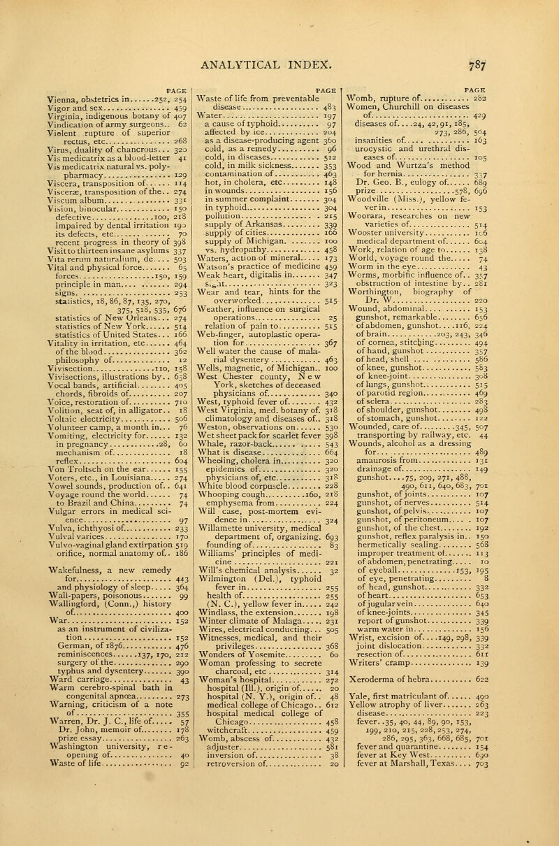 PAGE Vienna, obstetrics in 252, 254 Vigor and sex 459 Virginia, indigenous botany of 407 Vindication of army surgeons.. 62 Violent rupture of superior rectus, etc ■.. . 268 Virus, duality of chancrous... 320 Vis medicatrix as a blood-letter 41 Vis medicatri-Y natural vs. poly- pharmacy 129 Viscera, transposition of 114 Viscera, transposition of the.. 274 Viscum album 331 Vision, binocular 150 defective 100, 218 impaired by dental irritation 193 its defects, etc 70 recent progress in theory of 398 Visit to thirteen insane asylums 337 Vita rerum naturalium, de. 503 Vital and physical force 65 forces 150, 159 principle in man 294 ■signs 253 statistics, 18, 86, 87,135, 270, 375, 518, 535, 676 statistics of New Orleans... 274 statistics of New York 514 statistics of United States... 166 Vitality in irritation, etc 464 of the blood 362 philosophy of 12 Vivisection no, 158 Vivisections, illustrations by.. 65S Vocal bands, artificial 405 chords, fibroids of 207 Voice, restoration of 710 Volition, seat of, in alligator.. 18 Voltaic electricity 506 Volunteer camp, a month in.. . 76 Vomiting, electricity for 132 in pregnancy 28, 60 mechanism of. 18 reflex 604 Von Troltsch on the ear 155 Voters, etc., in Louisiana 274 Vowel sounds, production of. . 641 Voyage round the world 74 to Brazil and China 74 Vulgar errors in medical sci- ence 97 Vulva, ichthyosi of. 233 Vulval varices 170 Vulvo-vaginal gland extirpation 519 orifice, normal anatomy of.. 186 Wakefulness, a new remedy for 443 and physiology of sleep 364 Wall-papers, poisonous 99 Wallingford, (Conn.,) history of. 400 War 152 as an instrument of civiliza- tion 152 German, of 1876 476 reminiscences 137, 170, 212 surgery of the 290 typhus and dysentery 390 Ward carriage 43 Warm cerebro-spinal bath in congenital apnoea 273 Warning, criticism of a note of ■ 355 Warren, Dr. J. C, life of.... . 57 Dr. John, memoir of 17S prize essay 263 Washington university, re- opening of. 40 Waste of life 92 PAGE Waste of life from preventable disease 483 Water 197 a cause of tj'phoid 97 affected by ice 204 as a disease-producing agent 360 cold, as a remedy 96 cold, in diseases 512 cold, in milk sickness 353 contamination of 463 hot, in cholera, etc 148 in wounds 156 in summer complaint 304 in typhoid 304 pollution 215 supply of Arkansas 339 supply of cities 166 supply of Michigan 100 vs. hydropathy 458 Waters, action of mineral 173 Watson's practice of medicine 459 Weak heart, digitalis in 347 slfeht 323 Wear and tear, hints for the overworked 515 Weather, influence on surgical operations 25 relation of pain to 515 Web-finger, autoplastic opera- tion for 367 Well water the cause of mala- rial dysentery 463 Wells, magnetic, of Michigan.. 100 West Chester county. New York, sketches of deceased physicians of. 340 West, typhoid fever of. 432 West Virginia, med. botany of. 318 climatology and diseases of.. 318 Weston, observations on 530 Wet sheet pack for scarlet fever 398 Whale, razor-back 543 What is disease 664 WheeJing, cholera in 320 epidemics of 320 physicians of, etc 318 White blood corpuscle 228 Whooping cough 160, 218 emphysema from 224 Will case, post-mortem evi- dence in 324 Willamette university, medical department of, organizing. 693 founding of 83 Williams' principles of medi- cine 221 Will's chemical analysis 32 Wilmington (Del.), typhoid fever in 255 health of 255 (N. C), yellow fever in 242 Windlass, the e-xtension 198 Winter climate of Malaga 231 Wires, electrical conducting... 505 Witnesses, medical, and their privileges 368 Wonders of Yosemite 60 Woman professing to secrete charcoal, etc 314 Woman's hospital 272 hospital (III.), origin of. 20 hospital (N. Y.), origin of.. 48 medical college of Chicago.. 612 hospital medical college of Chicago 458 witchcraft 459 Womb, abscess of 432 adjuster 581 inversion of 38 retroversion of. 20 PAGE Womb, rupture of 2S2 Women, Churchill on diseases of 429 diseases of... .24, 42,91, 185, 273, 286, 504 insanities of. 163 urocystic and urethral dis- eases of 105 Wood and Wurtza's method for hernia 337 Dr. Geo. B., eulogy of 689 prize 578, 696 Woodville (Miss.j, yellow fe- ver in 153 Woorara, researches on new varieties of. 514 Wooster university ]c6 medical department of. 604 Work, relation of age to 138 World, voyage round the 74 Worm in the eye 43 Worms, morbific influence of.. 357 obstruction of intestine by.. 281 VVorthington, biography of Dr. W 220 Wound, abdominal 153 gunshot, remarkable 656 of abdomen, gunshot... .116, 224 of brain 203, 243, 346 of cornea, stitching 494 of hand, gunshot 357 of head, shell 586 of knee, gunshot 583 of knee-joint 308 of lungs, gunshot 515 of parotid region 469 of sclera 283 of shoulder, gunshot 498 of stomach, gunshot 122 Wounded, care of 345, 507 transporting by railway, etc. 44 Wounds, alcohol as a dressing for 489 amaurosis from 131 drainage of. 149 gunshot... .75, 209, 271, 488, 490, 611, 640, 683, 701 gunshot, of joints 107 gunshot, of nerves 514 gunshot, of pelvis.. 107 gunshot, of peritoneum 107 gunshot, of the chest 192 gunshot, reflex paralysis in.. 150 hermetically sealing 568 improper treatment of 113 of abdomen, penetrating 10 of eyeball 153, 195 of eye, penetrating., 8 of head, gunshot 332 of heart 653 of jugular vein 640 of knee-joints 345 report of gunshot 339 warm water in 3 56 Wrist, excision of. .. .149, 298, 339 joint dislocation 333 resection of 6ir Writers'cramp 139 Xeroderma of hebra 622 Yale, first matriculant of 490 Yellow atrophy of liver 263 disease 223 fever. .35, 40, 44, 89, 90, 153, 199, 210, 215, 228, 253, 274, 286, 295, 363, 668, 685, 70T fever and quarantine 154 fever at Key West 690 fever at Marshall, Texas. .. . 703