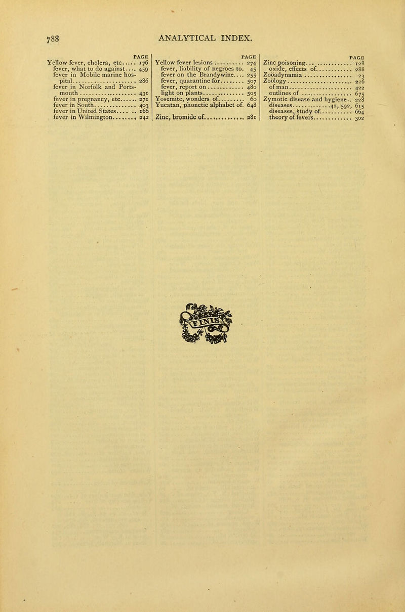 TAGE Vellow fever, cholera, etc 176 fever, what to do against, ... 459 fever in Mobile marine hos- pital 286 fever in Norfolk and Ports- mouth 431 fever in pregnancy, etc 271 fever in South 403 fever in United States 166 fever in Wilmington 242 PAGE Yellow fever lesi ons 274 fever, liability of negroes to. 45 fever on the Brandyv/ine.. .. 255 fever, quarantine for 507 fever, report on 480 light on plants 505 Yosemite, wonders of. 60 Yucatan, phonetic alphabet of. 648 Zinc, bromide of. 281 PAGE Zinc poisoning 128 oxide, effects of. 288 Zociadynamia 23 Zoology , 226 of man 422 outlines of 675 Zymotic disease and hygiene.. 228 diseases 41,592, 615 diseases, study of. 664 theory of fevers 302