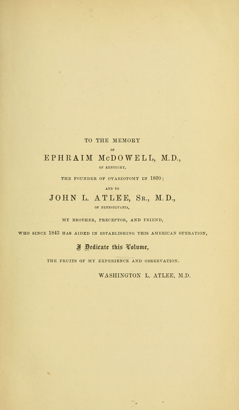 TO THE MEMORY OF ephraim Mcdowell, m.d., OF KENTUCKY, THE FOUNDER OF OVARIOTOMY IN 1809 ; ANB TO JOHN L. ATLEE, Se., M. D., OF PENNSYLVANIA, MY BROTHER, PRECEPTOR, AND FRIEND, WHO SINCE 1843 HAS AIDED IN ESTABLISHING THIS AMERICAN OPERATION, g §u\unU ifote Wolnmt, THE FRUITS OF MY EXPERIENCE AND OBSERVATION. WASHINGTON L. ATLEE, M.D.