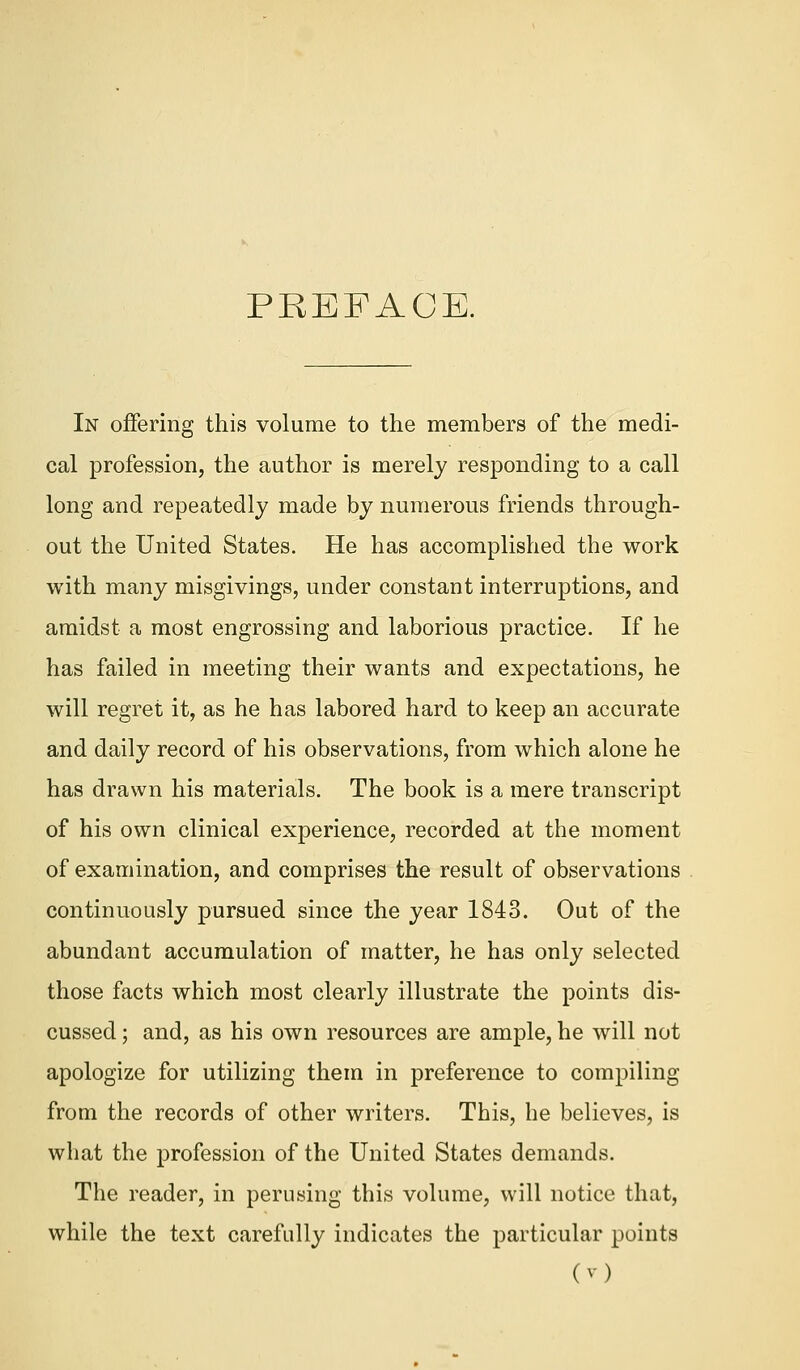 PREFACE. In offering this volume to the members of the medi- cal profession, the author is merely responding to a call long and repeatedly made by numerous friends through- out the United States. He has accomplished the work with many misgivings, under constant interruptions, and amidst a most engrossing and laborious practice. If he has failed in meeting their wants and expectations, he will regret it, as he has labored hard to keep an accurate and daily record of his observations, from which alone he has drawn his materials. The book is a mere transcript of his own clinical experience, recorded at the moment of examination, and comprises the result of observations continuously pursued since the year 1843. Out of the abundant accumulation of matter, he has only selected those facts which most clearly illustrate the points dis- cussed ; and, as his own resources are ample, he will not apologize for utilizing them in preference to compiling from the records of other writers. This, he believes, is what the profession of the United States demands. The reader, in perusing this volume, will notice that, while the text carefully indicates the particular points