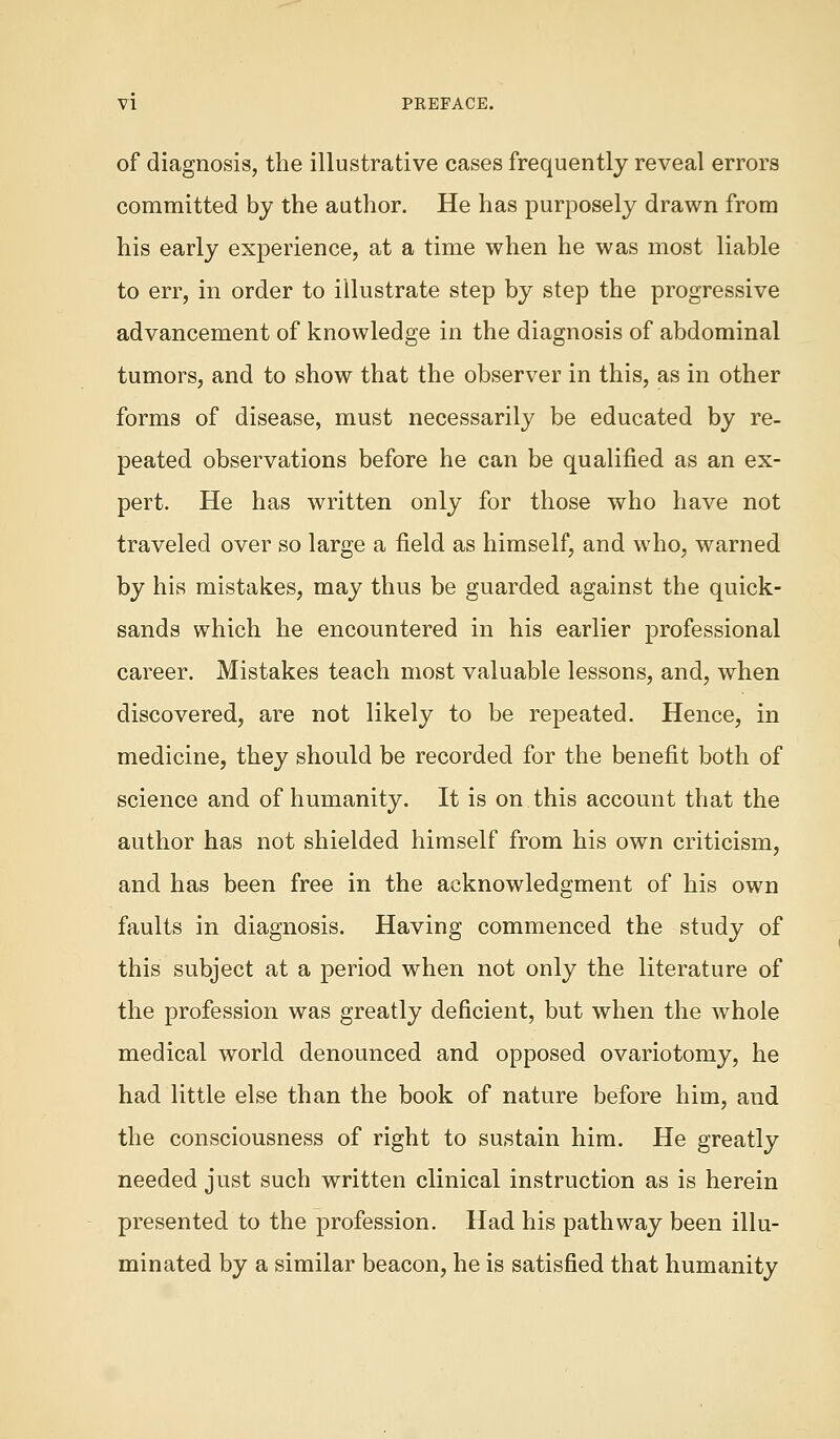 of diagnosis, the illustrative cases frequently reveal errors committed by the author. He has purposely drawn from his early experience, at a time when he was most liable to err, in order to illustrate step by step the progressive advancement of knowledge in the diagnosis of abdominal tumors, and to show that the observer in this, as in other forms of disease, must necessarily be educated by re- peated observations before he can be qualified as an ex- pert. He has written only for those who have not traveled over so large a field as himself, and who, warned by his mistakes, may thus be guarded against the quick- sands which he encountered in his earlier professional career. Mistakes teach most valuable lessons, and, when discovered, are not likely to be repeated. Hence, in medicine, they should be recorded for the benefit both of science and of humanity. It is on this account that the author has not shielded himself from his own criticism, and has been free in the acknowledgment of his own faults in diagnosis. Having commenced the study of this subject at a period when not only the literature of the profession was greatly deficient, but when the whole medical world denounced and opposed ovariotomy, he had little else than the book of nature before him, and the consciousness of right to sustain him. He greatly needed just such written clinical instruction as is herein presented to the profession. Had his pathway been illu- minated by a similar beacon, he is satisfied that humanity