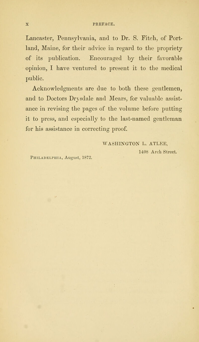 Lancaster, Pennsylvania, and to Dr. S. Fitch, of Port- land, Maine, for their advice in regard to the propriety of its publication. Encouraged by their favorable opinion, I have ventured to present it to the medical public. Acknowledgments are due to both these gentlemen, and to Doctors Drysdale and Mears, for valuable assist- ance in revising the pages of the volume before putting it to press, and especially to the last-named gentleman for his assistance in correcting proof. WASHINGTON L. ATLEE, 1408 Arch Street. Philadelphia, August, 1872.