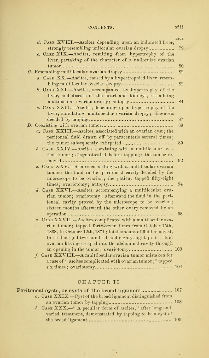 PAGE d. Case XVIII.—Ascites, depending upon an indurated liver, strongly resembling unilocular ovarian dropsy 79 e. Case XIX.—Ascites, resulting -from hypertrophy of the liver, partaking of the character of a unilocular ovarian tumor 80 C. Resembling multilocular ovarian dropsy 82 a. Case XX.—Ascites, caused by a hypertrophied liver, resem- bling multilocular ovarian dropsy 82 b. Case XXI.—Ascites, accompanied by hypertrophy of the liver, and disease of the heart and kidneys, resembling multilocular ovarian dropsy ; autopsy 84 c. Case XXII.—Ascites, depending upon hypertrophy of the liver, simulating multilocular ovarian dropsy; diagnosis decided by tapping 87 D. Coexisting with ovarian tumor 89 a. Case XXIII.—Ascites, associated with an ovarian cyst; the peritoneal fluid drawn off by paracentesis several times ; the tumor subsequently extirpated 89 b. Case XXIV.—Ascites, coexisting with a multilocular ova- rian tumor ; diagnosticated before tapping; the tumor re- moved 92 c. Case XXV.—Ascites coexisting with a multilocular ovarian tumor ; the fluid in the peritoneal cavity decided by the microscope to be ovarian; the patient tapped fifty-eight times; ovariotomy; autopsy 94 d. Case XXVI.—Ascites, accompanying a multilocular ova- rian tumor; ovariotomy ; afterward the fluid in the peri- toneal cavity proved by the microscope to be ovarian; sixteen months afterward the other ovary removed by an operation 98 e. Case XXVII.—Ascites, complicated with a multilocular ova- rian tumor; tapped forty-seven times from October 15th, 1868, to October 12th, 1871 ; total amount of fluid removed, three thousand two hundred and eighty-eight pints ; fluid ovarian having escaped into the abdominal cavity through an opening in the tumor ; ovariotomy 100 /. Case XXVIII.—A multilocular ovarian tumor mistaken for a case of  ascites complicated with ovarian tumor ; tapped six times; ovariotomy 104 CHAPTEE II. Peritoneal cysts, or cysts of the broad ligament 107 a. Case XXIX.—Cyst of the broad ligament distinguished from an ovarian tumor by tapping 108 b. Case XXX.— A peculiar form of ascites, after lung and varied treatment, demonstrated by tapping to 1' a cyst of