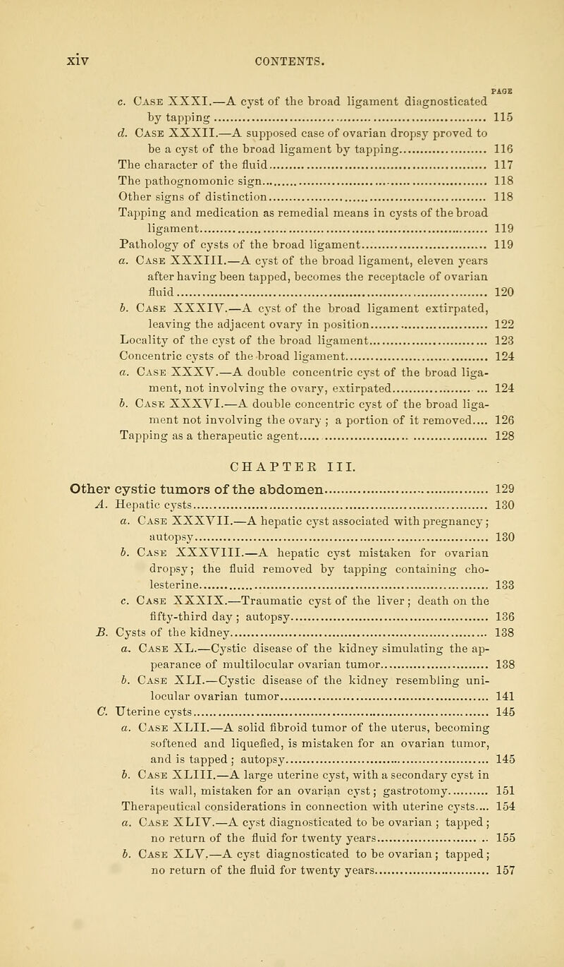 PAGE c. Case XXXI.—A cyst of the broad ligament diagnosticated by tapping 115 d. Case XXXII.—A supposed case of ovarian dropsy proved to be a cyst of the broad ligament by tapping 116 The character of the fluid 117 The pathognomonic sign 118 Other signs of distinction 118 Tapping and medication as remedial means in cysts of the broad ligament 119 Pathology of cysts of the broad ligament 119 a. Case XXXIII.—A cyst of the broad ligament, eleven years after having been tapped, becomes the reeejttacle of ovarian fluid 120 b. Case XXXIV.—A cyst of the broad ligament extirpated, leaving the adjacent ovary in position 122 Locality of the cyst of the broad ligament 123 Concentric cysts of the broad ligament , 124 a. Case XXXV.—A double concentric cyst of the broad liga- ment, not involving the ovary, extirpated ... 124 b. Case XXXVI.—A double concentric cyst of the broad liga- ment not involving the ovary ; a portion of it removed.... 126 Tapping as a therapeutic agent 128 CHAPTEK III. Other cystic tumors of the abdomen 129 A. Hepatic cysts 130 a. Case XXXVII.—A hepatic cyst associated with pregnancy; autopsy 130 b. Case XXXVIII.—A hepatic cyst mistaken for ovarian dropsy; the fluid removed by tapping containing cho- lesterine 133 c. Case XXXIX.—Traumatic cyst of the liver ; death on the fifty-third day ; autopsy 136 B. Cysts of the kidney 138 a. Case XL.—Cystic disease of the kidney simulating the ap- pearance of multilocular ovarian tumor 138 b. Case XLI.—Cystic disease of the kidney resembling uni- locular ovarian tumor 141 C. Uterine cysts 145 a. Case XLII.—A solid fibroid tumor of the uterus, becoming softened and liquefied, is mistaken for an ovarian tumor, and is tapped ; autopsy 145 b. Case XLIII.—A large uterine cyst, with a secondary cyst in its wall, mistaken for an ovarian cyst; gastrotomy 151 Therapeutical considerations in connection with uterine cysts.... 154 a. Case XLIV.—A cyst diagnosticated to be ovarian ; tapped; no return of the fluid for twenty years 155 b. Case XLV.—A cyst diagnosticated to be ovarian ; tapped; no return of the fluid for twenty years 157