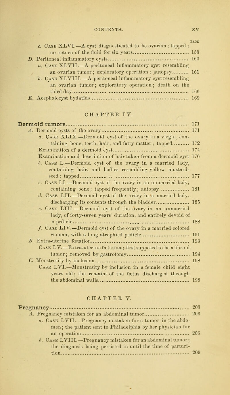 PA(JE c. Case XLVI.—A cyst diagnosticated to be ovarian ; tapped ; no return of the fluid for six years 158 D. Peritoneal inflammatory cysts 160 a. Case XLVII.—A peritoneal inflammatory cyst resembling an ovarian tumor ; exploratory operation ; autopsy 161 b. Case XLVIII.—A peritoneal inflammatory cyst resembling an ovarian tumor; exploratory operation; death on the third day 166 E. Acephalocyst hydatids 169 CHAPTEK IV. Dermoid tumors 171 A. Dermoid cysts of the ovary 171 a. Case XLIX.—Dermoid cyst of the ovary in a virgin, con- taining bone, teeth, hair, and fatty matter; tapped 172 Examination of a dermoid cyst 174 Examination and description of hair taken from a dermoid cyst 176 b. Case L.—Dermoid cyst of the ovary in a married lady, containing hair, and bodies resembling yellow mustard- seed; tapped 177 c. Case LI.—Dermoid cyst of the ovary in an unmarried lady, containing bone; tapped frequently; autopsy 181 d. Case LII.—Dermoid cyst of the ovary inva married lady, discharging its contents through the bladder 185 e. Case LIII.—Dermoid cyst of the ovary in an unmarried lady, of forty-seven years' duration, and entirely devoid of a pedicle 188 /. Case LIY.—Dermoid cyst of the ovary in a married colored woman, with a long atrophied pedicle 191 B. Extra-uterine fcetation 193 Case LV.—Extra-uterine fetation ; first supposed to be a fibroid tumor; removed by gastrotomy 194 C. Monstrosity by inclusion 198 Case LVI.—Monstrosity by inclusion in a female child eight years old; the remains of the fetus discharged through the abdominal walls 198 CHAPTEK V. Pregnancy 203 A. Pregnancy mistaken for an abdominal tumor 206 a. Case LVII.—Pregnancy mistaken for a tumor in the abdo- men ; the patient sent to Philadelphia by her physician for an operation 206 b. Case LVIII.—Pregnancy mistaken for an abdominal tumor; the diagnosis being persisted in until the time of parturi- tion 209