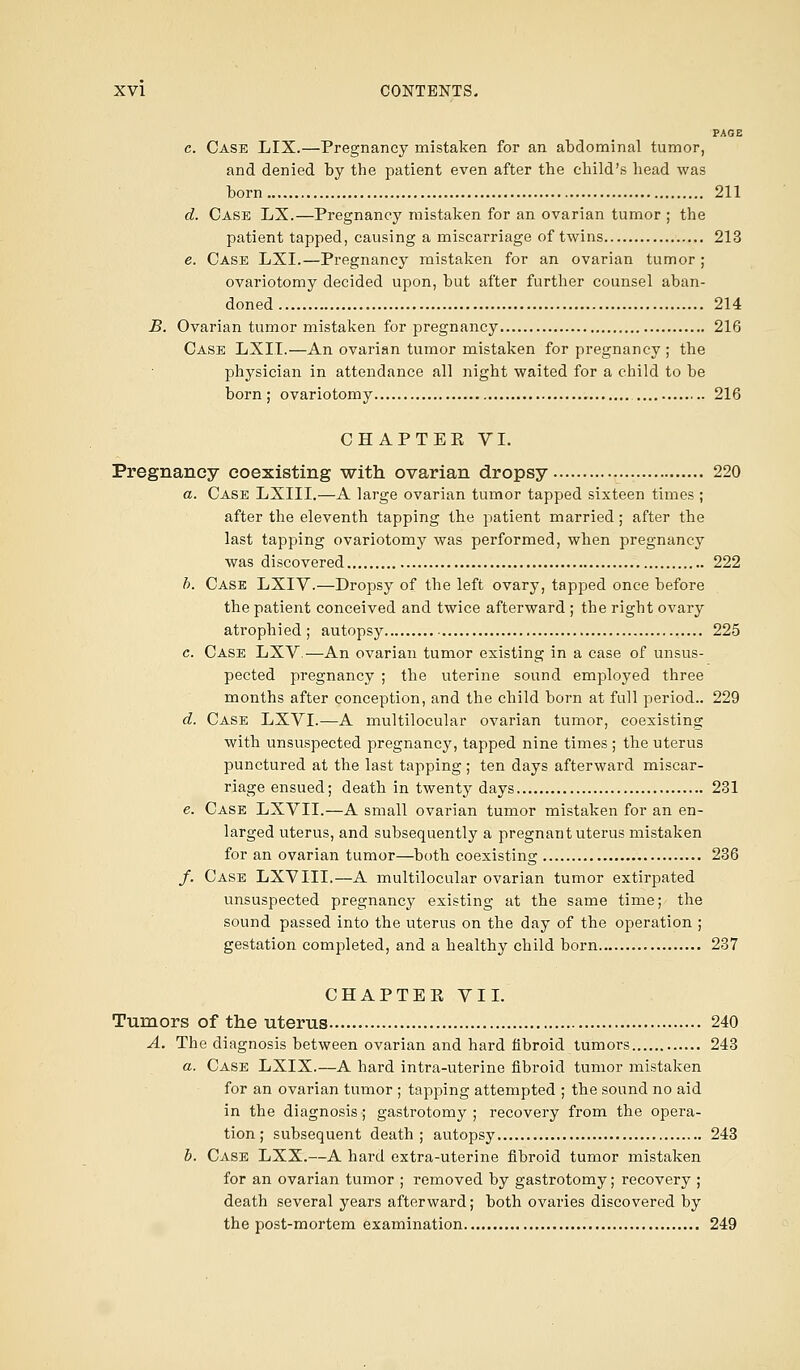 PAGE c. Case LIX.—Pregnancy mistaken for an abdominal tumor, and denied by the patient even after the child's head was born 211 d. Case LX.—Pregnancy mistaken for an ovarian tumor ; the patient tapped, causing a miscarriage of twins 213 e. Case LXI.—Pregnancy mistaken for an ovarian tumor ; ovariotomy decided upon, but after further counsel aban- doned 214 B. Ovarian tumor mistaken for pregnancy 216 Case LXII.—An ovarian tumor mistaken for pregnancy ; the physician in attendance all night waited for a child to be born; ovariotomy 216 CHAPTEPv VI. Pregnancy coexisting with ovarian dropsy 220 a. Case LXIII.—A large ovarian tumor tapped sixteen times ; after the eleventh tapping the patient married; after the last tapping ovariotomy was performed, when pregnancy was discovered 222 b. Case LXIV.—Dropsy of the left ovary, tapped once before the patient conceived and twice afterward ; the right ovary atrophied ; autopsy 225 c. Case LXV ■—An ovarian tumor existing in a case of unsus- pected pregnancy ; the uterine sound employed three months after conception, and the child born at full period.. 229 d. Case LXVI.—A multilocular ovarian tumor, coexisting with unsuspected pregnancy, tapped nine times ; the uterus punctured at the last tapping ; ten days afterward miscar- riage ensued; death in twenty days 231 e. Case LXVII.—A small ovarian tumor mistaken for an en- larged uterus, and subsequently a pregnant uterus mistaken for an ovarian tumor—both coexisting 236 /. Case LXV III.—A multilocular ovarian tumor extirpated unsuspected pregnancy existing at the same time; the sound passed into the uterus on the day of the operation ; gestation completed, and a healthy child born 237 CHAPTER VII. Tumors of the uterus 240 A. The diagnosis between ovarian and hard fibroid tumors 243 a. Case LXIX.—A hard intra-uterine fibroid tumor mistaken for an ovarian tumor ; tapping attempted ; the sound no aid in the diagnosis; gastrotomy ; recovery from the opera- tion; subsequent death; autopsy 243 b. Case LXX.—A hard extra-uterine fibroid tumor mistaken for an ovarian tumor ; removed by gastrotomy; recovery ; death several years afterward; both ovaries discovered by the post-mortem examination 249