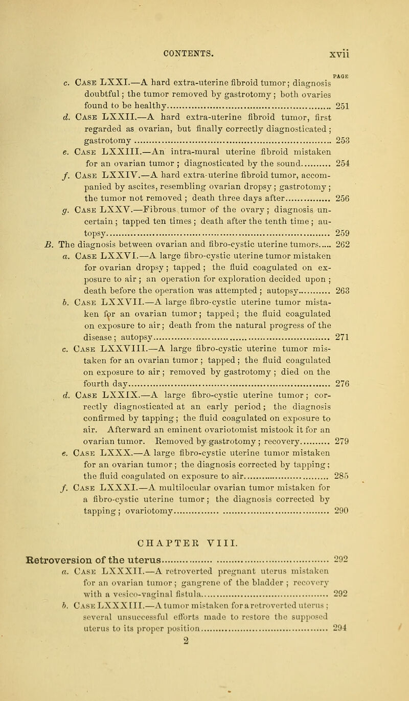 PAGE c. Case LXXI.—A hard extra-uterine fibroid tumor; diagnosis doubtful; the tumor removed by gastrotomy ; both ovaries found to be healthy 251 d. Case LXXII.—A hard extra-uterine fibroid tumor, first regarded as ovarian, but finally correctly diagnosticated; gastrotomy 253 e. Case LXXIII.—An intra-mural uterine fibroid mistaken for an ovarian tumor ; diagnosticated by the sound 254 /. Case LXXIV.—A hard extra-uterine fibroid tumor, accom- panied by ascites, resembling ovarian dropsy ; gastrotomy ; the tumor not removed ; death three days after 256 g. Case LXXV.—Fibrous tumor of the ovary; diagnosis un- certain ; tapped ten times ; death after the tenth time ; au- topsy 259 B. The diagnosis between ovarian and fibro-cystic uterine tumors 262 a. Case LXXVI.—A large fibro-cystic uterine tumor mistaken for ovarian dropsy; tapped ; the fluid coagulated on ex- posure to air ; an operation for exploration decided upon ; death before the operation was attempted ; autopsy 263 b. Case LXXVII.—A large fibro-cystic uterine tumor mista- ken for an ovarian tumor; tapped; the fluid coagulated on exposure to air; death from the natural progress of the disease; autopsy 271 c. Case LXXVIII.—A large fibro-cystic uterine tumor mis- taken for an ovarian tumor ; tapped; the fluid coagulated on exposure to air; removed by gastrotomy ; died on the fourth day 276 d. Case LXXIX.—A large fibro-cystic uterine tumor; cor- rectly diagnosticated at an early period; the diagnosis confirmed by tapping; the fluid coagulated on exposure to air. Afterward an eminent ovariotomist mistook it for an ovarian tumor. Kemoved by gastrotomy ; recovery 279 e. Case LXXX.—A large fibro-cystic uterine tumor mistaken for an ovarian tumor ; the diagnosis corrected by tapping; the fluid coagulated on exposure to air 285 /. Case LXXXI.—A multilocular ovarian tumor mistaken for a fibro-cystic uterine tumor ; the diagnosis corrected by tapping; ovariotomy 290 CHAPTEE VIII. Retroversion of the uterus 292 a. Case LXXXII.—A retroverted pregnant uterus mistaken for an ovarian tumor; gangrene of the bladder ; recovery with a vesico-vaginal fistula 292 h. Cask LXXXIII.—A tumor mistaken for a retroverted uterus; several unsuccessful efforts made to restore the supposed uterus to its proper position 294 2