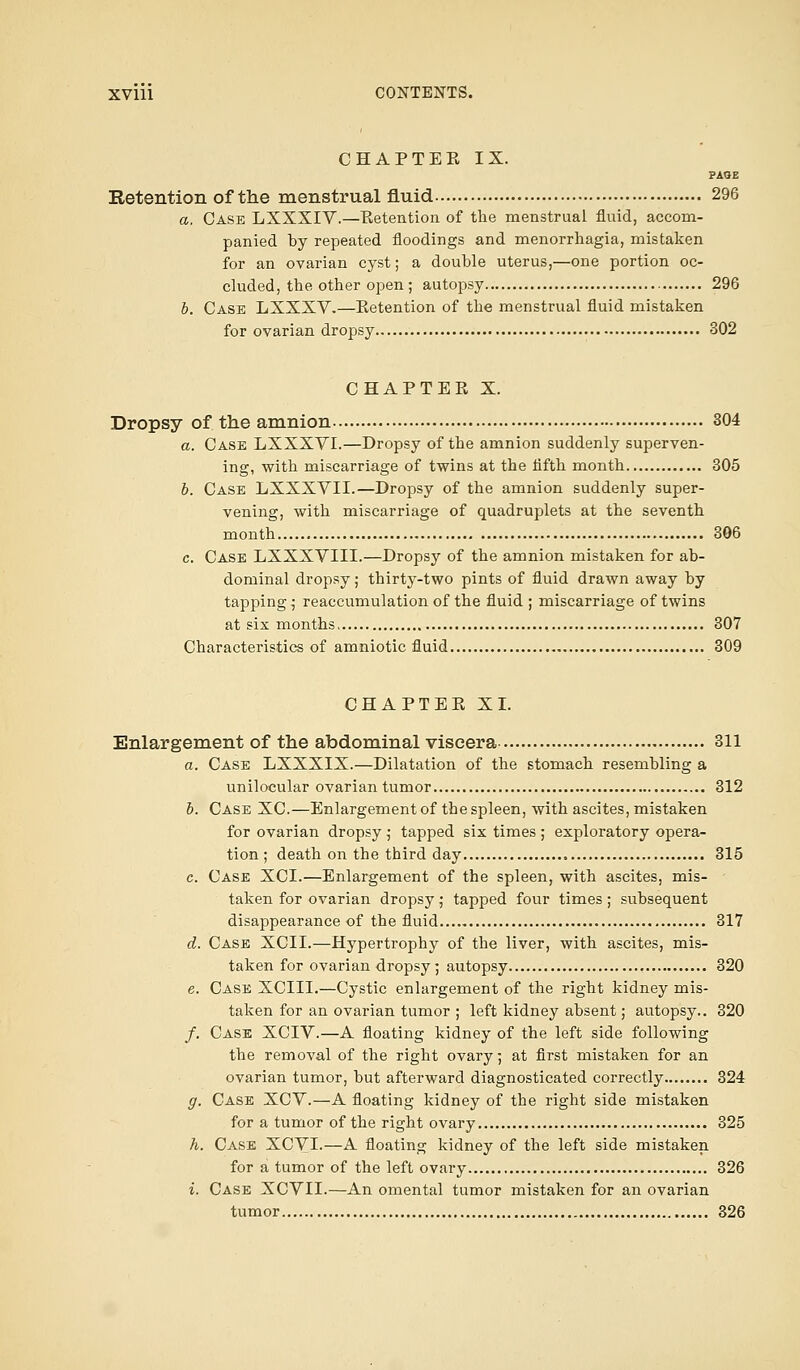 CHAPTER IX. ?AQE Retention of the menstrual fluid 296 a. Case LXXXIV.—Retention of the menstrual fluid, accom- panied by repeated floodings and menorrhagia, mistaken for an ovarian cyst; a double uterus,—one portion oc- cluded, the other open; autopsy 296 b. Case LXXXV.—Retention of the menstrual fluid mistaken for ovarian dropsy 302 CHAPTER X. Dropsy of the amnion 304 a. Case LXXXVI.—Dropsy of the amnion suddenly superven- ing, with miscarriage of twins at the fifth month 305 b. Case LXXXVII.—Dropsy of the amnion suddenly super- vening, with miscarriage of quadruplets at the seventh month 306 c. Case LXXXVIII.—Dropsy of the amnion mistaken for ab- dominal dropsy; thirty-two pints of fluid drawn away by tapping; reaccumulation of the fluid ; miscarriage of twins at six months 307 Characteristics of amniotic fluid 309 CHAPTER XI. Enlargement of the abdominal viscera 311 a. Case LXXXIX.—Dilatation of the stomach resembling a unilocular ovarian tumor 312 b. Case XC.—Enlargement of the spleen, with ascites, mistaken for ovarian dropsy ; tapped six times ; exploratory opera- tion ; death on the third day 315 c. Case XCI.—Enlargement of the spleen, with ascites, mis- taken for ovarian dropsy; tapped four times; subsequent disappearance of the fluid 317 d. Case XCII.—Hypertrophy of the liver, with ascites, mis- taken for ovarian dropsy; autopsy 320 e. Case XCIII.—Cystic enlargement of the right kidney mis- taken for an ovarian tumor ; left kidney absent; autopsy.. 320 /. Case XCIV.—A floating kidney of the left side following the removal of the right ovary; at first mistaken for an ovarian tumor, but afterward diagnosticated correctly 324 g. Case XCV.—A floating kidney of the right side mistaken for a tumor of the right ovary 325 h. Case XCVI.—A floating kidney of the left side mistaken for a tumor of the left ovary 326 i. Case XCVII.—An omental tumor mistaken for an ovarian tumor 326
