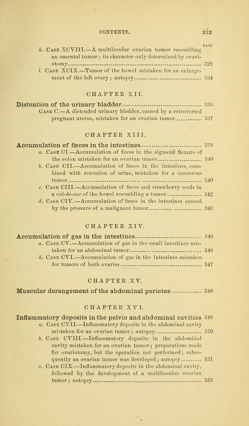 PAGE k. Case XCVIII.—A multilocular ovarian tumor resembling an omental tumor ; its character only determined by ovari- otomy 329 I. Case XCIX.—Tumor of the bowel mistaken for an enlarge- ment of the left ovary ; autopsy 334 CHAPTEE XII. Distention of the urinary bladder 336 Case C.—A distended urinary bladder, caused by a retroverted pregnant uterus, mistaken for an ovarian tumor 337 CHAPTEE XIII. Accumulation of faeces in the intestines 339 a. Case CI.—Accumulation of fasces in the sigmoid flexure of the colon mistaken for an ovarian tumor 340 b. Case CII.—Accumulation of fasces in the intestines, com- bined with retention of urine, mistaken for a cancerous tumor 340 c. Case CIII.—Accumulation of fasces and strawberry seeds in a cul-de-sac of the bowel resembling a tumor 342 d. Case CIV.—Accumulation of faeces in the intestines caused by the pressure of a malignant tumor 343 CHAPTEE XIV. Accumulation of gas in the intestines 346 a. Case CV.—Accumulation of gas in the small intestines mis- taken for an abdominal tumor 346 b. Case CVI.—Accumulation of gas in the intestines mistaken for tumors of both ovaries 347 CHAPTEE XV. Muscular derangement of the abdominal parietes 348 CHAPTEE XVI. Inflammatory deposits in the pelvic and abdominal cavities 349 a. Case CVII.—Inflammatory deposits in the abdominal cavity mistaken for an ovarian tumor; autopsy 350 6. Case CVIII.—Inflammatory deposits in the abdominal cavity mistaken for an ovarian tumor; preparations made for ovariotomy, but the operation not performed; subse- quently an ovarian tumor was developed; autopsy 851 c. Case CIX.—Inflammatory deposits in the abdominal cavity, followed by the development of a multilocular ovarian tumor ; autopsy 353