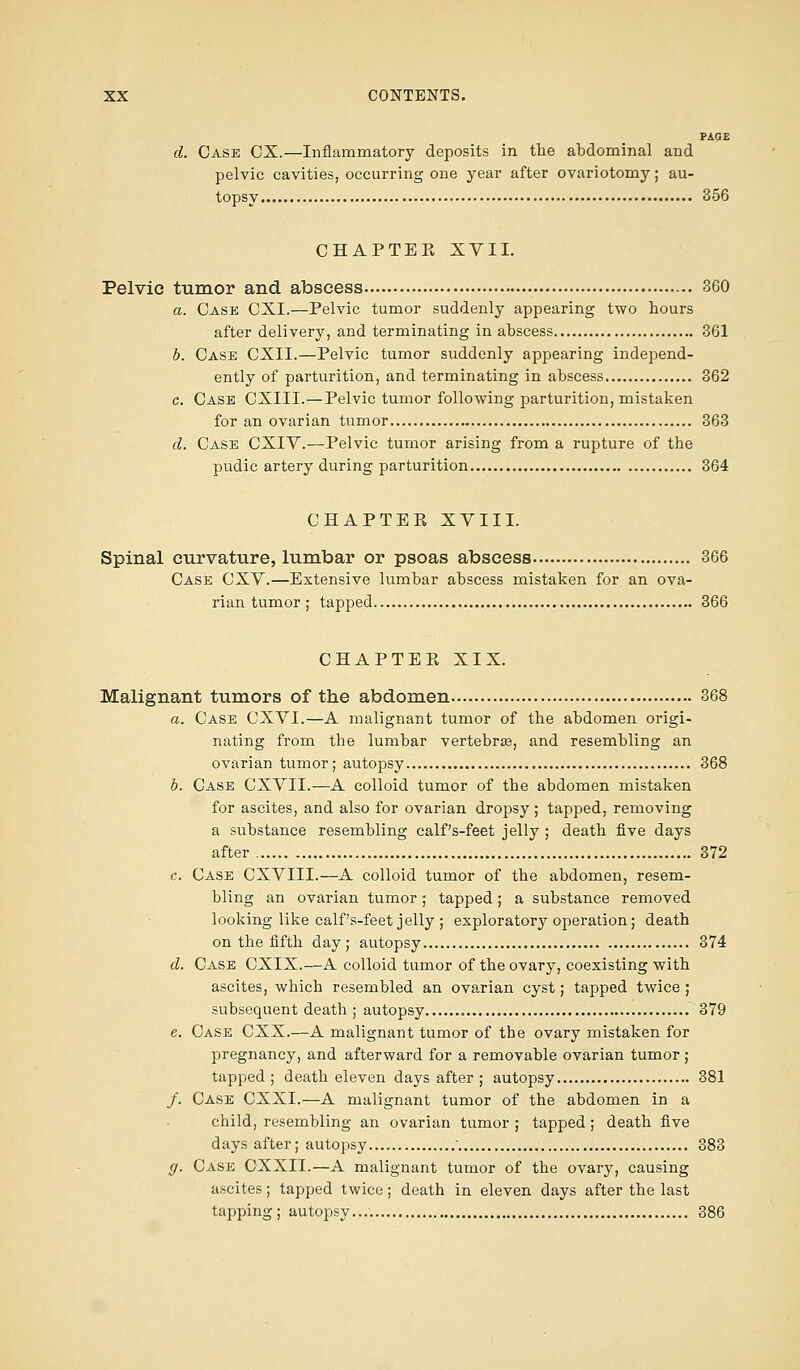 PAGE d. Case CX.—Inflammatory deposits in the abdominal and pelvic cavities, occurring one year after ovariotomy; au- topsy 356 CHAPTEK XVII. Pelvic tumor and abscess 360 a. Case CXI.—Pelvic tumor suddenly appearing two hours after delivery, and terminating in abscess 361 b. Case CXII.—Pelvic tumor suddenly appearing independ- ently of parturition, and terminating in abscess 362 c. Case CXIII.—Pelvic tumor following parturition, mistaken for an ovarian tumor 363 d. Case CXIV.—Pelvic tumor arising from a rupture of the pudic artery during parturition 364 CHAPTEK XVIII. Spinal curvature, lumbar or psoas abscess 366 Case CXV.—Extensive lumbar abscess mistaken for an ova- rian tumor ; tapped 366 CHAPTEPv XIX. Malignant tumors of the abdomen 368 a. Case CXVI.—A malignant tumor of the abdomen origi- nating from tbe lumbar vertebrae, and resembling an ovarian tumor; autopsy 368 b. Case CXVII.—A colloid tumor of the abdomen mistaken for ascites, and also for ovarian dropsy ; tapped, removing a substance resembling calf's-feet jelly ; death five days after 372 c. Case CXVIII.—A colloid tumor of the abdomen, resem- bling an ovarian tumor; tapped; a substance removed looking like calf's-feet jelly ; exploratory operation; death on the fifth day; autopsy 374 d. Case CXIX.—A colloid tumor of the ovary, coexisting with ascites, which resembled an ovarian cyst; tapped twice ; subsequent death ; autopsy 379 e. Case CXX.—A malignant tumor of the ovary mistaken for pregnancy, and afterward for a removable ovarian tumor; tapped; death eleven days after ; autopsy 381 /. Case CXXI.—A malignant tumor of the abdomen in a child, resembling an ovarian tumor ; tapped; death five days after; autopsy  383 y. Case CXXII.—A malignant tumor of the ovary, causing ascites; tapped twice; death in eleven days after the last tapping ; autopsy.... 386