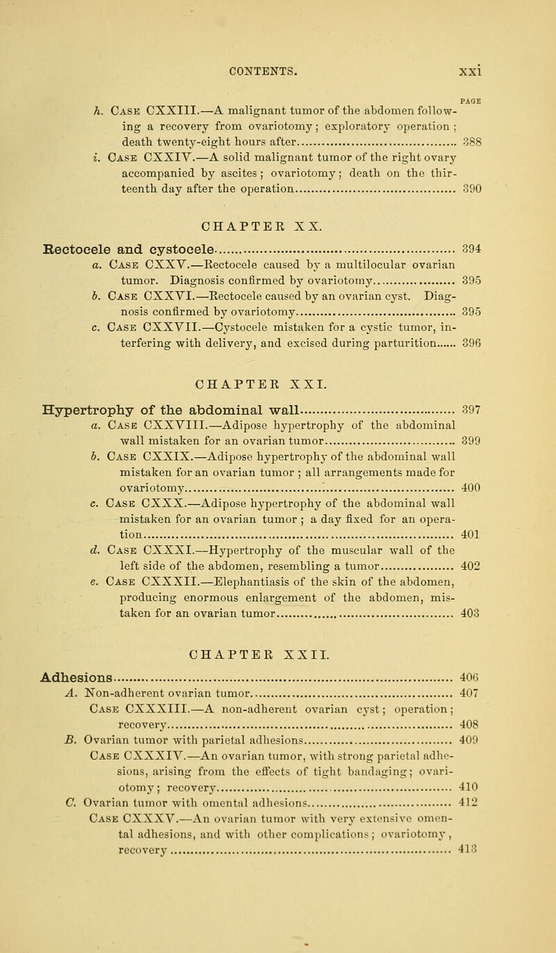 PAGE h. Cask CXXIII.—A malignant tumor of the abdomen follow- ing a recovery from ovariotomy; exploratory operation ; death twenty-eight hours after 388 i. Case CXXIV.—A solid malignant tumor of the right ovary accompanied by ascites ; ovariotomy; death on the thir- teenth day after the operation 390 CHAPTEE XX. Rectocele and cystocele 394 a. Case CXXV.—Kectocele caused by a multilocular ovarian tumor. Diagnosis confirmed by ovariotomy 395 b. Case CXXVI.—Rectocele caused by an ovarian cyst. Diag- nosis confirmed by ovariotomy 395 c. Case CXXYII.—Cystocele mistaken for a cystic tumor, in- terfering with delivery, and excised during parturition 396 CHAPTER XXI. Hypertrophy of the abdominal wall 397 a. Case CXXVIII.—Adipose hypertrophy of the abdominal wall mistaken for an ovarian tumor 399 b. Case CXXIX.—Adipose hypertrophy of the abdominal wall mistaken for an ovarian tumor ; all arrangements made for ovariotomy 400 c. Case CXXX.—Adipose hypertrophy of the abdominal wall mistaken for an ovarian tumor ; a day fixed for an opera- tion 401 d. Case CXXXI.—Hypertrophy of the muscular wall of the left side of the abdomen, resembling a tumor 402 e. Case CXXXII.—Elephantiasis of the skin of the abdomen, producing enormous enlargement of the abdomen, mis- taken for an ovarian tumor 403 CHAPTER XXII. Adhesions 406 A. Non-adherent ovarian tumor 407 Case CXXXIII.—A non-adherent ovarian cyst; operation ; recovery 408 B. Ovarian tumor with parietal adhesions 409 Case CXXXIV.—An ovarian tumor, with strong parietal adhe- sions, arising from the effects of tight bandaging; ovari- otomy; recovery 410 C. Ovarian tumor with omental adhesions 412 Case CXXXV.—An ovarian tumor with very extensive omen- tal adhesions, and with other complications; ovariotomy, recovery 413
