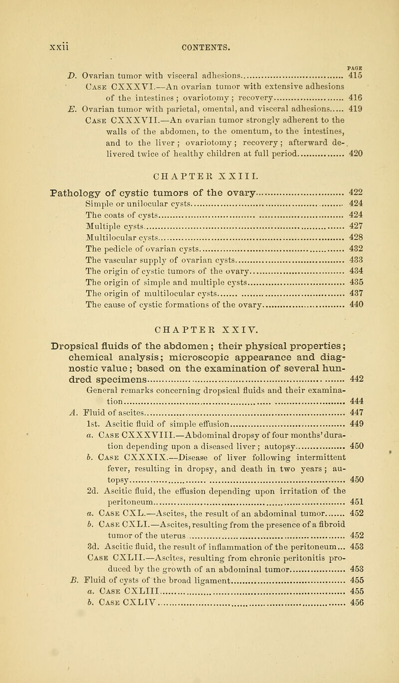 PAGE D. Ovarian tumor with visceral adhesions 415 Case CXXXVI.—An ovarian tumor with extensive adhesions of the intestines; ovariotomy; recovery 416 E. Ovarian tumor with parietal, omental, and visceral adhesions 419 Case CXXXVII.—An ovarian tumor strongly adherent to the walls of the abdomen, to the omentum, to the intestines, and to the liver ; ovariotomy ; recovery; afterward de-. livered twice of healthy children at full period 420 CHAPTEK XXIII. Pathology of cystic tumors of the ovary 422 Simple or unilocular cysts 424 The coats of cysts 424 Multiple cysts 427 Multilocular cysts 428 The pedicle of ovarian cysts 432 The vascular supply of ovarian cysts 433 The origin of cystic tumors of the ovary 434 The origin of simple and multiple cysts 435 The origin of multilocular cysts 437 The cause of cystic formations of the ovary 440 CHAPTEK XXIY. Dropsical fluids of the abdomen; their physical properties; chemical analysis; microscopic appearance and diag- nostic value; based on the examination of several hun- dred specimens 442 General remarks concerning dropsical fluids and their examina- tion 444 A. Fluid of ascites. 447 1st. Ascitic fluid of simple effusion 449 a. Case CXXXVIII.—Abdominal dropsy of four months' dura- tion depending upon a diseased liver ; autopsy 450 b. Case CXXXIX.—Disease of liver following intermittent fever, resulting in dropsy, and death in two years ; au- topsy 450 2d. Ascitic fluid, the effusion depending upon irritation of the peritoneum 451 a. Case CXL.—Ascites, the result of an abdominal tumor 452 b. Case CXLI.—Ascites, resulting from the presence of a fibroid tumor of the uterus 452 3d. Ascitic fluid, the result of inflammation of the peritoneum... 453 Case CXLII.—Ascites, resulting from chronic peritonitis pro- duced by the growth of an abdominal tumor 453 B. Fluid of cysts of the broad ligament 455 a. Case CXLIII 455 b. Case CXLIV 456