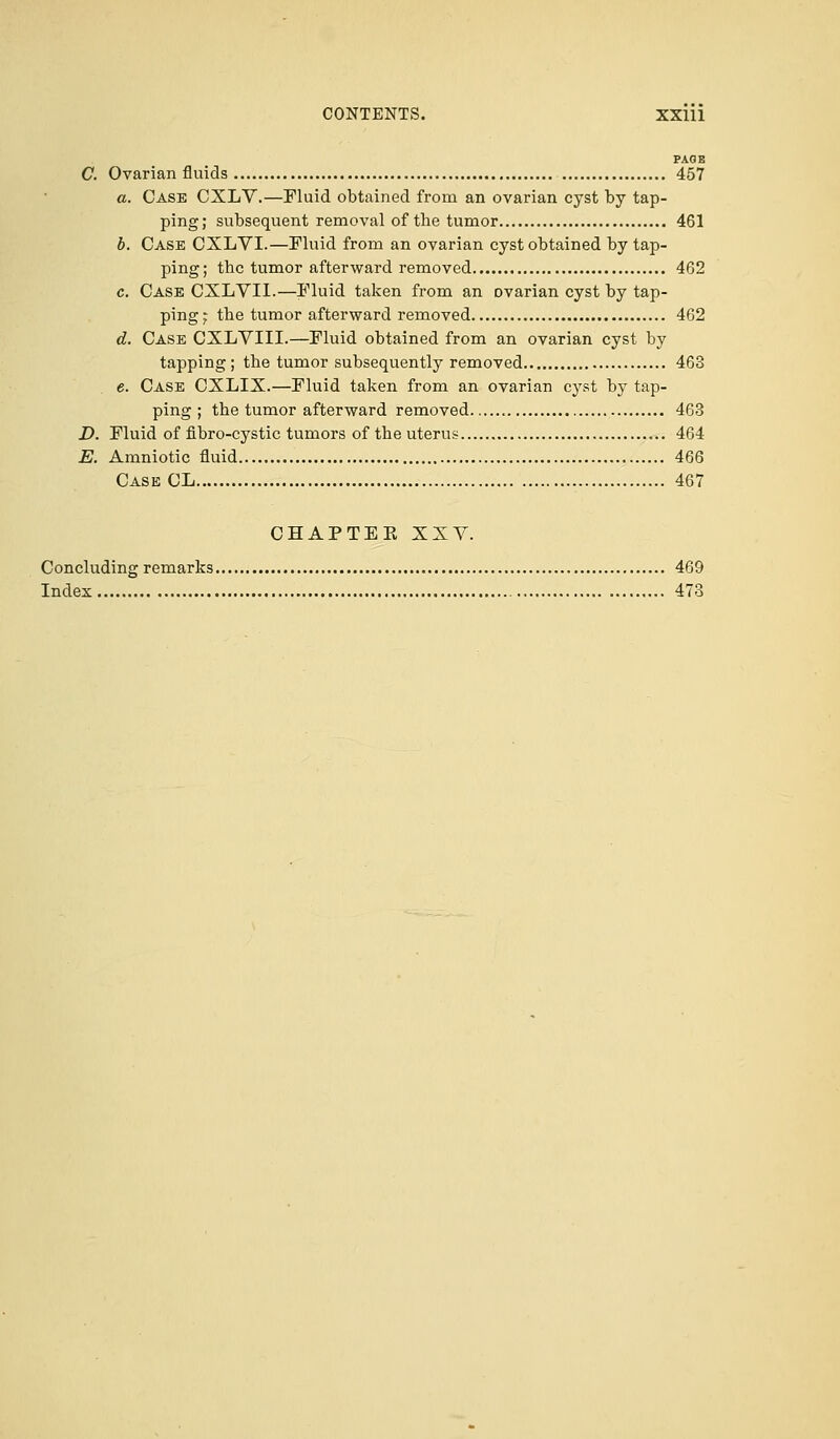 PAGE C. Ovarian fluids 457 a. Case CXLV.—Fluid obtained from an ovarian cyst by tap- ping; subsequent removal of the tumor 461 b. Case CXLVI.—Fluid from an ovarian cyst obtained by tap- ping; the tumor afterward removed 462 c. Case CXLVII.—Fluid taken from an ovarian cyst by tap- ping^ the tumor afterward removed 462 d. Case CXLVIII.—Fluid obtained from an ovarian cyst by tapping; the tumor subsequently removed 463 e. Case CXLIX.—Fluid taken from an ovarian cyst by tap- ping ; the tumor afterward removed 463 D. Fluid of nbro-cystic tumors of the uterus 464 E. Amniotic fluid 466 Case CL 467 CHAPTER XXV. Concluding remarks 469 Index 473