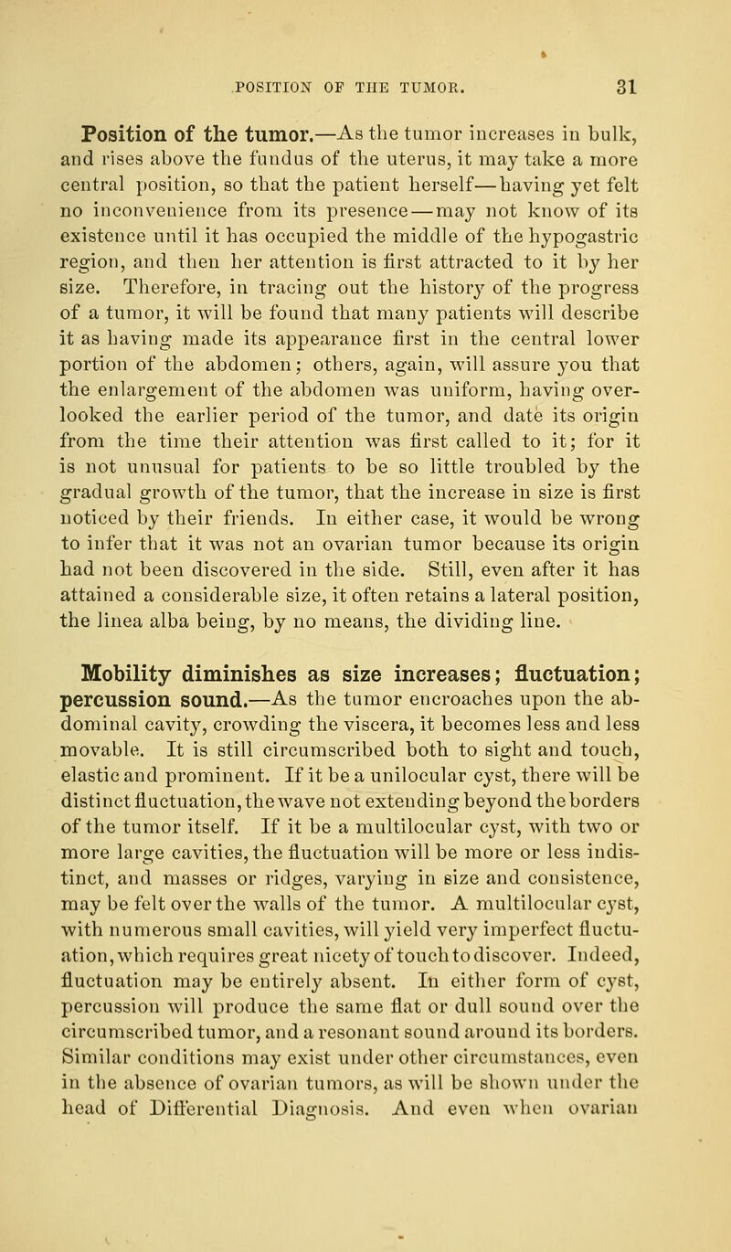 Position of the tumor.—As the tumor increases in bulk, and rises above the fundus of the uterus, it may take a more central position, so that the patient herself—having yet felt no inconvenience from its presence—may not know of its existence until it has occupied the middle of the hypogastric region, and then her attention is first attracted to it by her size. Therefore, in tracing out the history of the progress of a tumor, it will be found that many patients will describe it as having made its appearance first in the central lower portion of the abdomen; others, again, will assure you that the enlargement of the abdomen was uniform, having over- looked the earlier period of the tumor, and date its origin from the time their attention was first called to it; for it is not unusual for patients to be so little troubled by the gradual growth of the tumor, that the increase in size is first noticed by their friends. In either case, it would be wrong to infer that it was not an ovarian tumor because its origin had not been discovered in the side. Still, even after it has attained a considerable size, it often retains a lateral position, the linea alba being, by no means, the dividing line. Mobility diminishes as size increases; fluctuation; percussion sound.—As the tumor encroaches upon the ab- dominal cavity, crowding the viscera, it becomes less and less movable. It is still circumscribed both to sight and touch, elastic and prominent. If it be a unilocular cyst, there will be distinct fluctuation, the wave not extending beyond the borders of the tumor itself. If it be a multilocular cyst, with two or more large cavities, the fluctuation will be more or less indis- tinct, and masses or ridges, varying in size and consistence, may be felt over the walls of the tumor. A multilocular cyst, with numerous small cavities, will yield very imperfect fluctu- ation, which requires great nicety of touch to discover. Indeed, fluctuation may be entirely absent. In either form of cyst, percussion will produce the same flat or dull sound over the circumscribed tumor, and a resonant sound around its borders. Similar conditions may exist under other circumstances, even in the absence of ovarian tumors, as will be shown under the head of Differential Diagnosis. And even when ovarian
