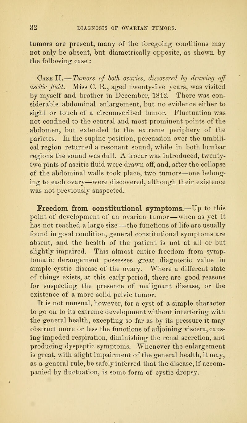 tumors are present, many of the foregoing conditions may not only be absent, but diametrically opposite, as shown by the following case : Case II. — Tumors of both ovaries, discovered by drawing off ascitic fluid. Miss C. R., aged twenty-five years, was visited by myself and brother in December, 1842. There was con- siderable abdominal enlargement, but no evidence either to sight or touch of a circumscribed tumor. Fluctuation was not confined to the central and most prominent points of the abdomen, but extended to the extreme periphery of the parietes. In the supine position, percussion over the umbili- cal region returned a resonant sound, while in both lumbar regions the sound was dull. A trocar was introduced, twenty- two pints of ascitic fluid were drawn off, and, after the collapse of the abdominal walls took place, two tumors—one belong- ing to each ovary—were discovered, although their existence was not previously suspected. Freedom from constitutional symptoms.—Up to this point of development of an ovarian tumor—when as yet it has not reached a large size — the functions of life are usually found in good condition, general constitutional symptoms are absent, and the health of the patient is not at all or but slightly impaired. This almost entire freedom from symp- tomatic derangement possesses great diagnostic value in simple cystic disease of the ovary. Where a different state of things exists, at this early period, there are good reasons for suspecting the presence of malignant disease, or the existence of a more solid pelvic tumor. It is not unusual, however, for a cyst of a simple character to go on to its extreme development without interfering with the general health, excepting so far as by its pressure it may obstruct more or less the functions of adjoining viscera, caus- ing impeded respiration, diminishing the renal secretion, and producing dyspeptic symptoms. Whenever the enlargement is great, with slight impairment of the general health, it may, as a general rule, be safely inferred that the disease, if accom- panied by fluctuation, is some form of cystic dropsy.