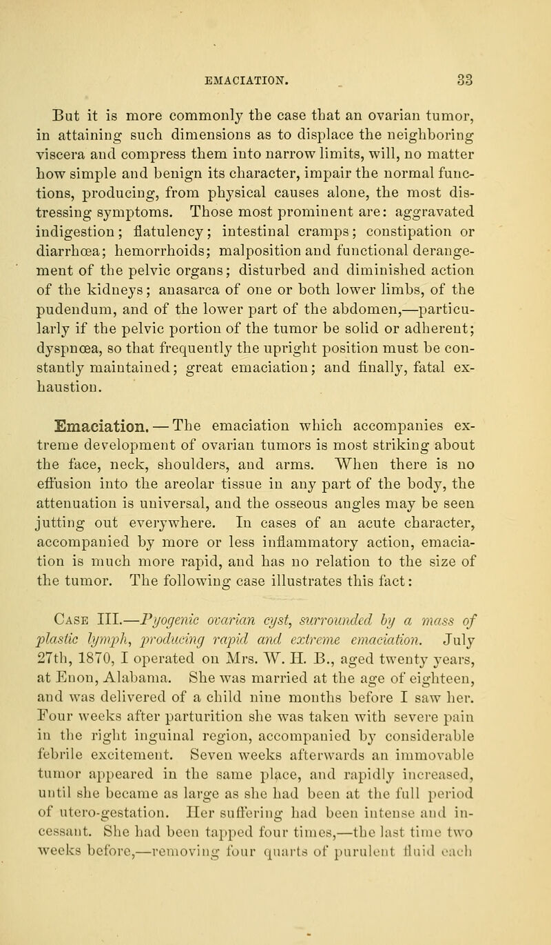 But it is more commonl}7 the case that an ovarian tumor, in attaining such dimensions as to displace the neighboring viscera and compress them into narrow limits, will, no matter how simple and benign its character, impair the normal func- tions, producing, from physical causes alone, the most dis- tressing symptoms. Those most prominent are: aggravated indigestion; flatulency; intestinal cramps; constipation or diarrhoea; hemorrhoids; malposition and functional derange- ment of the pelvic organs; disturbed and diminished action of the kidneys; anasarca of one or both lower limbs, of the pudendum, and of the lower part of the abdomen,—particu- larly if the pelvic portion of the tumor be solid or adherent; dyspnoea, so that frequently the upright position must be con- stantly maintained; great emaciation; and finally, fatal ex- haustion. Emaciation. — The emaciation which accompanies ex- treme development of ovarian tumors is most striking about the face, neck, shoulders, and arms. When there is no effusion into the areolar tissue in any part of the body, the attenuation is universal, and the osseous angles may be seen jutting out everywhere. In cases of an acute character, accompanied by more or less inflammatory action, emacia- tion is much more rapid, and has no relation to the size of the tumor. The following case illustrates this fact: Case III.—Pyogenic ovarian cyst, surrounded by a mass of plastic lymph, producing rapid and extreme emaciation. July 27th, 1870, I operated on Mrs. W. H. B., aged twenty years, at Enon, Alabama. She was married at the age of eighteen, and was delivered of a child nine months before I saw her. Four weeks after parturition she was taken with severe pain in the right inguinal region, accompanied by considerable febrile excitement. Seven weeks afterwards an immovable tumor appeared in the same place, and rapidly increased, until she became as large as she had been at the full period of utero-gestation. Her suffering had been intense and in- cessant. She had been tapped four times,—the last time two weeks before,—removing lour quarts of purulent fluid each