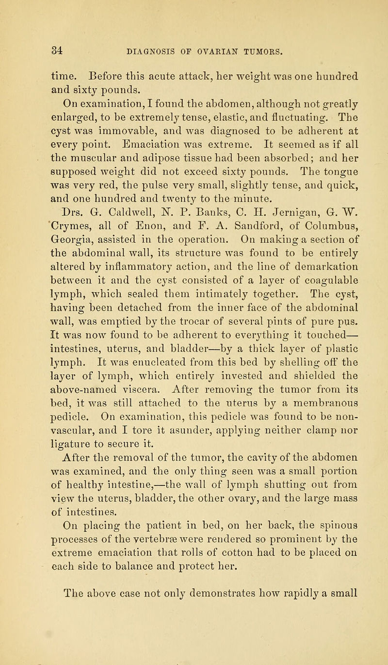 time. Before this acute attack, her weight was one hundred and sixty pounds. On examination, I found the abdomen, although not greatly enlarged, to be extremely tense, elastic, and fluctuating. The cyst was immovable, and was diagnosed to be adherent at every point. Emaciation was extreme. It seemed as if all the muscular and adipose tissue had been absorbed; and her supposed weight did not exceed sixty pounds. The tongue was very red, the pulse very small, slightty tense, and quick, and one hundred and twenty to the minute. Drs. G. Caldwell, N. P. Banks, C. H. Jernigan, G. W. Crymes, all of Enon, and F. A. Sandford, of Columbus, Georgia, assisted in the operation. On making a section of the abdominal wall, its structure was found to be entirely altered by inflammatory action, and the line of demarkation between it and the cyst consisted of a layer of coagulable lymph, which sealed them intimately together. The cyst, having been detached from the inner face of the abdominal wall, was emptied by the trocar of several pints of pure pus. It was now found to be adherent to everything it touched— intestines, uterus, and bladder—by a thick layer of plastic lymph. It was enucleated from this bed by shelling off the layer of lymph, which entirely invested and shielded the above-named viscera. After removing the tumor from its bed, it was still attached to the uterus by a membranous pedicle. On examination, this pedicle was found to be non- vascular, and I tore it asunder, applying neither clamp nor ligature to secure it. After the removal of the tumor, the cavity of the abdomen was examined, and the only thing seen was a small portion of healthy intestine,—the wall of lymph shutting out from view the uterus, bladder, the other ovary, and the large mass of intestines. On placing the patient in bed, on her back, the spinous processes of the vertebrae were rendered so prominent by the extreme emaciation that rolls of cotton had to be placed on each side to balance and protect her. The above case not only demonstrates how rapidly a small