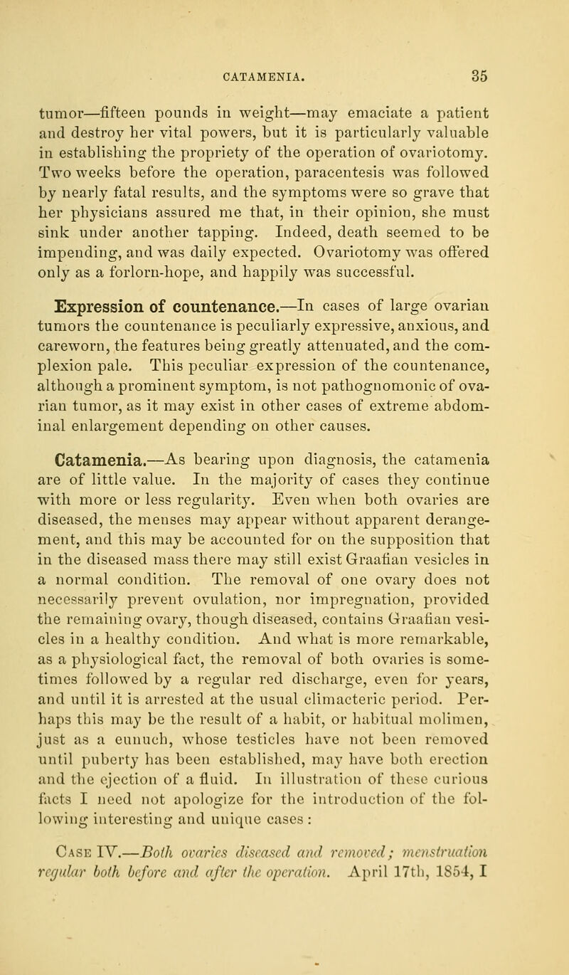 tumor—fifteen pounds in weight—may emaciate a patient and destroy her vital powers, but it is particularly valuable in establishing the propriety of the operation of ovariotomy. Two weeks before the operation, paracentesis was followed by nearly fatal results, and the symptoms were so grave that her physicians assured me that, in their opinion, she must sink under another tapping. Indeed, death seemed to be impending, and was daily expected. Ovariotomy was offered only as a forlorn-hope, and happily was successful. Expression of countenance.—In cases of large ovarian tumors the countenance is peculiarly expressive, anxious, and careworn, the features being greatly attenuated, and the com- plexion pale. This peculiar expression of the countenance, although a prominent symptom, is not pathognomonic of ova- rian tumor, as it may exist in other cases of extreme abdom- inal enlargement depending on other causes. Catamenia.—As bearing upon diagnosis, the catamenia are of little value. In the majority of cases they continue with more or less regularity. Even when both ovaries are diseased, the menses may appear without apparent derange- ment, and this may be accounted for on the supposition that in the diseased mass there may still exist Graafian vesicles in a normal condition. The removal of one ovary does not necessarily prevent ovulation, nor impregnation, provided the remaining ovary, though diseased, contains Graafian vesi- cles in a healthy condition. And what is more remarkable, as a physiological fact, the removal of both ovaries is some- times followed by a regular red discharge, even for years, and until it is arrested at the usual climacteric period. Per- haps this may be the result of a habit, or habitual molimen, just as a eunuch, whose testicles have not been removed until puberty has been established, may have both erection and the ejection of a fluid. In illustration of these curious facts I need not apologize for the introduction of the fol- lowing interesting and unique cases : Case IV.—Both ovaries diseased and removed; menstruation regular both before and after the operation. April 17th, 1854, I
