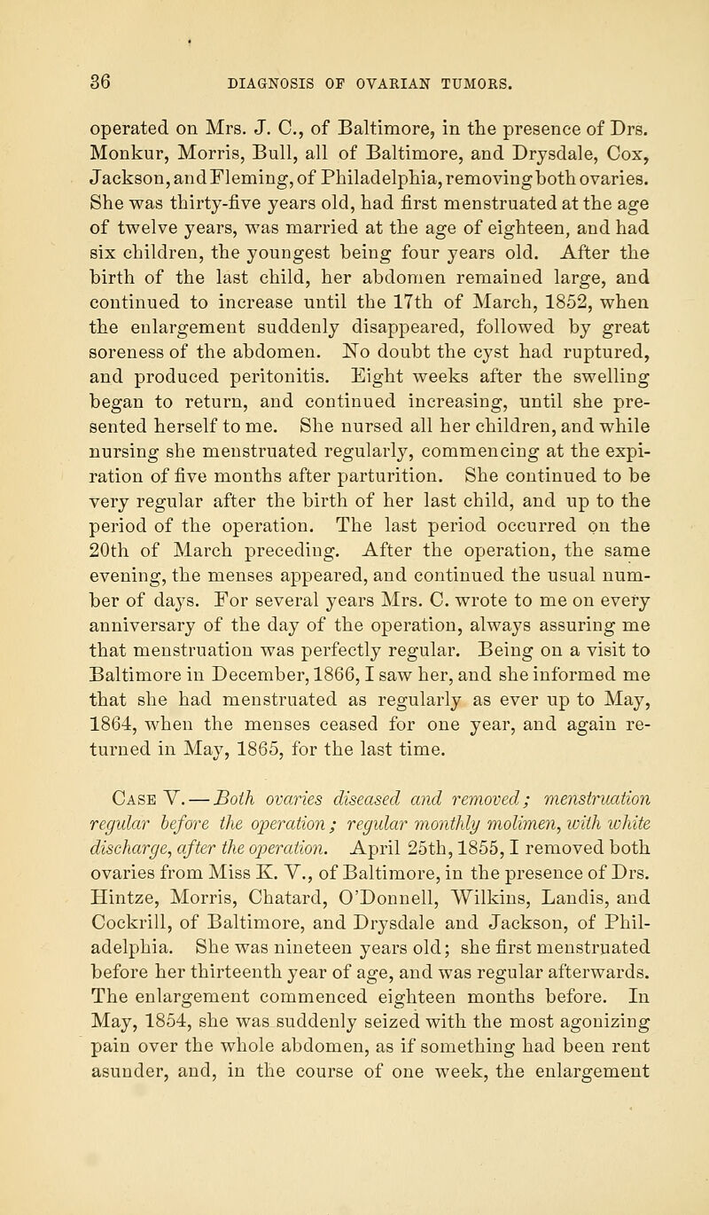 operated on Mrs. J. C, of Baltimore, in the presence of Drs. Monkur, Morris, Bull, all of Baltimore, and Drysdale, Cox, Jackson, andFleming, of Philadelphia, removingbothovaries. She was thirty-five years old, had first menstruated at the age of twelve years, was married at the age of eighteen, and had six children, the youngest being four years old. After the birth of the last child, her abdomen remained large, and continued to increase until the 17th of March, 1852, when the enlargement suddenly disappeared, followed by great soreness of the abdomen. ]STo doubt the cyst had ruptured, and produced peritonitis. Eight weeks after the swelling began to return, and continued increasing, until she pre- sented herself to me. She nursed all her children, and while nursing she menstruated regularly, commencing at the expi- ration of five months after parturition. She continued to be very regular after the birth of her last child, and up to the period of the operation. The last period occurred on the 20th of March preceding. After the operation, the same evening, the menses appeared, and continued the usual num- ber of days. For several years Mrs. C. wrote to me on every anniversary of the day of the operation, always assuring me that menstruation was perfectly regular. Being on a visit to Baltimore in December, 1866,1 saw her, and she informed me that she had menstruated as regularly as ever up to May, 1864, when the menses ceased for one year, and again re- turned in May, 1865, for the last time. Case V. — Both ovaries diseased and removed; menstruation regular before the operation ; regular monthly molimen, with white discharge, after the operation. April 25th, 1855,1 removed both ovaries from Miss K. V., of Baltimore, in the presence of Drs. Hintze, Morris, Chatard, O'Donnell, Wilkins, Landis, and Cockrill, of Baltimore, and Drysdale and Jackson, of Phil- adelphia. She was nineteen years old; she first menstruated before her thirteenth year of age, and was regular afterwards. The enlargement commenced eighteen months before. In May, 1854, she was suddenly seized with the most agonizing pain over the whole abdomen, as if something had been rent asunder, and, in the course of one week, the enlargement