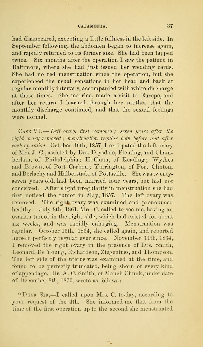 had disappeared, excepting a little fullness in the left side. In September following, the abdomen began to increase again, and rapidly returned to its former size. She had been tapped twice. Six months after the operation I saw the patient in Baltimore, where she had just issued ber wedding cards. She had no red menstruation since the operation, but she experienced the usual sensations in her head and back at regular monthly intervals, accompanied with white discharge at those times. She married, made a visit to Europe, and after her return I learned through her mother that the monthly discharge continued, and that the sexual feelings were normal. Case VI. — Left ovary first removed ; seven years after the right ovary removed; menstruation regular both before and after each operation. October 16th, 1857,1 extirpated the left ovary of Mrs. J. C, assisted by Drs. Drysdale, Fleming, and Cham- berlain, of Philadelphia; Hoffman, of Reading; ~W~yth.es and Brown, of Port Carbon; Yarrington, of Port Clinton,, and Berlachy and Halberstadt, of Pottsville. She was twenty- seven years old, had been married four years, but had not conceived. After slight irregularity in menstruation she had first noticed the tumor in May, 1857. The left ovary was removed. The righi ovary was examined and pronounced healthy. July 8th, 1861, Mrs. C. called to see me, having an ovarian tumor in the right side, which had existed for about six weeks, and was rapidly enlarging. Menstruation was regular. October 16th, 1864, she called again, and reported herself perfectly regular ever since. November 11th, 1864, I removed the right ovary in the presence of Drs. Smith, Leonard, De Young, Richardson, Ziegenfuss, and Thompson. The left side of the uterus was examined at the time, and found to be perfectly truncated, being shorn of every kind of appendage. Dr. A. C. Smith, of Mauch Chunk, under date of December 8th, 1870, wrote as follows: Dear Sir,—I called upon Mrs. C. to-day, according to your request of the 4th. She informed me that from the time of the first operation up to the second she menstruated