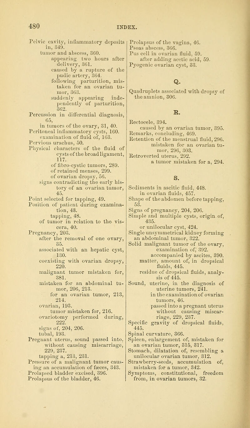 Pelvic cavity, inflammatory deposits in, 349. tumor and abscess, 360. appearing two hours after delivery, 361. caused by a rupture of the pudic artery, 364. following parturition, mis- taken for an ovarian tu- mor, 363. suddenly appearing inde- pendently of parturition, 362. Percussion in differential diagnosis, 65, in tumors of the ovary, 31, 40. Peritoneal inflammatory cysts, 160. examination of fluid of, 163. Pervious urachus, 50. Physical characters of the fluid of cysts of the broad ligament, 117. of fibro-cystic tumors, 289. of retained menses, 299. of ovarian dropsy, 56. signs contradicting the early his- tory of an ovarian tumor, 45. Point selected for tapping, 49. Position of patient during examina- tion, 43. tapping, 48. of tumor in relation to the- vis- cera, 40. Pregnancy, 203. after the removal of one ovary, 35. associated with an hepatic cyst, 130. coexisting with ovarian dropsy, 220. malignant tumor mistaken for, 381. mistaken for an abdominal tu- mor, 206, 213. for an ovarian tumor, 213, 214. ovarian, 193. tumor mistaken for, 216. ovariotomy performed during, 222. signs of, 204, 206. tubal, 193. Pregnant uterus, sound passed into, without causing miscarriage, 229, 237. tapping a, 213, 231. Pressure of a malignant tumor caus- ing an accumulation of faeces, 343. Prolapsed bladder excised, 396. Prolapsus of the bladder, 46. Prolapsus of the vagina, 46. Psoas abscess, 366. Pus cell in ovarian fluid, 59. after adding acetic acid, 59. Pyogenic ovarian cyst, 33. Q. Quadruplets associated with dropsy of the amnion, 306. K. Kectocele, 394. caused by an ovarian tumor, 395. Kemarks, concluding, 469. Eetention of the menstrual fluid, 296. mistaken for an ovarian tu- mor, 296, 303. Retroverted uterus, 292. a tumor mistaken for a, 294. S. Sediments in ascitic fluid, 448. in ovarian fluids, 457. Shape of the abdomen before tapping, Oo. Signs of pregnancy, 204, 206. Simple and multiple cysts, origin, of, 435. or unilocular cyst, 424. Single unsymmetrical kidney forming an abdominal tumor, 322. Solid malignant tumor of the ovary, examination of, 392. accompanied by ascites, 390. matter, amount of, in dropsical fluids, 445. residue of dropsical fluids, analy- sis of 445. Sound, uterine, in the diagnosis of uterine tumors, 241. in the examination of ovarian tumors, 46. passed into a pregnant uterus without causing miscar- riage, 229, 237. Specific gravity of dropsical fluids, 445. Spinal curvature, 366. Spleen, enlargement of, mistaken for an ovarian tumor, 315, 317. Stomach, dilatation of, resembling a unilocular ovarian tumor, 312. Strawberry-seeds, accumulation of, mistaken for a tumor, 342. Symptoms, constitutional, freedom from, in ovarian tumors, 32.