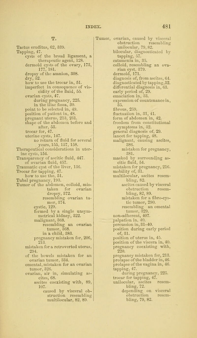 T. Tactus eruditus, 62, 339. Tapping, 47. cysts of the broad ligament, a therapeutic agent, 128. dermoid cysts of the ovary, 173, 177, 181. dropsy of the amnion, 308. dry, 52. how to use the trocar in, 51. imperfect in consequence of vis- cidity of the fluid, 55. ovarian cysts, 47. during pregnancy, 225. in the iliac fossa, 30. point to be selected in, 49. position of patient in, 48. pregnant uterus, 213, 231. shape of the abdomen before and after, 53. trocar for, 47. uterine cysts, 147. no return of fluid for several years, 155, 157, 158. Therapeutical considerations in uter- ine cysts, 154. Transparency of ascitic fluid, 447. of ovarian fluid, 457. Traumatic cyst of the liver, 136. Trocar for tapping, 47. how to use the, 51. Tubal pregnancy, 193. Tumor of the abdomen, colloid, mis- taken for ovarian dropsy, 372. resembling ovarian tu- mor, 374. cystic, 129. formed by a single unsym- metrical kidney, 322. malignant, 368. resembling an ovarian tumor, 368. in a child, 383. pregnancy mistaken for, 206, 213. mistaken for a retro verted uterus, 294. of the bowels mistaken for an ovarian tumor, 334. omental, mistaken for an ovarian tumor, 326. ovarian, air in, simulating as- cites, 68. ascites coexisting with, 89, 107. caused by visceral ob- struction resembling multilocular, 82, 89. Tumor, ovarian, caused by vi obstruction resembling unilocular, 79, 82. bilocular, diagnosticated by tapping, 57. catamenia in, 35. colloid, resembling an ova- rian cyst, 379. dermoid, 171. diagnosis of, from ascites, 64. diagnosticated by tapping,32. differential diagnosis in, 63. early period of, 29. emaciation in, 33. expression of countenance in, 35. fibrous, 259. fluctuation in, 31, 41. form of abdomen in, 42. freedom from constitutional symptoms in, 32. general diagnosis of, 29. lancet for tapping, 48. malignant, causing ascites, 386. mistaken for pregnancy, 381. masked by surrounding as- citic fluid, 54. mistaken for pregnancy, 216. mobility of, 31. multilocular, ascites resem- bling, 82. ascites caused by visceral obstruction resem- bling, 82, 89. mistaken for a fibro-cys- tic tumor, 290. resembling an omental tumor, 329. non-adherent, 407. palpation in, 40. percussion in, 31-40. position during early period of, 31. position of uterus in, 45. position of the viscera in, 40. pregnancy coexisting with, 220. pregnancy mistaken for, 213. prolapse of the bladder in, 46. prolapse of the vagina in, 46. tapping, 17. during pregnancy, -2~>. trocar for tapping, 47. unilocular, ascites resem- bling, 72. depending on visceral ■ ictioxi resem- bling, 79, 82.