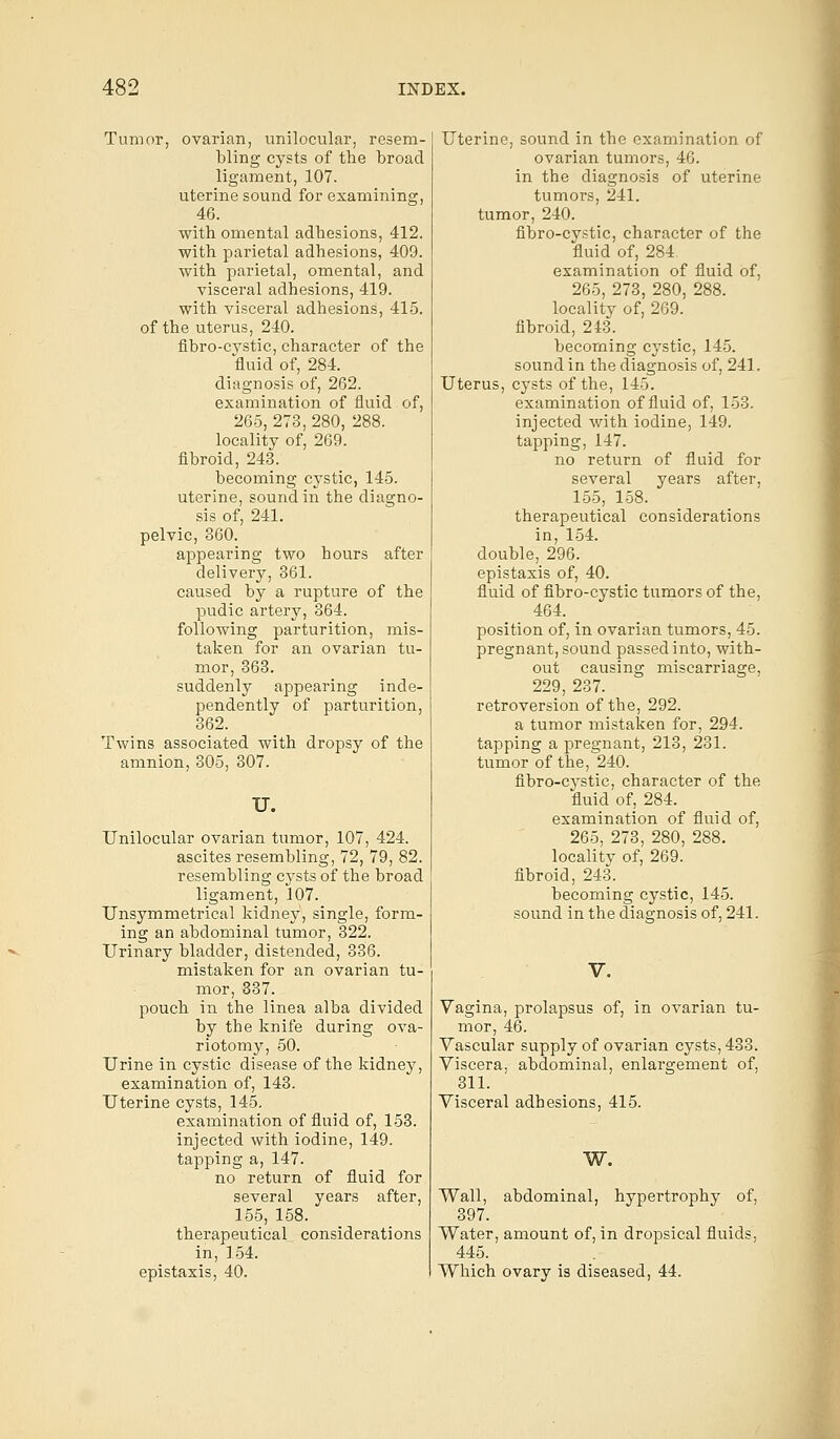 Tumor, ovarian, unilocular, resem- bling cysts of the broad ligament, 107. uterine sound for examining, 46. with omental adhesions, 412. with parietal adhesions, 409. with parietal, omental, and visceral adhesions, 419. with visceral adhesions, 415. of the uterus, 240. flbro-cystic, character of the fluid of, 284. diagnosis of, 262. examination of fluid of, 265, 273, 280, 288. locality of, 269. fibroid, 243. becoming cystic, 145. uterine, sound in the diagno- sis of, 241. pelvic, 360. appearing two hours after delivery, 361. caused by a rupture of the pudic artery, 364. following parturition, mis- taken for an ovarian tu- mor, 363. suddenly appearing inde- pendently of parturition, 362. Twins associated with dropsy of the amnion, 305, 307. U. Unilocular ovarian tumor, 107, 424. ascites resembling, 72, 79, 82. resembling cysts of the broad ligament, 107. Unsymmetrical kidney, single, form- ing an abdominal tumor, 322. Urinary bladder, distended, 336. mistaken for an ovarian tu- mor, 337. pouch in the linea alba divided by the knife during ova- riotomy, 50. Urine in cystic disease of the kidney, examination of, 143. Uterine cysts, 145. examination of fluid of, 153. injected with iodine, 149. tapping a, 147. no return of fluid for several years after, 155, 158. therapeutical considerations in, 154. epistaxis, 40. Uterine, sound in the examination of ovarian tumors, 46. in the diagnosis of uterine tumors, 241. tumor, 240. fibro-cystic, character of the fluid of, 284. examination of fluid of, 265, 273, 280, 288. locality of, 269. fibroid, 243. becoming cystic, 145. sound in the diagnosis of, 241. Uterus, cysts of the, 145. examination of fluid of, 153. injected with iodine, 149. tapping, 147. no return of fluid for several years after, 155, 158. therapeutical considerations in, 154. double, 296. epistaxis of, 40. fluid of fibro-cystic tumors of the, 464. position of, in ovarian tumors, 45. pregnant, sound passed into, with- out causing miscarriage, 229, 237. retroversion of the, 292. a tumor mistaken for, 294. tapping a pregnant, 213, 231. tumor of the, 240. fibro-cystic, character of the fluid of, 284. examination of fluid of, 265, 273, 280, 288. locality of, 269. fibroid, 243. becoming cystic, 145. sound in the diagnosis of, 241. V. Vagina, prolapsus of, in ovarian tu- mor, 46. Vascular supply of ovarian cysts, 433. Viscera, abdominal, enlargement of, 311. Visceral adhesions, 415. W. Wall, abdominal, hypertrophy of, 397. Water, amount of, in dropsical fluids, 445. Which ovary is diseased, 44.