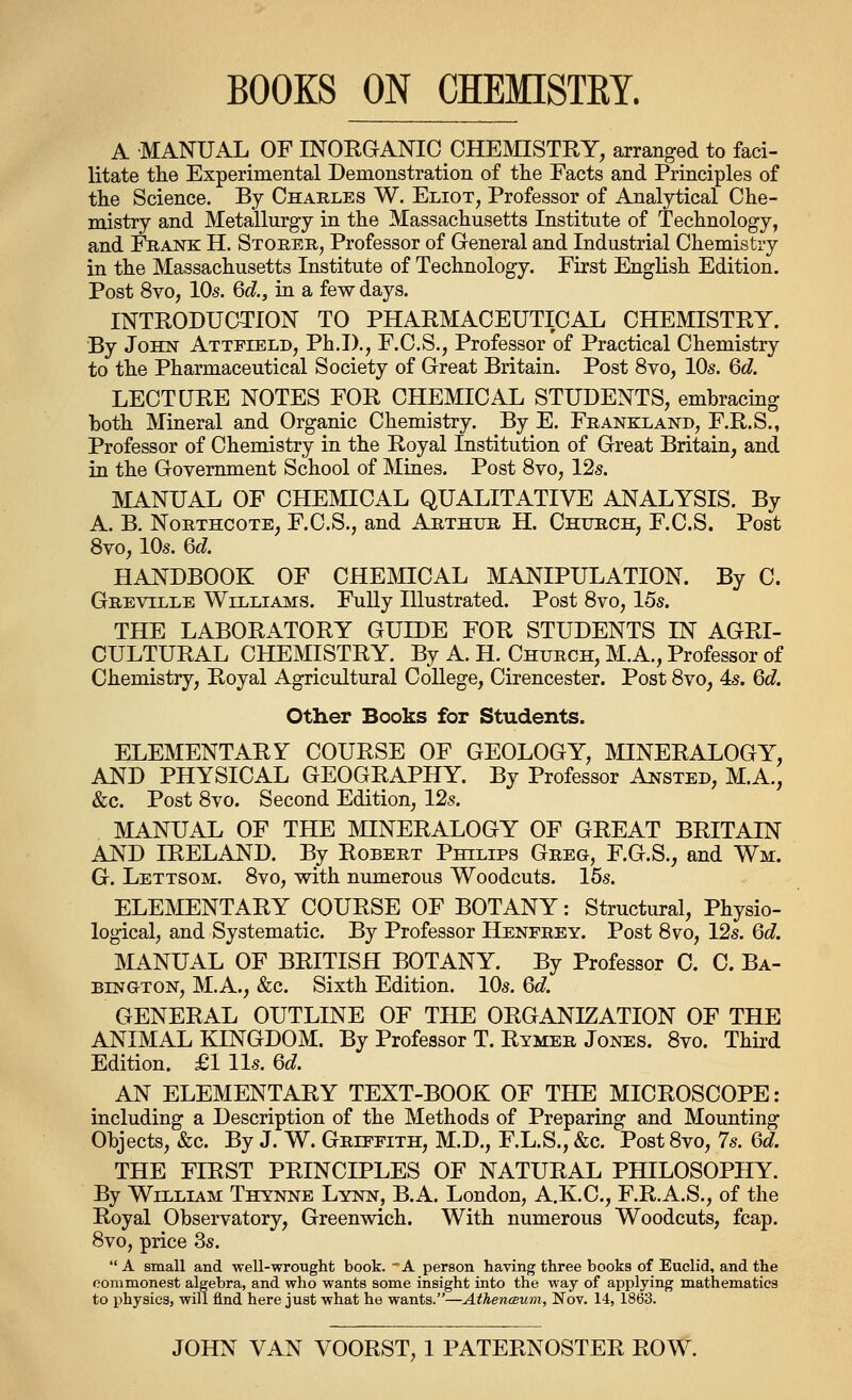BOOKS ON CHEMISTRY. A MANUAL OF INOEGANIO CHEMISTRY, arranged to faci- litate tlie Experimental Demonstration of tlie Facts and Principles of tlie Science. By Charles W. Eliot, Professor of Analytical Che- mistry and Metallurgy in the Massachusetts Institute of Technology, and Frank H. Storbr, Professor of General and Industrial Chemistry in the Massachusetts Institute of Technology. First English Edition. Post 8vo, 10s. 6d., in a few days. INTRODUCTION TO PHARMACEUTICAL CHEMISTRY. By John Attfield, Ph.D., F.C.S., Professor of Practical Chemistry to the Pharmaceutical Society of Great Britain. Post 8vo, 10s. 6d LECTURE NOTES FOR CHEMICAL STUDENTS, embracing both Mineral and Organic Chemistry. By E. Frankland, F.R.S., Professor of Chemistry in the Royal Institution of Great Britain, and in the Government School of Mines. Post 8vo, 12s. MANUAL OF CHEMICAL QUALITATIVE ANALYSIS. By A. B. NoRTHCOTE, F.C.S., and Arthur H. Church, F.C.S. Post 8vo, 10s. Qd. HANDBOOK OF CHEMICAL MANIPULATION. By C. Greville Williams. Fully Illustrated. Post 8vo, 15s. THE LABORATORY GUIDE FOR STUDENTS IN AGRI- CULTURAL CHEMISTRY. By A. H. Church, M.A., Professor of Chemistry, Royal Agricultural College, Cirencester. Post 8vo, 4s. 6c?. Other Books for Students. ELEMENTARY COURSE OF GEOLOGY, MINERALOGY, AND PHYSICAL GEOGRAPHY. By Professor Ansted, M.A., &c. Post 8vo. Second Edition, 12s. MANUAL OF THE MINERALOGY OF GREAT BRITAIN AND IRELAND. By Robert Philips Greg, F.G.S., and Wm. G. Lettsom. 8vo, with numerous Woodcuts. 15s. ELEMENTARY COURSE OF BOTANY: Structural, Physio- logical, and Systematic. By Professor Henfrey. Post 8vo, 12s. Gd. MANUAL OF BRITISH BOTANY. By Professor C. C. Ba- BiNGTON, M.A., &c. Sixth Edition. 10s. 6d, GENERAL OUTLINE OF THE ORGANIZATION OF THE ANIMAL KINGDOM. By Professor T. Rymer Jones. 8vo. Third Edition. £1 lis. Qd. AN ELEMENTARY TEXT-BOOK OF THE MICROSCOPE: including a Description of the Methods of Preparing and Mounting Objects, &c. By J. W. Griffith, M.D., F.L.S., &c. Post 8vo, 7s. 6d. THE FIRST PRINCIPLES OF NATURAL PHILOSOPHY. By William Thynne Lynn, B.A. London, A.K.C., F.R.A.S., of the Royal Observatory, Greenwich. With numerous Woodcuts, fcap. 8vo, price 3s.  a small and well-wrought book. A person having three books of Euclid, and the commonest algebra, and who wants some insight into the way of applying mathematics to physics, will find here just what he wants.—AthencBum, Nov. 14, 1863. JOHN VAN VOORST, 1 PATERNOSTER ROW.