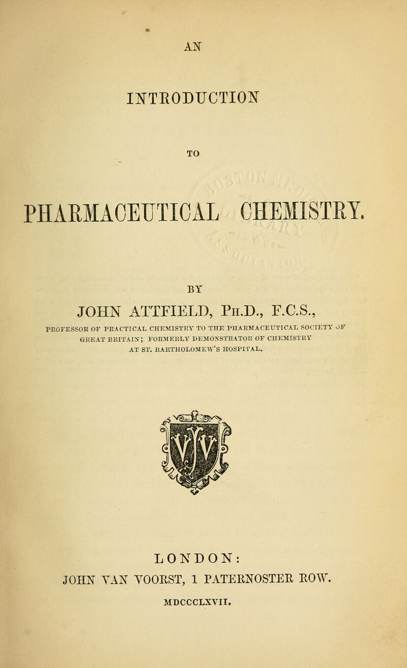 AK INTEODFCTION TO PHARMACEUTICAL CHEMISTRY. BY JOHN ATTFIELD, Ph.D., F.C.S., PEOPESSOE OF PEACTICAL CHEMISTRY TO THE PHARMACEUTICAL SOCIETY OF GREAT BRITAIjr; FORMERLY DEMONSTRATOR OF CHEMISTEi' AT ST. BARTHOLOME-SV'S HOSPITAL. LONDON: JOHN YAN YOOHST, 1 PATEKNOSTEE EOW. MDCCCLXVII.