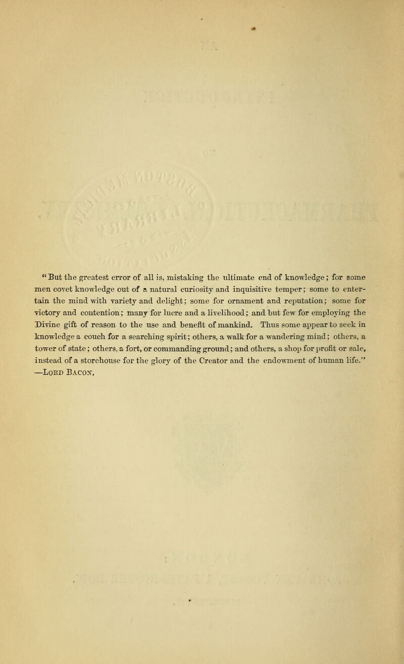  But the greatest error of all is, mistaking the ultimate end of knowledge; for some men coTet knowledge out of a natural curiosity and inquisitiTe temper; some to enter- tain the mind with variety and delight; some for ornament and reputation; some for victory and contention; many for lucre and a livelihood; and but few for employing the Divine gift of reason to the use and benefit of mankind. Thus some appear to seek in knowledge a couch for a searching spirit; others, a walk for a wandering mind; others, a tower of state; others, a fort, or commanding ground; and others, a shop for profit or sale, instead of a storehouse for the glory of the Creator and the endo-\vment of human life. —LOED BACOX.