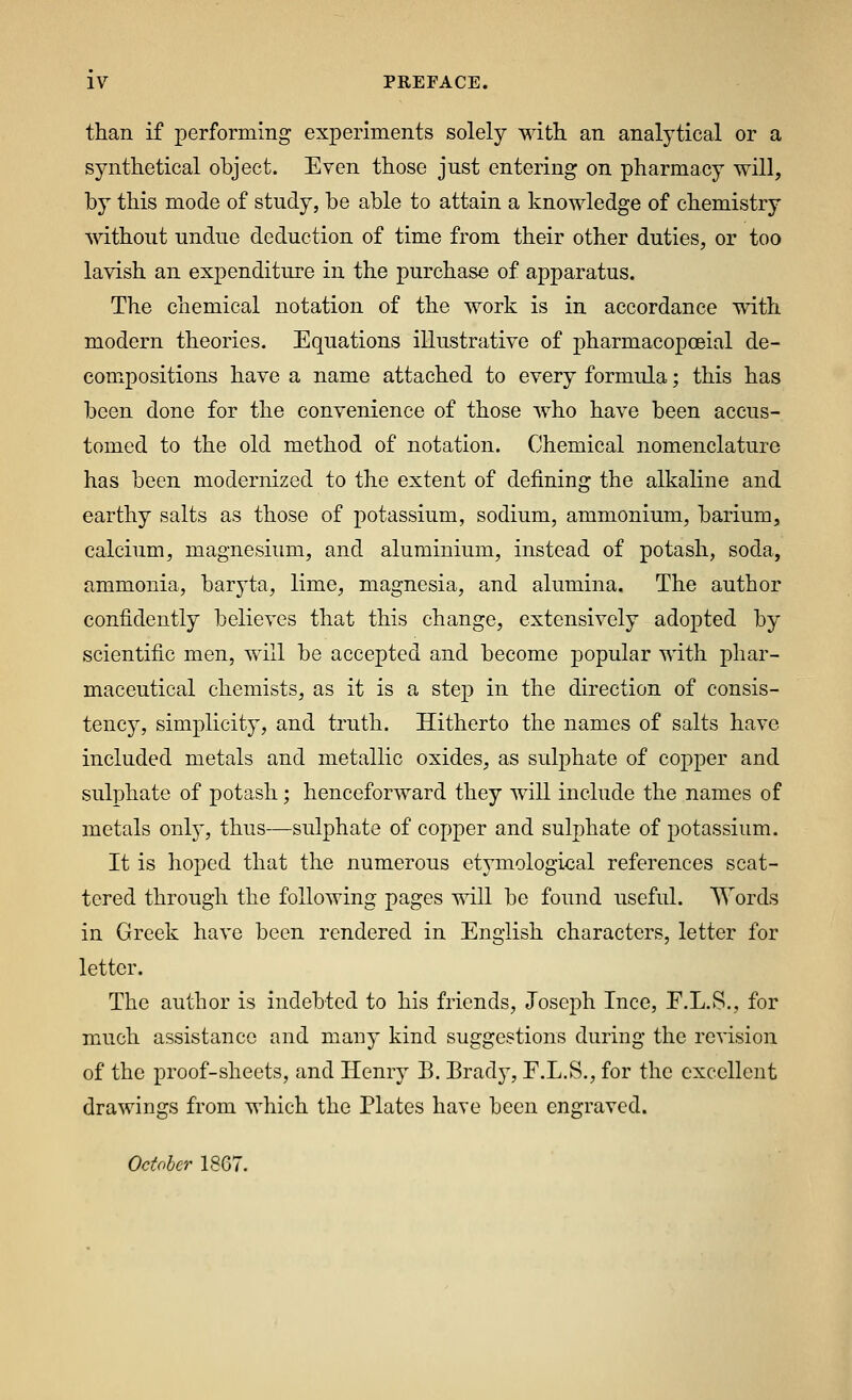 than if performing experiments solely with an analytical or a synthetical object. Even those just entering on pharmacy will, by this mode of study, be able to attain a knowledge of chemistry without undue deduction of time from their other duties, or too lavish an expenditure in the purchase of apparatus. The chemical notation of the work is in accordance with modern theories. Equations illustrative of pharmacopoeial de- compositions have a name attached to every formula; this has been done for the convenience of those who have been accus- tomed to the old method of notation. Chemical nomenclature has been modernized to the extent of defining the alkaline and earthy salts as those of potassium, sodium, ammonium, barium, calcium, magnesium, and aluminium, instead of potash, soda, ammonia, baryta, lime, magnesia, and alumina. The author confidently believes that this change, extensively adopted by scientific men, will be accepted and become popular with phar- maceutical chemists, as it is a step in the direction of consis- tency, simplicity, and truth. Hitherto the names of salts have included metals and metallic oxides, as sulphate of copper and sulphate of potash; henceforward they will include the names of metals only, thus—sulphate of copper and sulphate of potassium. It is hoped that the numerous etymological references scat- tered through the following pages will be found useful, '^^ords in Greek have been rendered in English characters, letter for letter. The author is indebted to his friends, Joseph Ince, F.L.S., for much assistance and many kind suggestions during the revision of the proof-sheets, and Henry B. Brady, F.L.S., for the excellent drawings from which the Plates have been engraved. October 1867.