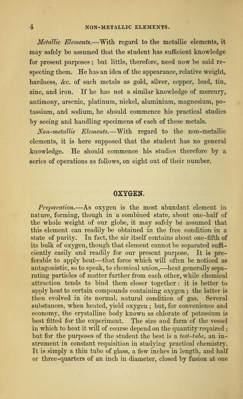 Metallic Elements.—With regard to the metallic elements, it may safely be assumed that the student has sufficient knowledge for present purposes ; but little, therefore, need now be said re- specting them. He has an idea of the appearance, relative weight, hardness, &c. of such metals as gold, silver, copper, lead, tin, zinc, and iron. If he has not a similar knowledge of mercury, antimony, arsenic, platinum, nickel, aluminium, magnesium, po- tassium, and sodium, he should commence his practical studies by seeing and handling specimens of each of these metals. Non-metallic Elements.—With regard to the non-metallic elements, it is here supposed that the student has no general knowledge. He should commence his studies therefore by a series of operations as follows, on eight out of their number. OXYGEN. Preparation.—As oxygen is the most abundant element in nature, forming, though in a combined state, about one-half of the whole w^eight of our globe, it may safely be assumed that this element can readily be obtained in the free condition in a state of purity. In fact, the air itself contains about one-fifth of its bulk of oxygen, though that element cannot be separated suffi- ciently easily and readily for our present purpose. It is pre- ferable to apply heat—that force which wiU often be noticed as antagonistic, so to speak, to chemical union,—heat generally sepa- rating particles of matter further from each other, while chemical attraction tends to bind them closer together: it is better to apply heat to certain comj)ounds containing oxygen; the latter is then evolved in its normal, natural condition of gas. Several substances, when heated, yield oxygen; but, for convenience and economy, the crystalline body known as chlorate of potassium is best fitted for the experiment. The size and form of the vessel in which to heat it will of course depend on the quantity required; but for the purposes of the student the best is a test-tube, an in- strument in constant requisition in studying practical chemistry. It is simply a thin tube of glass, a few inches in length, and half or three-quarters of an inch in diameter, closed by fusion at one