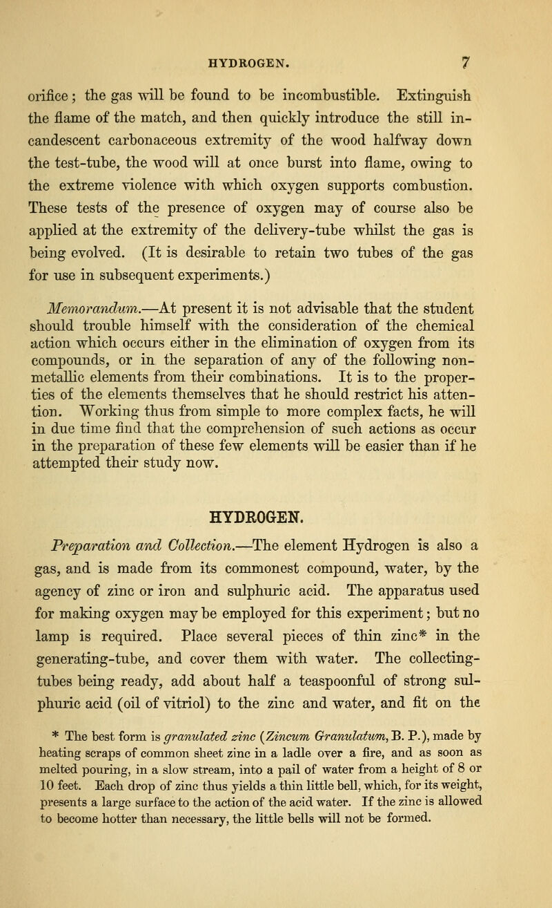 orifice; the gas will be found to be incombustible. Extinguish the flame of the match, and then quickly introduce the stiU. in- candescent carbonaceous extremity of the wood halfway down the test-tube, the wood will at once burst into flame, owing to the extreme violence with which oxygen supports combustion. These tests of the presence of oxygen may of course also be applied at the extremity of the delivery-tube whilst the gas is being evolved. (It is desirable to retain two tubes of the gas for use in subsequent experiments.) Memorandum.—At present it is not advisable that the student should trouble himself with the consideration of the chemical action which occurs either in the ehmination of oxygen from its compounds, or in the separation of any of the following non- metallic elements from their combinations. It is to the proper- ties of the elements themselves that he should restrict his atten- tion. Working thus from simple to more complex facts, he wiU in due time find that the comprehension of such actions as occur in the preparation of these few elements will be easier than if he attempted their study now. HYDROGEN. Preparation and Collection.—The element Hydrogen is also a gas, and is made from its commonest compound, water, by the agency of zinc or iron and sulphuric acid. The apparatus used for making oxygen may be employed for this experiment; but no lamp is required. Place several pieces of thin zinc* in the generating-tube, and cover them with water. The collecting- tubes being ready, add about half a teaspoonful of strong sul- phuric acid (oil of vitriol) to the zinc and water, and fit on the * The best form is granulated zinc {Zineum Granulatum, B, P.), made by heating scraps of common sheet zinc in a ladle over a fire, and as soon as melted pouring, in a slow stream, into a pail of water from a height of 8 or 10 feet. Each drop of zinc thus yields a thin little bell, which, for its weight, presents a large surface to the action of the acid water. If the zinc is allowed to become hotter than necessary, the little bells will not be formed.