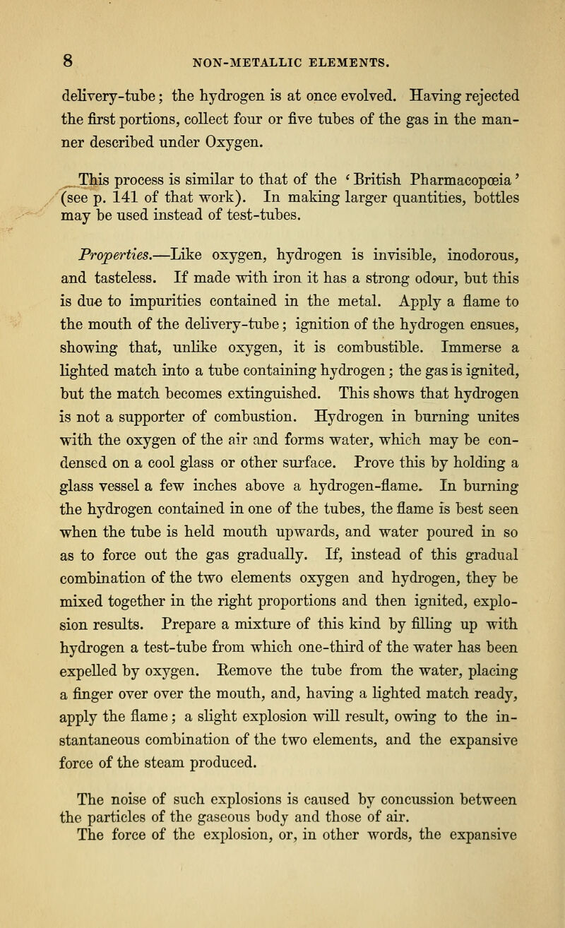 delivery-tube; the hydrogen is at once evolved. Having rejected the first portions, collect four or five tubes of the gas in the man- ner described under Oxygen. ^ This process is similar to that of the ^British Pharmacopoeia' (see p. 141 of that work). In making larger quantities, bottles may be used instead of test-tubes. Properties.—Like oxygen, hydrogen is invisible, inodorous, and tasteless. If made with iron it has a strong odour, but this is due to impurities contained in the metal. Apply a flame to the mouth of the delivery-tube; ignition of the hydrogen ensues, showing that, unlike oxygen, it is combustible. Immerse a lighted match into a tube containing hydrogen; the gas is ignited, but the match becomes extinguished. This shows that hydrogen is not a supporter of combustion. Hydrogen in burning unites with the oxygen of the air and forms water, which may be con- densed on a cool glass or other surface. Prove this by holding a glass vessel a few inches above a hydrogen-flame. In burning the hydrogen contained in one of the tubes, the flame is best seen when the tube is held mouth upwards, and water poured in so as to force out the gas gradually. If, instead of this gradual combination of the two elements oxygen and hydrogen, they be mixed together in the right proportions and then ignited, explo- sion results. Prepare a mixture of this kind by filling up with hydrogen a test-tube from which one-third of the water has been expelled by oxygen. Eemove the tube from the water, placing a finger over over the mouth, and, having a lighted match ready, apply the flame; a slight explosion will result, owing to the in- stantaneous combination of the two elements, and the expansive force of the steam produced. The noise of such explosions is caused by concussion between the particles of the gaseous body and those of air. The force of the explosion, or, in other words, the expansive