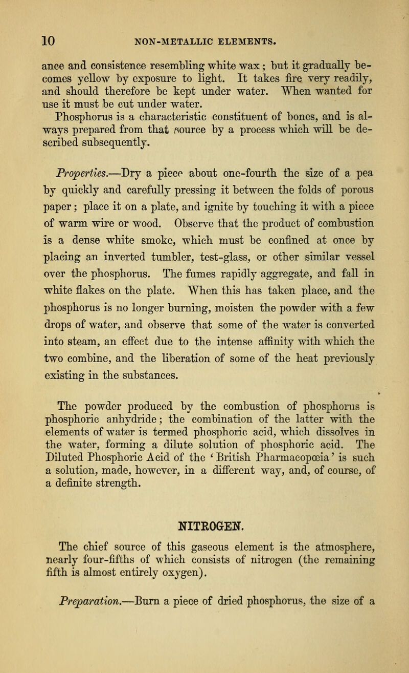 ance and consistence resembling white wax; but it gradually be- comes yellow by exposure to light. It takes fire very readily, and should therefore be kept under water. When wanted for use it must be cut under water. Phosphorus is a characteristic constituent of bones, and is al- ways prepared from that ^source by a process which will be de- scribed subsequently. Properties.—Dry a piece about one-fourth the size of a pea by quickly and carefully pressing it between the folds of porous paper; place it on a plate, and ignite by touching it with a piece of warm wire or wood. Observe that the product of combustion is a dense white smoke, which must be confined at once by placing an inverted tumbler, test-glass, or other similar vessel over the phosphorus. The fumes rapidly aggregate, and fall in white flakes on the plate. When this has taken place, and the phosphorus is no longer burning, moisten the powder with a few drops of water, and observe that some of the water is converted into steam, an effect due to the intense affinity with which the two combine, and the liberation of some of the heat previously existing in the substances. The powder produced by the combustion of phosphorus is phosphoric anhydride; the combination of the latter with the elements of water is termed phosphoric acid, which dissolves in the water, forming a dilute solution of phosphoric acid. The Diluted Phosphoric Acid of the ^ British Pharmacopoeia' is such a solution, made, however, in a different way, and, of course, of a definite strength. NITROGEN. The chief source of this gaseous element is the atmosphere, nearly four-fifths of which consists of nitrogen (the remaining fifth is almost entirely oxygen). Preparation.—Bum a piece of dried phosphorus, the size of a