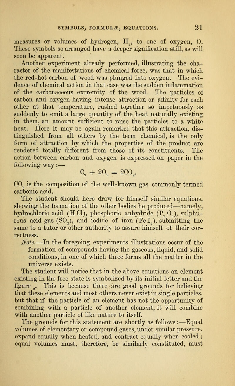 measures or volumes of hydrogen, H^, to one of oxygen, 0. These symbols so arranged have a deeper signification still, as will soon be apparent. Another experiment already performed, illustrating the cha- racter of the manifestations of chemical force, was that in which the red-hot carbon of wood was plunged into oxygen. The evi- dence of chemical action in that case was the sudden inflammation of the carbonaceous extremity of the wood. The particles of carbon and oxygen having intense attraction or affinity for each other at that temperature, rushed together so impetuously as suddenly to emit a large quantity of the heat naturally existing in them, an amount sufficient to raise the particles to a white heat. Here it may be again remarked that this attraction, dis- tinguished from all others by the term chemical, is the only form of attraction by which the properties of the product are rendered totally different from those of its constituents. The action between carbon and oxygen is expressed on paper in the following way:— C, + 20, = 2C0,. CO2 is the composition of the well-known gas commonly termed carbonic acid. The student should here draw for himself similar equations, showing the formation of the other bodies he produced—namely, hydrochloric acid (H CI), phosphoric anhydride (P, 0.), sulphu- rous acid gas (SO,), and iodide of iron (Fe I,), submitting the same to a tutor or other authority to assure himself of their cor- rectness. Note.—In the foregoing experiments illustrations occur of the formation of compounds having the gaseous, liquid, and solid conditions, in one of which three forms all the matter in the universe exists. The student will notice that in the above equations an element existing in the free state is symbolized by its initial letter and the figure ,. This is because there are good grounds for believing that these elements and most others never exist in single particles, but that if the particle of an element has not the opportunity of combining with a particle of another element, it will combine with another particle of like nature to itself. The grounds for this statement are shortly as follows:—Equal volumes of elementary or compound gases, under similar pressure, expand equally when heated, and contract equally when cooled; equal volumes must, therefore, be similarly constituted, must