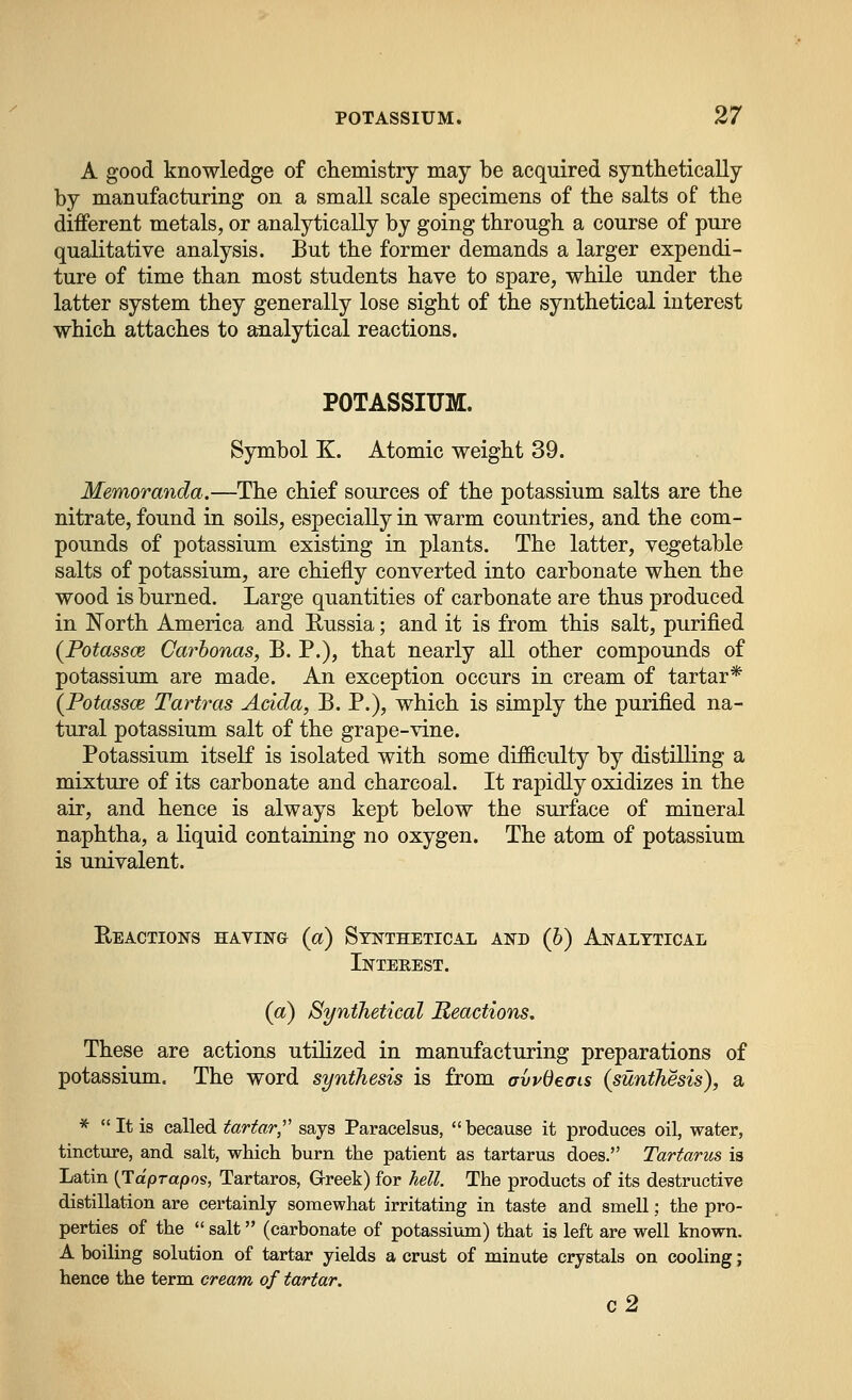 A good knowledge of chemistry may be acquired synthetically by manufacturing on a small scale specimens of the salts of the different metals, or analytically by going through a course of pure qualitative analysis. But the former demands a larger expendi- ture of time than most students have to spare, while under the latter system they generally lose sight of the synthetical interest which attaches to analytical reactions. POTASSIUM. Symbol K. Atomic weight 39. Memoranda.—The chief sources of the potassium salts are the nitrate, found in soils, especially in warm countries, and the com- pounds of potassium existing in plants. The latter, vegetable salts of potassium, are chiefly converted into carbonate when the wood is burned. Large quantities of carbonate are thus produced in North America and Russia; and it is from this salt, purified (Potassce Carhonas, B. P.), that nearly all other compounds of potassium are made. An exception occurs in cream of tartar* {Potassce Tartras Adda, B. P.), which is simply the purified na- tural potassium salt of the grape-vine. Potassium itself is isolated with some difficulty by distilling a mixture of its carbonate and charcoal. It rapidly oxidizes in the air, and hence is always kept below the surface of mineral naphtha, a liquid containing no oxygen. The atom of potassium is univalent. Eeactions having (a) Synthetical and (6) Analytical Inteeest. (a) Synthetical Reactions, These are actions utihzed in manufacturing preparations of potassium. The word synthesis is from avvdeats (sunthesis), a * It is called tartar,^' says Paracelsus, because it produces oil, water, tincture, and salt, which burn the patient as tartarus does. Tartarus is Latin {Tdprapos, Tartaros, Grreek) for hell. The products of its destructive distillation are certainly somewhat irritating in taste and smell; the pro- perties of the  salt (carbonate of potassium) that is left are well known. A boiling solution of tartar yields a crust of minute crystals on cooling; hence the term cream of tartar. c2