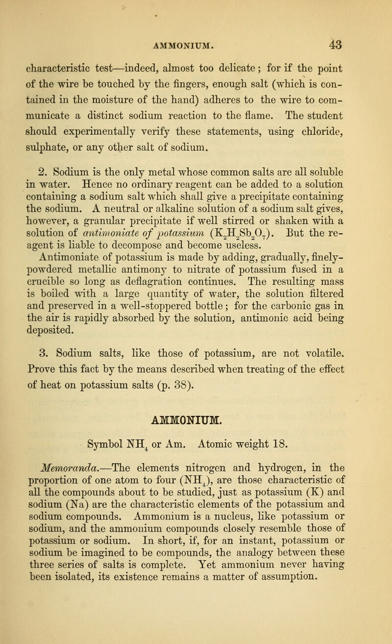 characteristic test—indeed, almost too delicate; for if the point of the wire be touched by the fingers, enough salt (which is con- tained in the moisture of the hand) adheres to the wire to com- municate a distinct sodium reaction to the flame. The student should experimentally verify these statements, using chloride, sulphate, or any other salt of sodium. 2. Sodium is the only metal whose common salts are all soluble in water. Hence no ordinary reagent can be added to a solution containing a sodium salt which shall give a precipitate containing the sodium. A neutral or alkaline solution of a sodium salt gives, however, a granular precipitate if well stirred or shaken with a solution of antimoniate of potassium (K^H^Sb^O^). But the re- agent is liable to decompose and become useless. Antimoniate of potassium is made by adding, gradually, finely- powdered metallic antimony to nitrate of potassium fused in a crucible so long as deflagration continues. The resulting mass is boiled with a large quantity of water, the solution filtered and preserved in a well-stoppered bottle; for the carbonic gas in the air is rapidly absorbed by the solution, antimonic acid being deposited. 3. Sodium salts, like those of potassium, are not volatile. Prove this fact by the means described when treating of the effect of heat on potassium salts (p. 38). AMMONIUM. Symbol NH^ or Am. Atomic weight 18. Memoranda.—The elements nitrogen and hydrogen, in the proportion of one atom to four (NH^), are those characteristic of all the compounds about to be studied, just as potassium (K) and sodium (JS'a) are the characteristic elements of the potassium and sodium compounds. Ammonium is a nucleus, like potassium or sodium, and the ammonium compounds closely resemble those of potassium or sodium. In short, if, for an instant, potassium or sodium be imagined to be compounds, the analogy between these three series of salts is complete. Yet ammonium never having been isolated, its existence remains a matter of assumption.