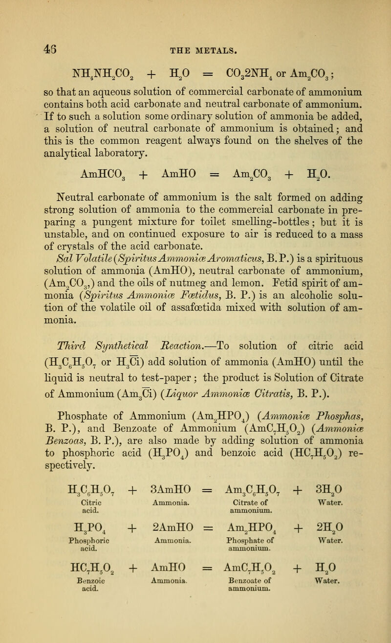 48 XKNKCO, + HO = C032]m, or Am no 3' SO that an aqueous solution of commercial carbonate of ammonium contains both acid carbonate and neutral carbonate of ammonium. If to such a solution some ordinary solution of ammonia be added, a solution of neutral carbonate of ammonium is obtained; and this is the common reagent always found on the shelves of the analytical laboratory. AmHCO, + AmHO = Am,C03 + H,0. Neutral carbonate of ammonium is the salt formed on adding strong solution of ammonia to the commercial carbonate in pre- paring a pungent mixture for toilet smeUing-bottles; but it is unstable, and on continued exposure to air is reduced to a mass of crystals of the acid carbonate. Sal Volatile (SpiTitusAmmoniceAromaticus, B.P.) is a spirituous solution of ammonia (AmHO), neutral carbonate of ammonium, (Am^COg,) and the oils of nutmeg and lemon. Fetid spirit of am- monia (Spiritics Aminonice Foetidus, B. P.) is an alcoholic solu- tion of the volatile oil of assafoetida mixed with solution of am- m.oma. Tliircl Synthetical Reaction.—To solution of citric acid (HgCgH.O^ or HgCi) add solution of ammonia (AmHO) until the liquid is neutral to test-paper ; the product is Solution of Citrate of Ammonium (AmgCi) (^Liquor Ammonice Oitratis, B. P.). Phosphate of xlmmonium (Am^HPO^) (Ammoniw Phosphas, B. P.), and Benzoate of Ammonium (AmC^H.O^) {AmmonicB Benzoas, B. P.), are also made by adding solution of ammonia to phosphoric acid (HgPO^) and benzoic acid (HC^H-O^) re- spectively. H^C^H^O, + 3AmH0 = = Am3C,H,0, + 3HP Citric acid. Anmnonia. Citrate of ammonium. Water. H3PO, + 2AmH0 = = Am^HPO, + 2H^0 Phosphoric acid. Ammonia. Phosphate of ammonium. Water. HC,H,0, + AmHO = = Aman.o^ + H,0 Benzoic acii Ammonia. Benzoate of ammonium. Water.